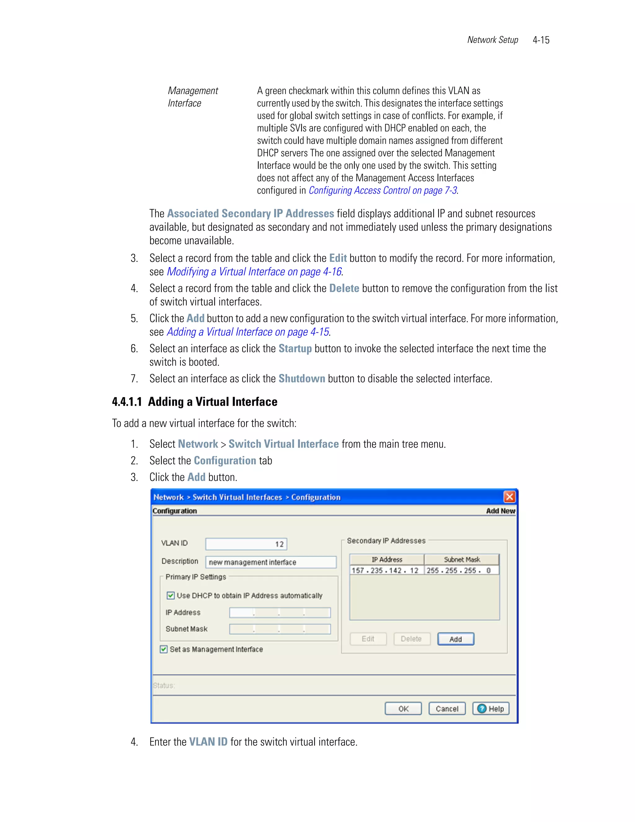Network Setup   4-15



             Management             A green checkmark within this column defines this VLAN as
             Interface              currently used by the switch. This designates the interface settings
                                    used for global switch settings in case of conflicts. For example, if
                                    multiple SVIs are configured with DHCP enabled on each, the
                                    switch could have multiple domain names assigned from different
                                    DHCP servers The one assigned over the selected Management
                                    Interface would be the only one used by the switch. This setting
                                    does not affect any of the Management Access Interfaces
                                    configured in Configuring Access Control on page 7-3.

         The Associated Secondary IP Addresses field displays additional IP and subnet resources
         available, but designated as secondary and not immediately used unless the primary designations
         become unavailable.
    3. Select a record from the table and click the Edit button to modify the record. For more information,
       see Modifying a Virtual Interface on page 4-16.
    4. Select a record from the table and click the Delete button to remove the configuration from the list
       of switch virtual interfaces.
    5. Click the Add button to add a new configuration to the switch virtual interface. For more information,
       see Adding a Virtual Interface on page 4-15.
    6. Select an interface as click the Startup button to invoke the selected interface the next time the
       switch is booted.
    7. Select an interface as click the Shutdown button to disable the selected interface.

4.4.1.1 Adding a Virtual Interface
To add a new virtual interface for the switch:
    1. Select Network > Switch Virtual Interface from the main tree menu.
    2. Select the Configuration tab
    3. Click the Add button.




    4. Enter the VLAN ID for the switch virtual interface.
 