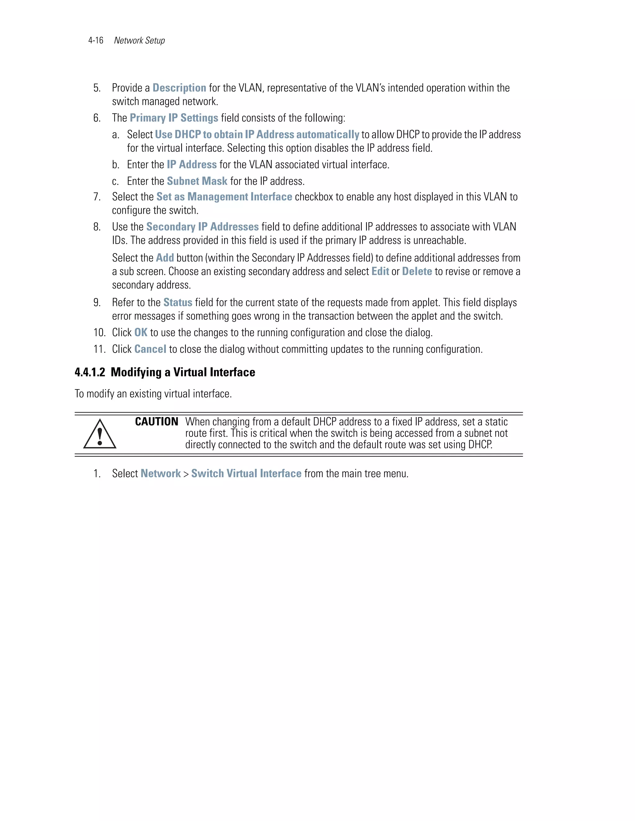4-16   Network Setup




    5. Provide a Description for the VLAN, representative of the VLAN’s intended operation within the
       switch managed network.
    6. The Primary IP Settings field consists of the following:
       a. Select Use DHCP to obtain IP Address automatically to allow DHCP to provide the IP address
           for the virtual interface. Selecting this option disables the IP address field.
       b. Enter the IP Address for the VLAN associated virtual interface.
       c. Enter the Subnet Mask for the IP address.
    7. Select the Set as Management Interface checkbox to enable any host displayed in this VLAN to
       configure the switch.
    8. Use the Secondary IP Addresses field to define additional IP addresses to associate with VLAN
       IDs. The address provided in this field is used if the primary IP address is unreachable.
          Select the Add button (within the Secondary IP Addresses field) to define additional addresses from
          a sub screen. Choose an existing secondary address and select Edit or Delete to revise or remove a
          secondary address.
    9. Refer to the Status field for the current state of the requests made from applet. This field displays
        error messages if something goes wrong in the transaction between the applet and the switch.
    10. Click OK to use the changes to the running configuration and close the dialog.
    11. Click Cancel to close the dialog without committing updates to the running configuration.

4.4.1.2 Modifying a Virtual Interface
To modify an existing virtual interface.

               CAUTION When changing from a default DHCP address to a fixed IP address, set a static
     !                 route first. This is critical when the switch is being accessed from a subnet not
                       directly connected to the switch and the default route was set using DHCP.

    1. Select Network > Switch Virtual Interface from the main tree menu.
 