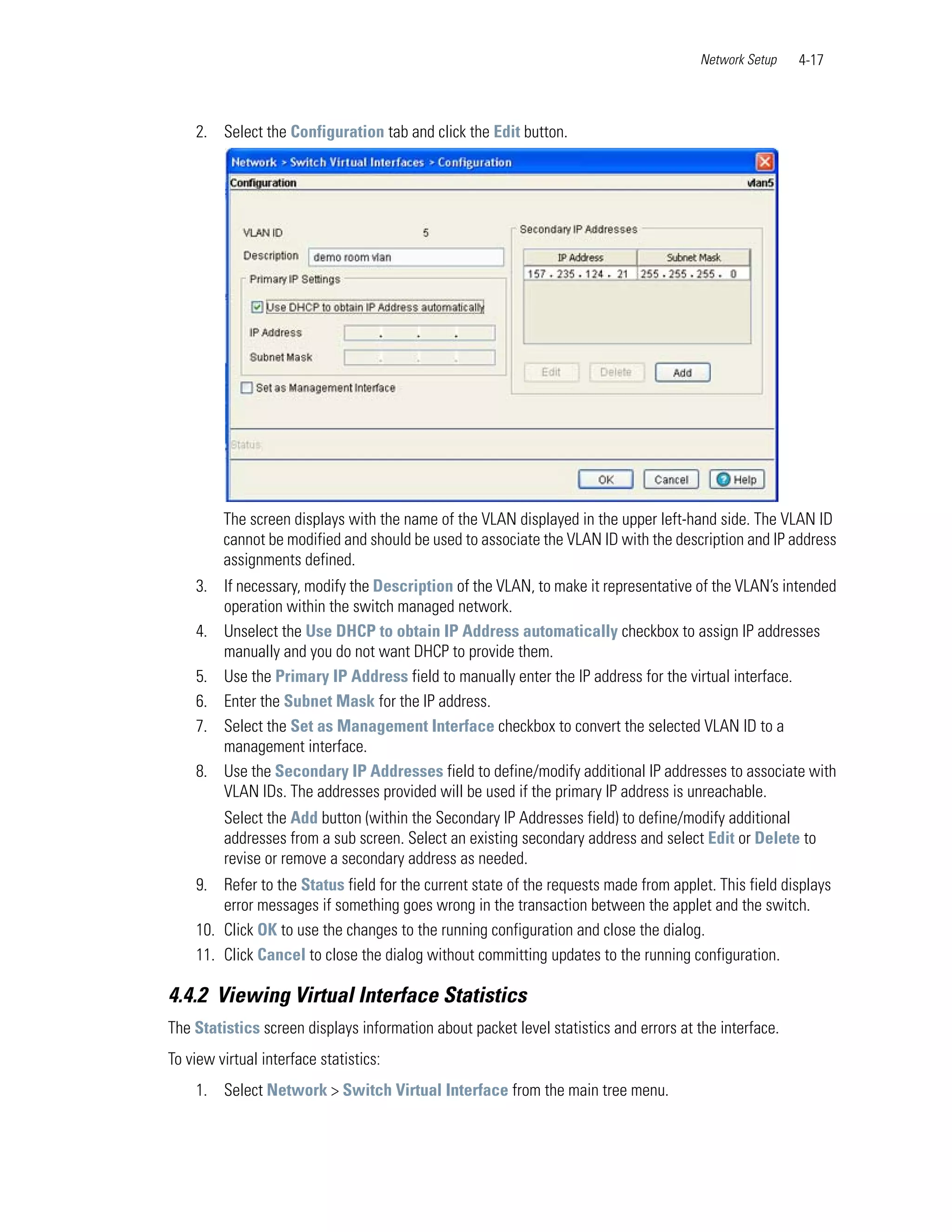 Network Setup    4-17



    2. Select the Configuration tab and click the Edit button.




         The screen displays with the name of the VLAN displayed in the upper left-hand side. The VLAN ID
         cannot be modified and should be used to associate the VLAN ID with the description and IP address
         assignments defined.
    3. If necessary, modify the Description of the VLAN, to make it representative of the VLAN’s intended
       operation within the switch managed network.
    4. Unselect the Use DHCP to obtain IP Address automatically checkbox to assign IP addresses
       manually and you do not want DHCP to provide them.
    5. Use the Primary IP Address field to manually enter the IP address for the virtual interface.
    6. Enter the Subnet Mask for the IP address.
    7. Select the Set as Management Interface checkbox to convert the selected VLAN ID to a
       management interface.
    8. Use the Secondary IP Addresses field to define/modify additional IP addresses to associate with
       VLAN IDs. The addresses provided will be used if the primary IP address is unreachable.
         Select the Add button (within the Secondary IP Addresses field) to define/modify additional
         addresses from a sub screen. Select an existing secondary address and select Edit or Delete to
         revise or remove a secondary address as needed.
    9. Refer to the Status field for the current state of the requests made from applet. This field displays
        error messages if something goes wrong in the transaction between the applet and the switch.
    10. Click OK to use the changes to the running configuration and close the dialog.
    11. Click Cancel to close the dialog without committing updates to the running configuration.

4.4.2 Viewing Virtual Interface Statistics
The Statistics screen displays information about packet level statistics and errors at the interface.
To view virtual interface statistics:
    1. Select Network > Switch Virtual Interface from the main tree menu.
 