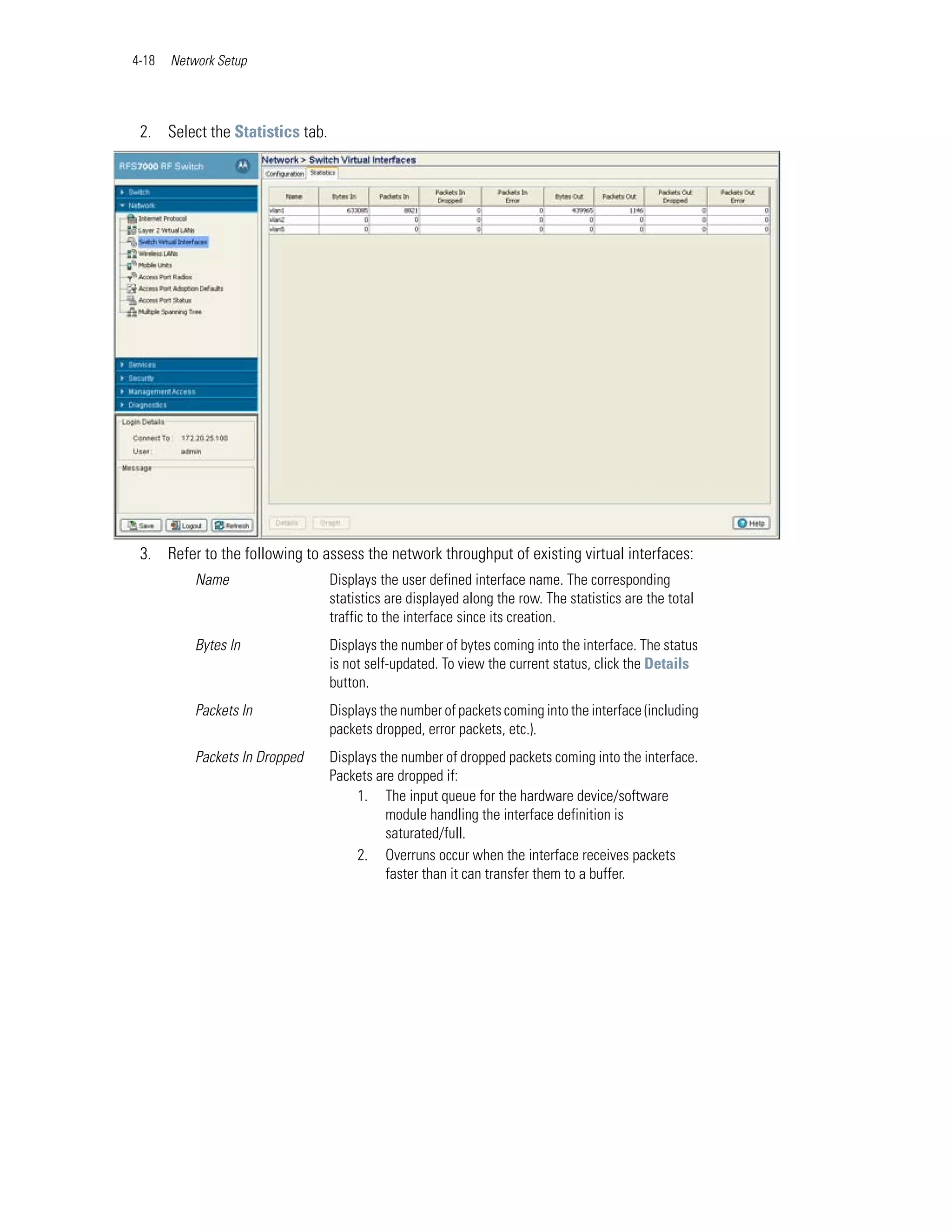 4-18   Network Setup




 2. Select the Statistics tab.




 3. Refer to the following to assess the network throughput of existing virtual interfaces:
           Name                  Displays the user defined interface name. The corresponding
                                 statistics are displayed along the row. The statistics are the total
                                 traffic to the interface since its creation.
           Bytes In              Displays the number of bytes coming into the interface. The status
                                 is not self-updated. To view the current status, click the Details
                                 button.
           Packets In            Displays the number of packets coming into the interface (including
                                 packets dropped, error packets, etc.).
           Packets In Dropped    Displays the number of dropped packets coming into the interface.
                                 Packets are dropped if:
                                      1. The input queue for the hardware device/software
                                           module handling the interface definition is
                                           saturated/full.
                                      2. Overruns occur when the interface receives packets
                                           faster than it can transfer them to a buffer.
 