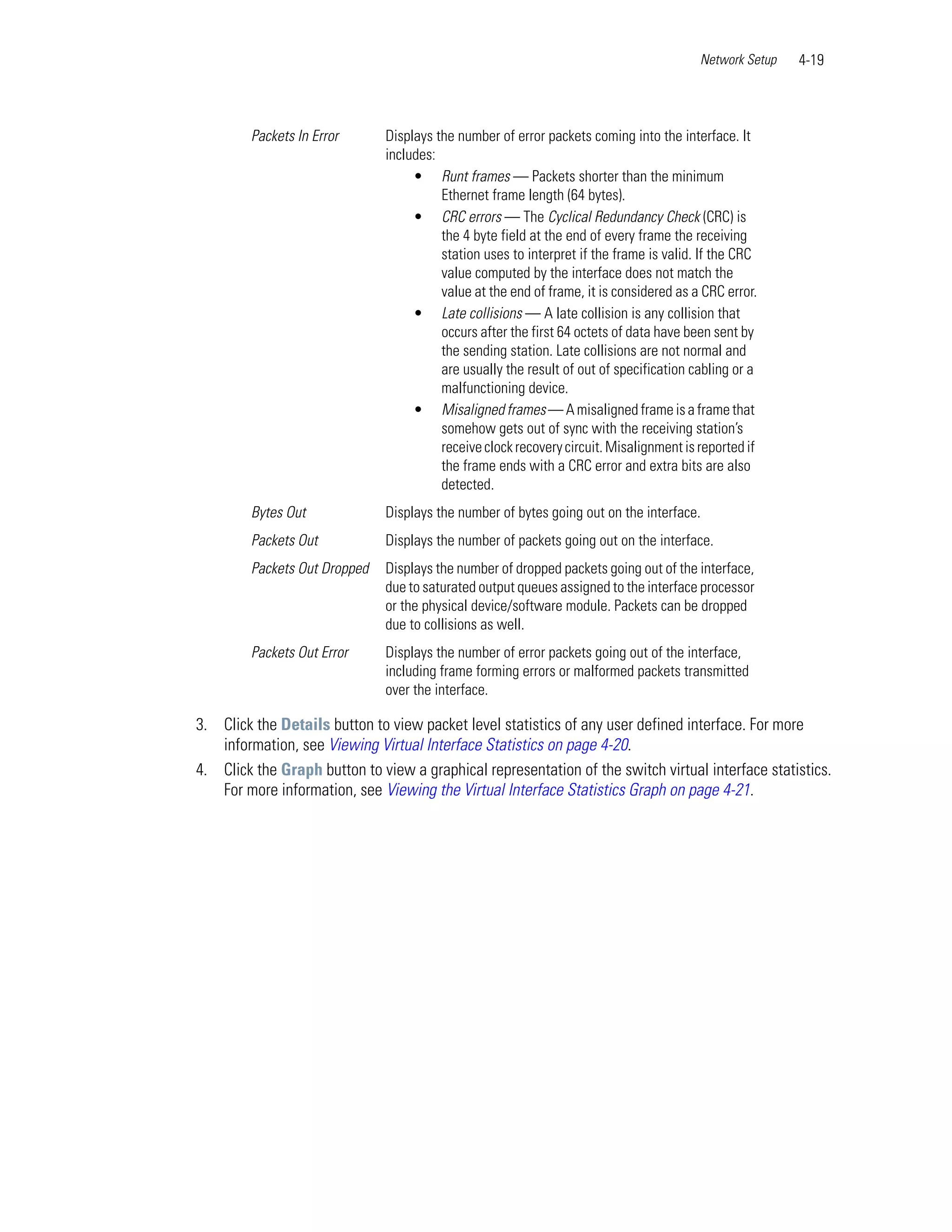 Network Setup   4-19



         Packets In Error      Displays the number of error packets coming into the interface. It
                               includes:
                                    • Runt frames — Packets shorter than the minimum
                                         Ethernet frame length (64 bytes).
                                    • CRC errors — The Cyclical Redundancy Check (CRC) is
                                         the 4 byte field at the end of every frame the receiving
                                         station uses to interpret if the frame is valid. If the CRC
                                         value computed by the interface does not match the
                                         value at the end of frame, it is considered as a CRC error.
                                    • Late collisions — A late collision is any collision that
                                         occurs after the first 64 octets of data have been sent by
                                         the sending station. Late collisions are not normal and
                                         are usually the result of out of specification cabling or a
                                         malfunctioning device.
                                    • Misaligned frames — A misaligned frame is a frame that
                                         somehow gets out of sync with the receiving station’s
                                         receive clock recovery circuit. Misalignment is reported if
                                         the frame ends with a CRC error and extra bits are also
                                         detected.
         Bytes Out             Displays the number of bytes going out on the interface.
         Packets Out           Displays the number of packets going out on the interface.
         Packets Out Dropped   Displays the number of dropped packets going out of the interface,
                               due to saturated output queues assigned to the interface processor
                               or the physical device/software module. Packets can be dropped
                               due to collisions as well.
         Packets Out Error     Displays the number of error packets going out of the interface,
                               including frame forming errors or malformed packets transmitted
                               over the interface.

3. Click the Details button to view packet level statistics of any user defined interface. For more
   information, see Viewing Virtual Interface Statistics on page 4-20.
4. Click the Graph button to view a graphical representation of the switch virtual interface statistics.
   For more information, see Viewing the Virtual Interface Statistics Graph on page 4-21.
 