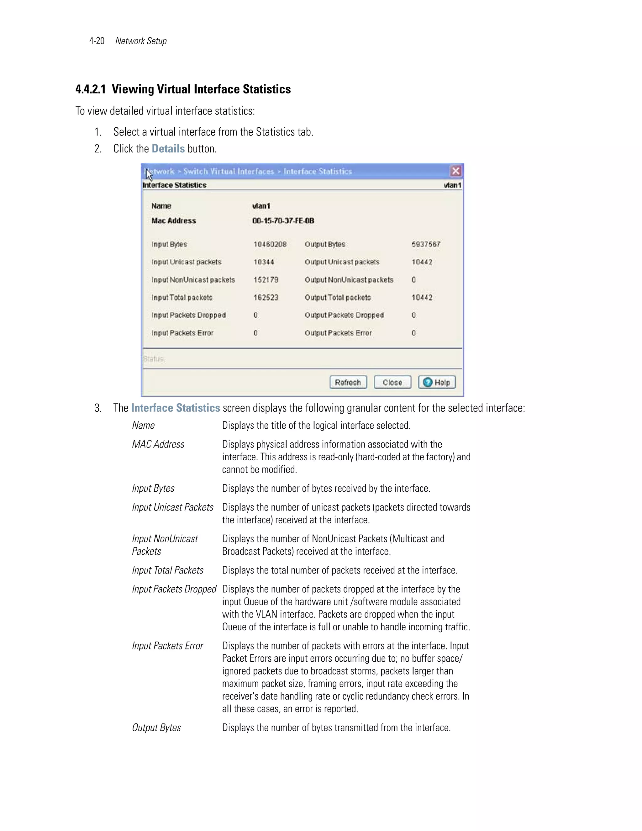 4-20   Network Setup




4.4.2.1 Viewing Virtual Interface Statistics
To view detailed virtual interface statistics:
    1. Select a virtual interface from the Statistics tab.
    2. Click the Details button.




    3. The Interface Statistics screen displays the following granular content for the selected interface:
              Name                    Displays the title of the logical interface selected.
              MAC Address             Displays physical address information associated with the
                                      interface. This address is read-only (hard-coded at the factory) and
                                      cannot be modified.
              Input Bytes             Displays the number of bytes received by the interface.
              Input Unicast Packets Displays the number of unicast packets (packets directed towards
                                    the interface) received at the interface.
              Input NonUnicast        Displays the number of NonUnicast Packets (Multicast and
              Packets                 Broadcast Packets) received at the interface.
              Input Total Packets     Displays the total number of packets received at the interface.
              Input Packets Dropped Displays the number of packets dropped at the interface by the
                                    input Queue of the hardware unit /software module associated
                                    with the VLAN interface. Packets are dropped when the input
                                    Queue of the interface is full or unable to handle incoming traffic.
              Input Packets Error     Displays the number of packets with errors at the interface. Input
                                      Packet Errors are input errors occurring due to; no buffer space/
                                      ignored packets due to broadcast storms, packets larger than
                                      maximum packet size, framing errors, input rate exceeding the
                                      receiver's date handling rate or cyclic redundancy check errors. In
                                      all these cases, an error is reported.
              Output Bytes            Displays the number of bytes transmitted from the interface.
 