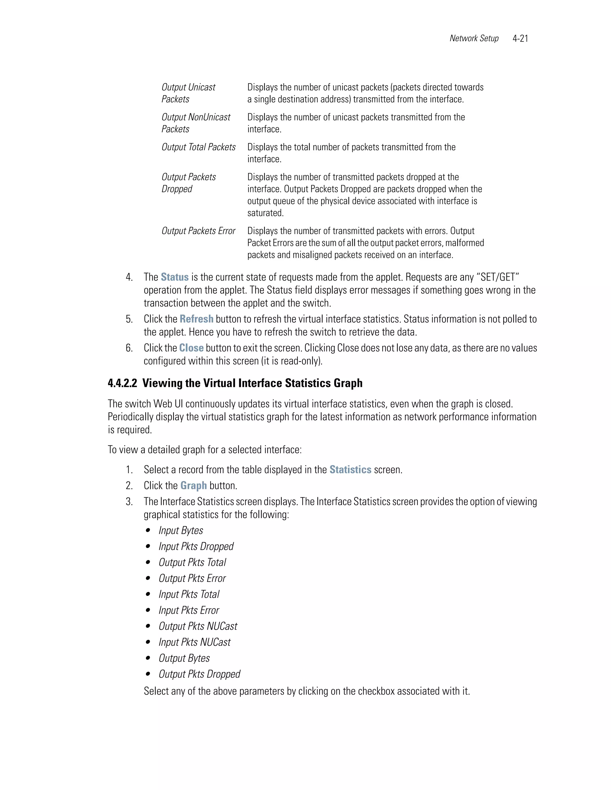Network Setup   4-21



             Output Unicast         Displays the number of unicast packets (packets directed towards
             Packets                a single destination address) transmitted from the interface.
             Output NonUnicast      Displays the number of unicast packets transmitted from the
             Packets                interface.
             Output Total Packets   Displays the total number of packets transmitted from the
                                    interface.
             Output Packets         Displays the number of transmitted packets dropped at the
             Dropped                interface. Output Packets Dropped are packets dropped when the
                                    output queue of the physical device associated with interface is
                                    saturated.
             Output Packets Error   Displays the number of transmitted packets with errors. Output
                                    Packet Errors are the sum of all the output packet errors, malformed
                                    packets and misaligned packets received on an interface.

    4. The Status is the current state of requests made from the applet. Requests are any “SET/GET”
       operation from the applet. The Status field displays error messages if something goes wrong in the
       transaction between the applet and the switch.
    5. Click the Refresh button to refresh the virtual interface statistics. Status information is not polled to
       the applet. Hence you have to refresh the switch to retrieve the data.
    6. Click the Close button to exit the screen. Clicking Close does not lose any data, as there are no values
       configured within this screen (it is read-only).

4.4.2.2 Viewing the Virtual Interface Statistics Graph
The switch Web UI continuously updates its virtual interface statistics, even when the graph is closed.
Periodically display the virtual statistics graph for the latest information as network performance information
is required.
To view a detailed graph for a selected interface:
    1. Select a record from the table displayed in the Statistics screen.
    2. Click the Graph button.
    3. The Interface Statistics screen displays. The Interface Statistics screen provides the option of viewing
       graphical statistics for the following:
       • Input Bytes
       • Input Pkts Dropped
       • Output Pkts Total
       • Output Pkts Error
       • Input Pkts Total
       • Input Pkts Error
       • Output Pkts NUCast
       • Input Pkts NUCast
       • Output Bytes
       • Output Pkts Dropped
         Select any of the above parameters by clicking on the checkbox associated with it.
 