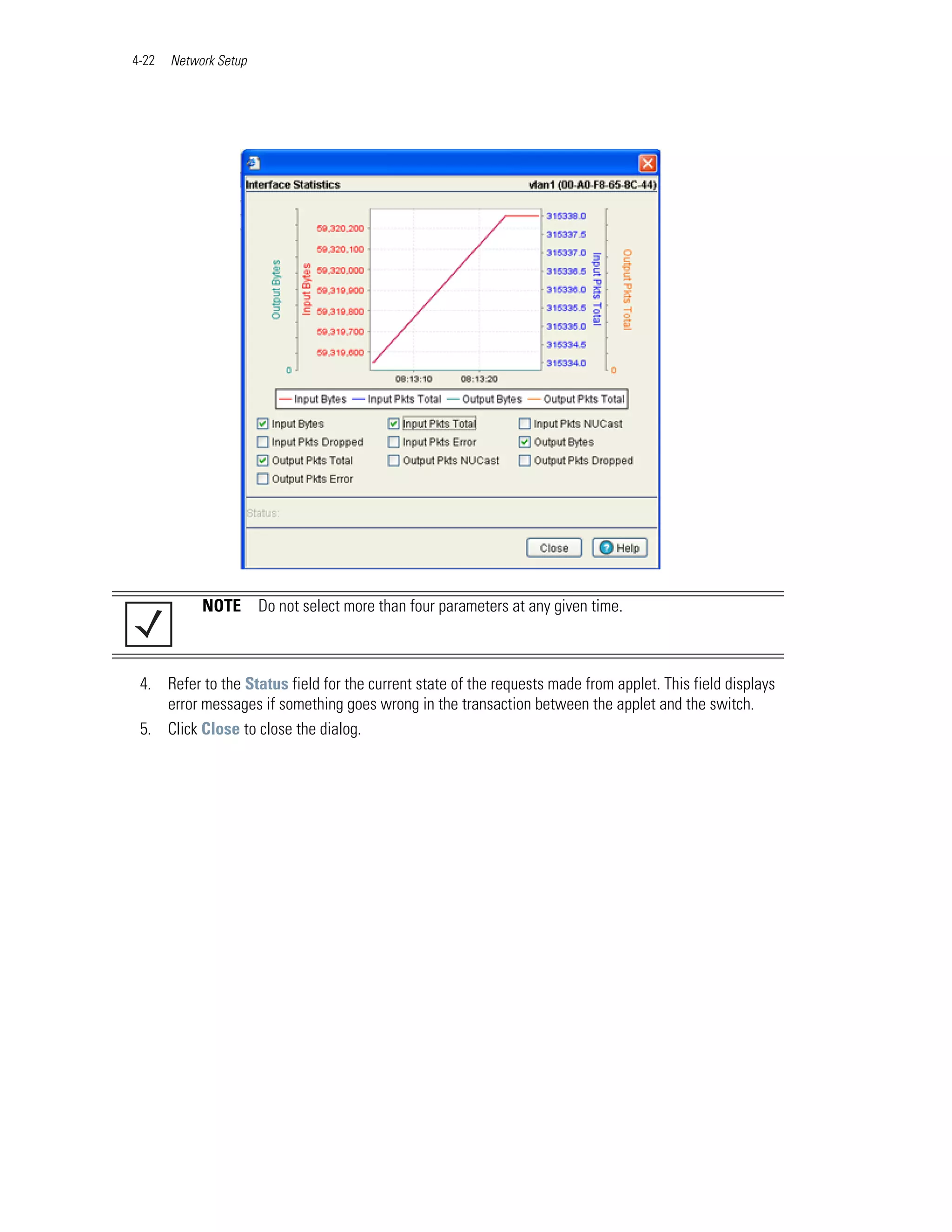 4-22   Network Setup




            NOTE       Do not select more than four parameters at any given time.



 4. Refer to the Status field for the current state of the requests made from applet. This field displays
    error messages if something goes wrong in the transaction between the applet and the switch.
 5. Click Close to close the dialog.
 