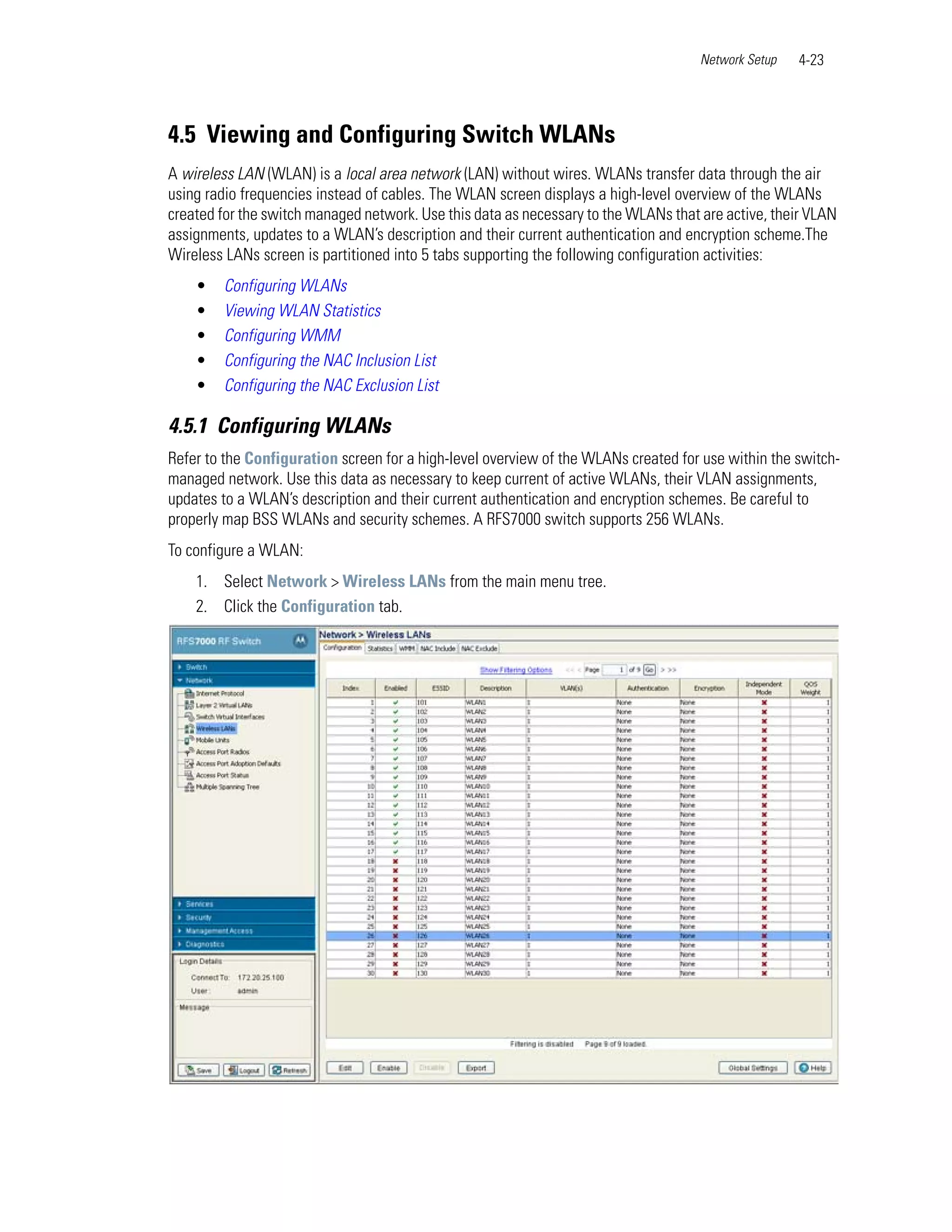 Network Setup   4-23




4.5 Viewing and Configuring Switch WLANs
A wireless LAN (WLAN) is a local area network (LAN) without wires. WLANs transfer data through the air
using radio frequencies instead of cables. The WLAN screen displays a high-level overview of the WLANs
created for the switch managed network. Use this data as necessary to the WLANs that are active, their VLAN
assignments, updates to a WLAN’s description and their current authentication and encryption scheme.The
Wireless LANs screen is partitioned into 5 tabs supporting the following configuration activities:
    •   Configuring WLANs
    •   Viewing WLAN Statistics
    •   Configuring WMM
    •   Configuring the NAC Inclusion List
    •   Configuring the NAC Exclusion List

4.5.1 Configuring WLANs
Refer to the Configuration screen for a high-level overview of the WLANs created for use within the switch-
managed network. Use this data as necessary to keep current of active WLANs, their VLAN assignments,
updates to a WLAN’s description and their current authentication and encryption schemes. Be careful to
properly map BSS WLANs and security schemes. A RFS7000 switch supports 256 WLANs.
To configure a WLAN:
    1. Select Network > Wireless LANs from the main menu tree.
    2. Click the Configuration tab.
 