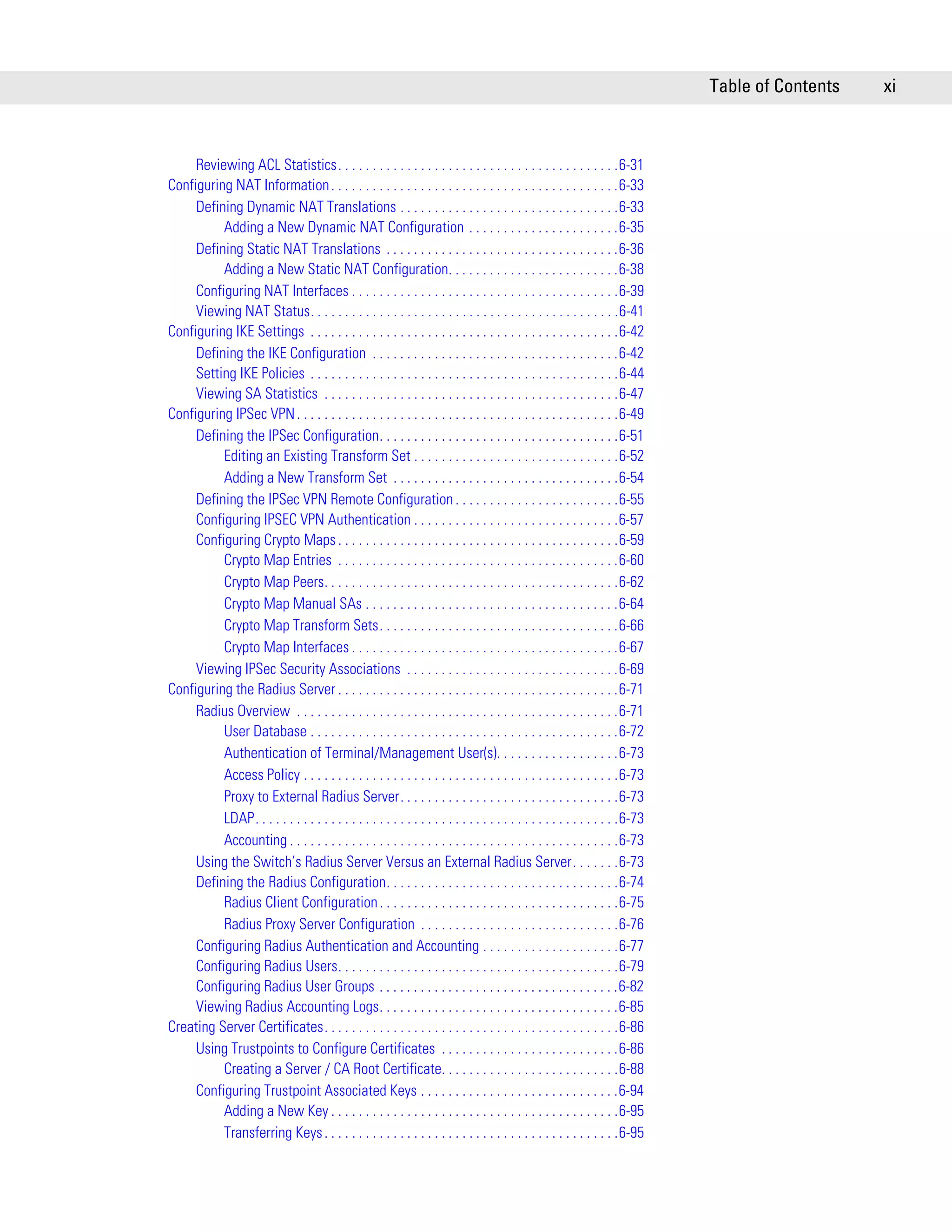 Table of Contents   xi



     Reviewing ACL Statistics. . . . . . . . . . . . . . . . . . . . . . . . . . . . . . . . . . . . . . . . .6-31
Configuring NAT Information . . . . . . . . . . . . . . . . . . . . . . . . . . . . . . . . . . . . . . . . . .6-33
     Defining Dynamic NAT Translations . . . . . . . . . . . . . . . . . . . . . . . . . . . . . . . .6-33
          Adding a New Dynamic NAT Configuration . . . . . . . . . . . . . . . . . . . . . .6-35
     Defining Static NAT Translations . . . . . . . . . . . . . . . . . . . . . . . . . . . . . . . . . .6-36
          Adding a New Static NAT Configuration. . . . . . . . . . . . . . . . . . . . . . . . .6-38
     Configuring NAT Interfaces . . . . . . . . . . . . . . . . . . . . . . . . . . . . . . . . . . . . . . .6-39
     Viewing NAT Status. . . . . . . . . . . . . . . . . . . . . . . . . . . . . . . . . . . . . . . . . . . . .6-41
Configuring IKE Settings . . . . . . . . . . . . . . . . . . . . . . . . . . . . . . . . . . . . . . . . . . . . .6-42
     Defining the IKE Configuration . . . . . . . . . . . . . . . . . . . . . . . . . . . . . . . . . . . .6-42
     Setting IKE Policies . . . . . . . . . . . . . . . . . . . . . . . . . . . . . . . . . . . . . . . . . . . . .6-44
     Viewing SA Statistics . . . . . . . . . . . . . . . . . . . . . . . . . . . . . . . . . . . . . . . . . . .6-47
Configuring IPSec VPN . . . . . . . . . . . . . . . . . . . . . . . . . . . . . . . . . . . . . . . . . . . . . . .6-49
     Defining the IPSec Configuration. . . . . . . . . . . . . . . . . . . . . . . . . . . . . . . . . . .6-51
          Editing an Existing Transform Set . . . . . . . . . . . . . . . . . . . . . . . . . . . . . .6-52
          Adding a New Transform Set . . . . . . . . . . . . . . . . . . . . . . . . . . . . . . . . .6-54
     Defining the IPSec VPN Remote Configuration . . . . . . . . . . . . . . . . . . . . . . . .6-55
     Configuring IPSEC VPN Authentication . . . . . . . . . . . . . . . . . . . . . . . . . . . . . .6-57
     Configuring Crypto Maps . . . . . . . . . . . . . . . . . . . . . . . . . . . . . . . . . . . . . . . . .6-59
          Crypto Map Entries . . . . . . . . . . . . . . . . . . . . . . . . . . . . . . . . . . . . . . . . .6-60
          Crypto Map Peers. . . . . . . . . . . . . . . . . . . . . . . . . . . . . . . . . . . . . . . . . . .6-62
          Crypto Map Manual SAs . . . . . . . . . . . . . . . . . . . . . . . . . . . . . . . . . . . . .6-64
          Crypto Map Transform Sets. . . . . . . . . . . . . . . . . . . . . . . . . . . . . . . . . . .6-66
          Crypto Map Interfaces . . . . . . . . . . . . . . . . . . . . . . . . . . . . . . . . . . . . . . .6-67
     Viewing IPSec Security Associations . . . . . . . . . . . . . . . . . . . . . . . . . . . . . . .6-69
Configuring the Radius Server . . . . . . . . . . . . . . . . . . . . . . . . . . . . . . . . . . . . . . . . .6-71
     Radius Overview . . . . . . . . . . . . . . . . . . . . . . . . . . . . . . . . . . . . . . . . . . . . . . .6-71
          User Database . . . . . . . . . . . . . . . . . . . . . . . . . . . . . . . . . . . . . . . . . . . . .6-72
          Authentication of Terminal/Management User(s). . . . . . . . . . . . . . . . . .6-73
          Access Policy . . . . . . . . . . . . . . . . . . . . . . . . . . . . . . . . . . . . . . . . . . . . . .6-73
          Proxy to External Radius Server. . . . . . . . . . . . . . . . . . . . . . . . . . . . . . . .6-73
          LDAP. . . . . . . . . . . . . . . . . . . . . . . . . . . . . . . . . . . . . . . . . . . . . . . . . . . . .6-73
          Accounting . . . . . . . . . . . . . . . . . . . . . . . . . . . . . . . . . . . . . . . . . . . . . . . .6-73
     Using the Switch’s Radius Server Versus an External Radius Server. . . . . . .6-73
     Defining the Radius Configuration. . . . . . . . . . . . . . . . . . . . . . . . . . . . . . . . . .6-74
          Radius Client Configuration . . . . . . . . . . . . . . . . . . . . . . . . . . . . . . . . . . .6-75
          Radius Proxy Server Configuration . . . . . . . . . . . . . . . . . . . . . . . . . . . . .6-76
     Configuring Radius Authentication and Accounting . . . . . . . . . . . . . . . . . . . .6-77
     Configuring Radius Users. . . . . . . . . . . . . . . . . . . . . . . . . . . . . . . . . . . . . . . . .6-79
     Configuring Radius User Groups . . . . . . . . . . . . . . . . . . . . . . . . . . . . . . . . . . .6-82
     Viewing Radius Accounting Logs. . . . . . . . . . . . . . . . . . . . . . . . . . . . . . . . . . .6-85
Creating Server Certificates. . . . . . . . . . . . . . . . . . . . . . . . . . . . . . . . . . . . . . . . . . .6-86
     Using Trustpoints to Configure Certificates . . . . . . . . . . . . . . . . . . . . . . . . . .6-86
          Creating a Server / CA Root Certificate. . . . . . . . . . . . . . . . . . . . . . . . . .6-88
     Configuring Trustpoint Associated Keys . . . . . . . . . . . . . . . . . . . . . . . . . . . . .6-94
          Adding a New Key . . . . . . . . . . . . . . . . . . . . . . . . . . . . . . . . . . . . . . . . . .6-95
          Transferring Keys . . . . . . . . . . . . . . . . . . . . . . . . . . . . . . . . . . . . . . . . . . .6-95
 