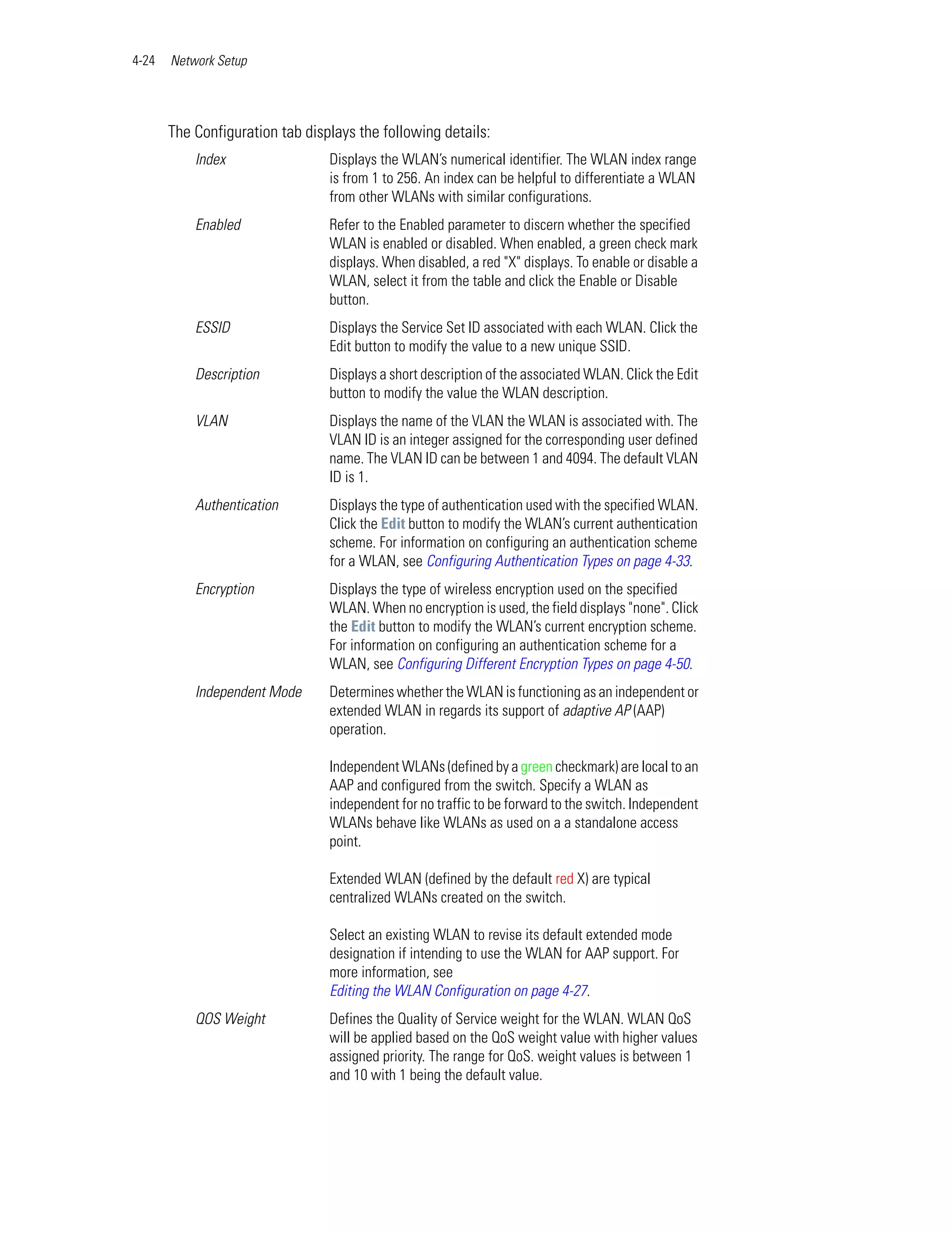 4-24   Network Setup




       The Configuration tab displays the following details:
           Index                 Displays the WLAN’s numerical identifier. The WLAN index range
                                 is from 1 to 256. An index can be helpful to differentiate a WLAN
                                 from other WLANs with similar configurations.
           Enabled               Refer to the Enabled parameter to discern whether the specified
                                 WLAN is enabled or disabled. When enabled, a green check mark
                                 displays. When disabled, a red "X" displays. To enable or disable a
                                 WLAN, select it from the table and click the Enable or Disable
                                 button.
           ESSID                 Displays the Service Set ID associated with each WLAN. Click the
                                 Edit button to modify the value to a new unique SSID.
           Description           Displays a short description of the associated WLAN. Click the Edit
                                 button to modify the value the WLAN description.
           VLAN                  Displays the name of the VLAN the WLAN is associated with. The
                                 VLAN ID is an integer assigned for the corresponding user defined
                                 name. The VLAN ID can be between 1 and 4094. The default VLAN
                                 ID is 1.
           Authentication        Displays the type of authentication used with the specified WLAN.
                                 Click the Edit button to modify the WLAN’s current authentication
                                 scheme. For information on configuring an authentication scheme
                                 for a WLAN, see Configuring Authentication Types on page 4-33.
           Encryption            Displays the type of wireless encryption used on the specified
                                 WLAN. When no encryption is used, the field displays "none". Click
                                 the Edit button to modify the WLAN’s current encryption scheme.
                                 For information on configuring an authentication scheme for a
                                 WLAN, see Configuring Different Encryption Types on page 4-50.
           Independent Mode      Determines whether the WLAN is functioning as an independent or
                                 extended WLAN in regards its support of adaptive AP (AAP)
                                 operation.

                                 Independent WLANs (defined by a green checkmark) are local to an
                                 AAP and configured from the switch. Specify a WLAN as
                                 independent for no traffic to be forward to the switch. Independent
                                 WLANs behave like WLANs as used on a a standalone access
                                 point.

                                 Extended WLAN (defined by the default red X) are typical
                                 centralized WLANs created on the switch.

                                 Select an existing WLAN to revise its default extended mode
                                 designation if intending to use the WLAN for AAP support. For
                                 more information, see
                                 Editing the WLAN Configuration on page 4-27.
           QOS Weight            Defines the Quality of Service weight for the WLAN. WLAN QoS
                                 will be applied based on the QoS weight value with higher values
                                 assigned priority. The range for QoS. weight values is between 1
                                 and 10 with 1 being the default value.
 
