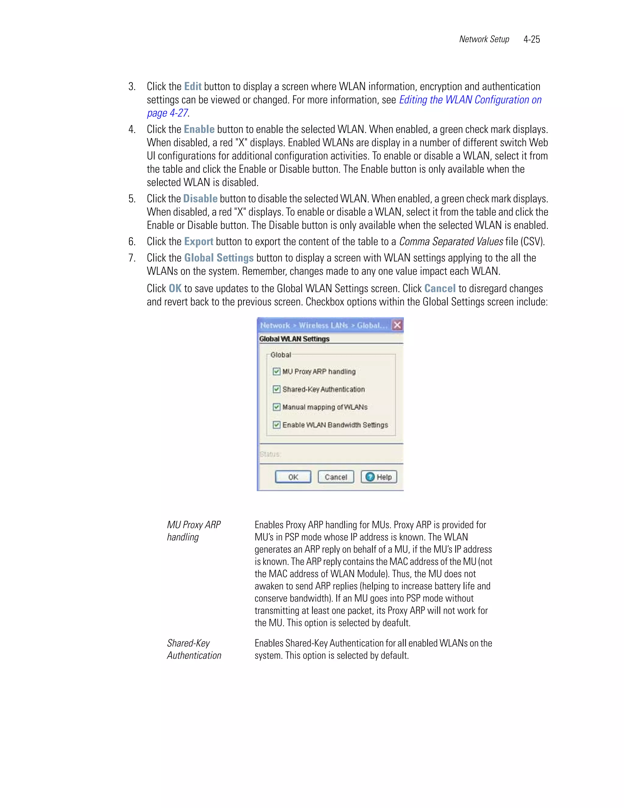 Network Setup   4-25



3. Click the Edit button to display a screen where WLAN information, encryption and authentication
   settings can be viewed or changed. For more information, see Editing the WLAN Configuration on
   page 4-27.
4. Click the Enable button to enable the selected WLAN. When enabled, a green check mark displays.
   When disabled, a red "X" displays. Enabled WLANs are display in a number of different switch Web
   UI configurations for additional configuration activities. To enable or disable a WLAN, select it from
   the table and click the Enable or Disable button. The Enable button is only available when the
   selected WLAN is disabled.
5. Click the Disable button to disable the selected WLAN. When enabled, a green check mark displays.
   When disabled, a red "X" displays. To enable or disable a WLAN, select it from the table and click the
   Enable or Disable button. The Disable button is only available when the selected WLAN is enabled.
6. Click the Export button to export the content of the table to a Comma Separated Values file (CSV).
7. Click the Global Settings button to display a screen with WLAN settings applying to the all the
   WLANs on the system. Remember, changes made to any one value impact each WLAN.
    Click OK to save updates to the Global WLAN Settings screen. Click Cancel to disregard changes
    and revert back to the previous screen. Checkbox options within the Global Settings screen include:




         MU Proxy ARP          Enables Proxy ARP handling for MUs. Proxy ARP is provided for
         handling              MU’s in PSP mode whose IP address is known. The WLAN
                               generates an ARP reply on behalf of a MU, if the MU’s IP address
                               is known. The ARP reply contains the MAC address of the MU (not
                               the MAC address of WLAN Module). Thus, the MU does not
                               awaken to send ARP replies (helping to increase battery life and
                               conserve bandwidth). If an MU goes into PSP mode without
                               transmitting at least one packet, its Proxy ARP will not work for
                               the MU. This option is selected by deafult.

         Shared-Key            Enables Shared-Key Authentication for all enabled WLANs on the
         Authentication        system. This option is selected by default.
 