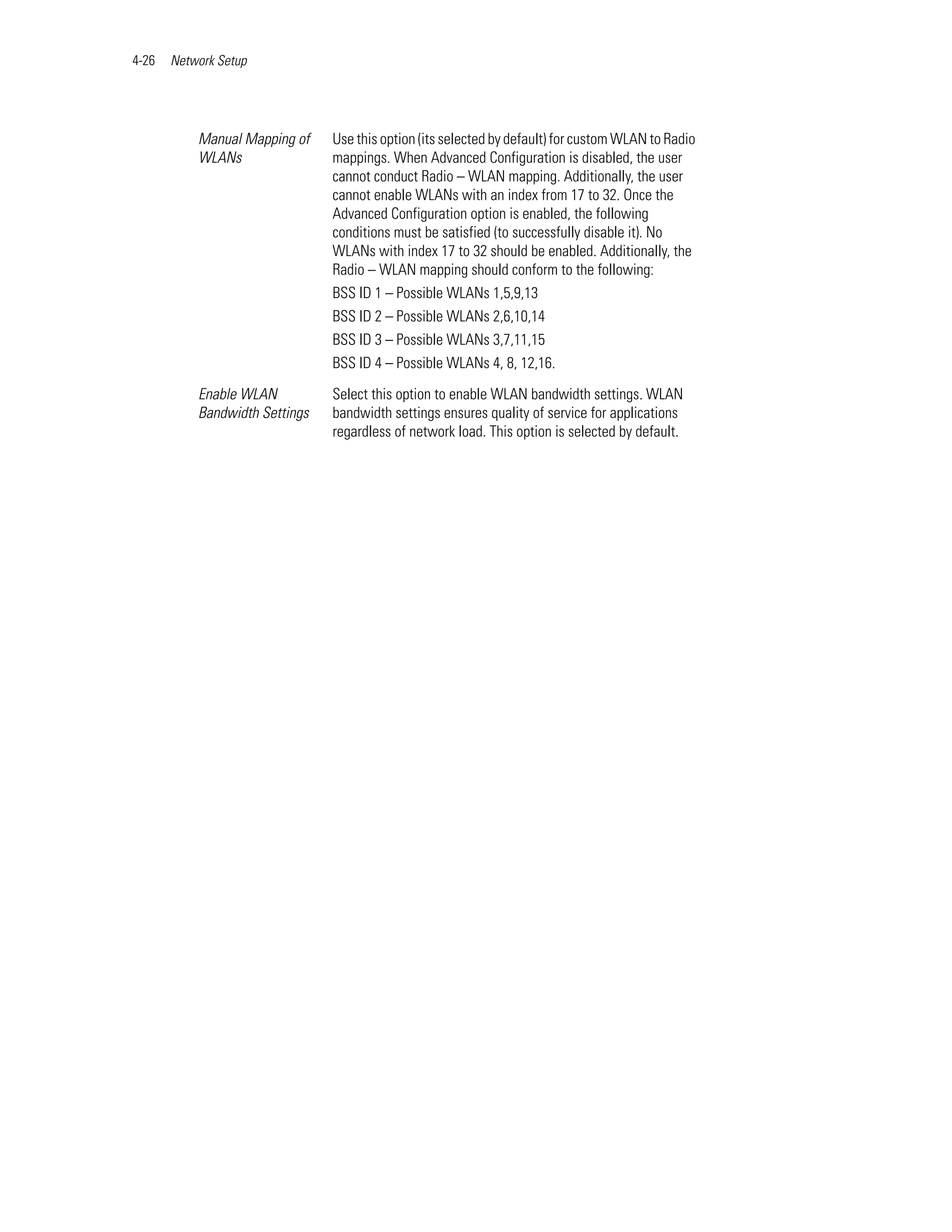 4-26   Network Setup




           Manual Mapping of    Use this option (its selected by default) for custom WLAN to Radio
           WLANs                mappings. When Advanced Configuration is disabled, the user
                                cannot conduct Radio – WLAN mapping. Additionally, the user
                                cannot enable WLANs with an index from 17 to 32. Once the
                                Advanced Configuration option is enabled, the following
                                conditions must be satisfied (to successfully disable it). No
                                WLANs with index 17 to 32 should be enabled. Additionally, the
                                Radio – WLAN mapping should conform to the following:
                                BSS ID 1 – Possible WLANs 1,5,9,13
                                BSS ID 2 – Possible WLANs 2,6,10,14
                                BSS ID 3 – Possible WLANs 3,7,11,15
                                BSS ID 4 – Possible WLANs 4, 8, 12,16.

           Enable WLAN          Select this option to enable WLAN bandwidth settings. WLAN
           Bandwidth Settings   bandwidth settings ensures quality of service for applications
                                regardless of network load. This option is selected by default.
 