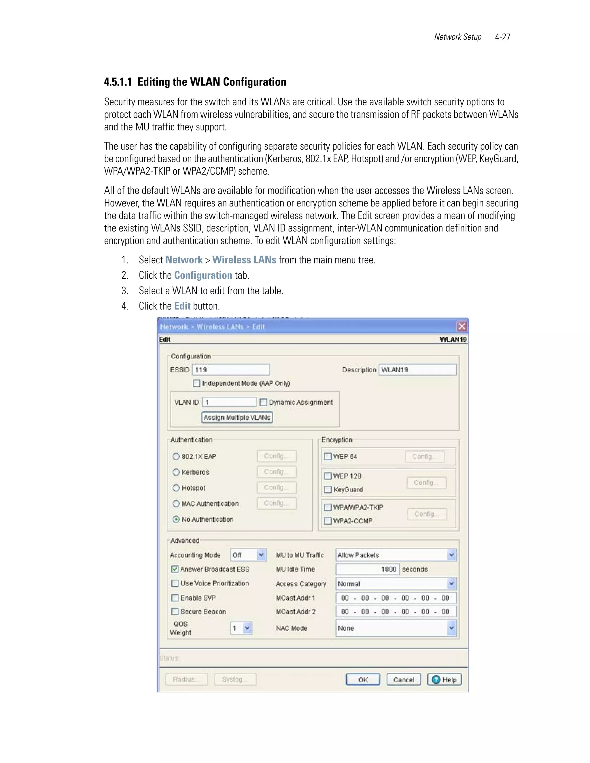 Network Setup   4-27



4.5.1.1 Editing the WLAN Configuration
Security measures for the switch and its WLANs are critical. Use the available switch security options to
protect each WLAN from wireless vulnerabilities, and secure the transmission of RF packets between WLANs
and the MU traffic they support.
The user has the capability of configuring separate security policies for each WLAN. Each security policy can
be configured based on the authentication (Kerberos, 802.1x EAP, Hotspot) and /or encryption (WEP, KeyGuard,
WPA/WPA2-TKIP or WPA2/CCMP) scheme.
All of the default WLANs are available for modification when the user accesses the Wireless LANs screen.
However, the WLAN requires an authentication or encryption scheme be applied before it can begin securing
the data traffic within the switch-managed wireless network. The Edit screen provides a mean of modifying
the existing WLANs SSID, description, VLAN ID assignment, inter-WLAN communication definition and
encryption and authentication scheme. To edit WLAN configuration settings:
    1.   Select Network > Wireless LANs from the main menu tree.
    2.   Click the Configuration tab.
    3.   Select a WLAN to edit from the table.
    4.   Click the Edit button.
 