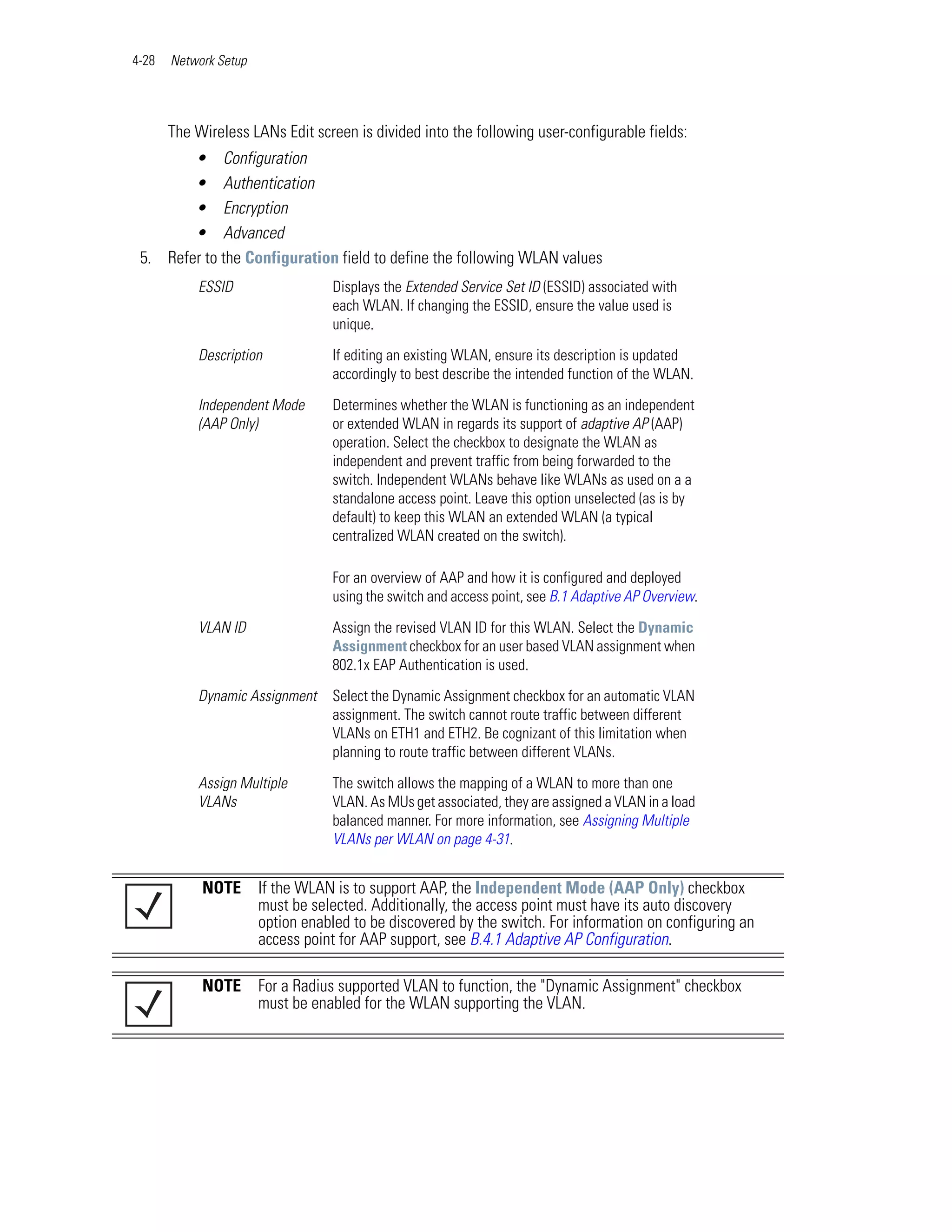 4-28   Network Setup




       The Wireless LANs Edit screen is divided into the following user-configurable fields:
        • Configuration
        • Authentication
        • Encryption
        • Advanced
 5. Refer to the Configuration field to define the following WLAN values
           ESSID                  Displays the Extended Service Set ID (ESSID) associated with
                                  each WLAN. If changing the ESSID, ensure the value used is
                                  unique.

           Description            If editing an existing WLAN, ensure its description is updated
                                  accordingly to best describe the intended function of the WLAN.

           Independent Mode       Determines whether the WLAN is functioning as an independent
           (AAP Only)             or extended WLAN in regards its support of adaptive AP (AAP)
                                  operation. Select the checkbox to designate the WLAN as
                                  independent and prevent traffic from being forwarded to the
                                  switch. Independent WLANs behave like WLANs as used on a a
                                  standalone access point. Leave this option unselected (as is by
                                  default) to keep this WLAN an extended WLAN (a typical
                                  centralized WLAN created on the switch).

                                  For an overview of AAP and how it is configured and deployed
                                  using the switch and access point, see B.1 Adaptive AP Overview.

           VLAN ID                Assign the revised VLAN ID for this WLAN. Select the Dynamic
                                  Assignment checkbox for an user based VLAN assignment when
                                  802.1x EAP Authentication is used.

           Dynamic Assignment     Select the Dynamic Assignment checkbox for an automatic VLAN
                                  assignment. The switch cannot route traffic between different
                                  VLANs on ETH1 and ETH2. Be cognizant of this limitation when
                                  planning to route traffic between different VLANs.

           Assign Multiple        The switch allows the mapping of a WLAN to more than one
           VLANs                  VLAN. As MUs get associated, they are assigned a VLAN in a load
                                  balanced manner. For more information, see Assigning Multiple
                                  VLANs per WLAN on page 4-31.


            NOTE       If the WLAN is to support AAP, the Independent Mode (AAP Only) checkbox
                       must be selected. Additionally, the access point must have its auto discovery
                       option enabled to be discovered by the switch. For information on configuring an
                       access point for AAP support, see B.4.1 Adaptive AP Configuration.

            NOTE       For a Radius supported VLAN to function, the "Dynamic Assignment" checkbox
                       must be enabled for the WLAN supporting the VLAN.
 