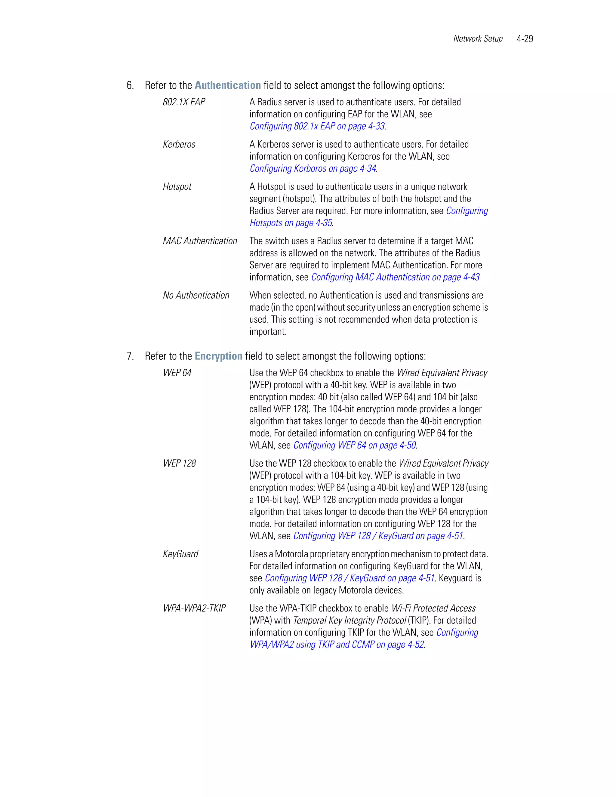 Network Setup   4-29



6. Refer to the Authentication field to select amongst the following options:
        802.1X EAP           A Radius server is used to authenticate users. For detailed
                             information on configuring EAP for the WLAN, see
                             Configuring 802.1x EAP on page 4-33.
        Kerberos             A Kerberos server is used to authenticate users. For detailed
                             information on configuring Kerberos for the WLAN, see
                             Configuring Kerboros on page 4-34.
        Hotspot              A Hotspot is used to authenticate users in a unique network
                             segment (hotspot). The attributes of both the hotspot and the
                             Radius Server are required. For more information, see Configuring
                             Hotspots on page 4-35.
        MAC Authentication   The switch uses a Radius server to determine if a target MAC
                             address is allowed on the network. The attributes of the Radius
                             Server are required to implement MAC Authentication. For more
                             information, see Configuring MAC Authentication on page 4-43
        No Authentication    When selected, no Authentication is used and transmissions are
                             made (in the open) without security unless an encryption scheme is
                             used. This setting is not recommended when data protection is
                             important.

7. Refer to the Encryption field to select amongst the following options:
        WEP 64               Use the WEP 64 checkbox to enable the Wired Equivalent Privacy
                             (WEP) protocol with a 40-bit key. WEP is available in two
                             encryption modes: 40 bit (also called WEP 64) and 104 bit (also
                             called WEP 128). The 104-bit encryption mode provides a longer
                             algorithm that takes longer to decode than the 40-bit encryption
                             mode. For detailed information on configuring WEP 64 for the
                             WLAN, see Configuring WEP 64 on page 4-50.
        WEP 128              Use the WEP 128 checkbox to enable the Wired Equivalent Privacy
                             (WEP) protocol with a 104-bit key. WEP is available in two
                             encryption modes: WEP 64 (using a 40-bit key) and WEP 128 (using
                             a 104-bit key). WEP 128 encryption mode provides a longer
                             algorithm that takes longer to decode than the WEP 64 encryption
                             mode. For detailed information on configuring WEP 128 for the
                             WLAN, see Configuring WEP 128 / KeyGuard on page 4-51.
        KeyGuard             Uses a Motorola proprietary encryption mechanism to protect data.
                             For detailed information on configuring KeyGuard for the WLAN,
                             see Configuring WEP 128 / KeyGuard on page 4-51. Keyguard is
                             only available on legacy Motorola devices.
        WPA-WPA2-TKIP        Use the WPA-TKIP checkbox to enable Wi-Fi Protected Access
                             (WPA) with Temporal Key Integrity Protocol (TKIP). For detailed
                             information on configuring TKIP for the WLAN, see Configuring
                             WPA/WPA2 using TKIP and CCMP on page 4-52.
 