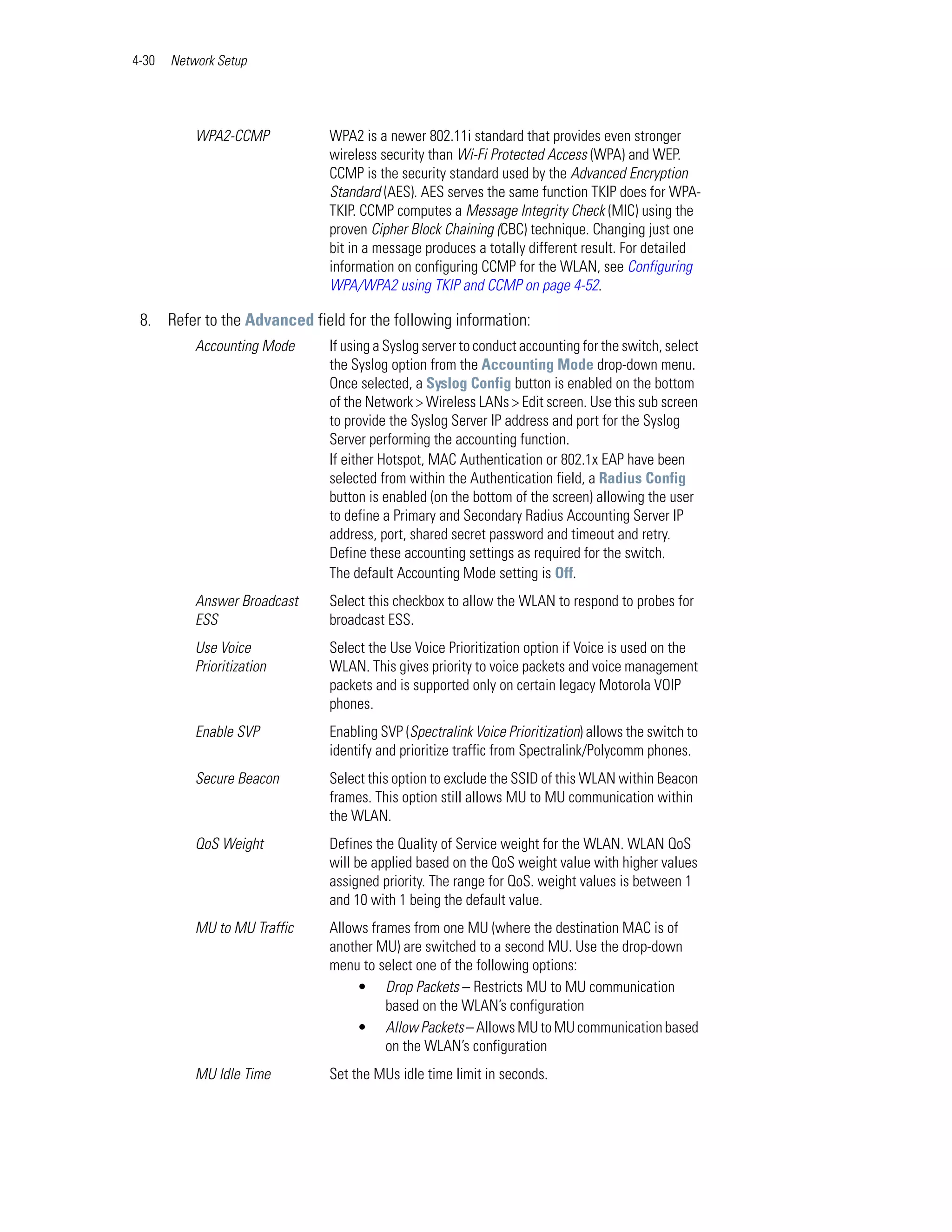 4-30   Network Setup




           WPA2-CCMP          WPA2 is a newer 802.11i standard that provides even stronger
                              wireless security than Wi-Fi Protected Access (WPA) and WEP.
                              CCMP is the security standard used by the Advanced Encryption
                              Standard (AES). AES serves the same function TKIP does for WPA-
                              TKIP. CCMP computes a Message Integrity Check (MIC) using the
                              proven Cipher Block Chaining (CBC) technique. Changing just one
                              bit in a message produces a totally different result. For detailed
                              information on configuring CCMP for the WLAN, see Configuring
                              WPA/WPA2 using TKIP and CCMP on page 4-52.

 8. Refer to the Advanced field for the following information:
           Accounting Mode    If using a Syslog server to conduct accounting for the switch, select
                              the Syslog option from the Accounting Mode drop-down menu.
                              Once selected, a Syslog Config button is enabled on the bottom
                              of the Network > Wireless LANs > Edit screen. Use this sub screen
                              to provide the Syslog Server IP address and port for the Syslog
                              Server performing the accounting function.
                              If either Hotspot, MAC Authentication or 802.1x EAP have been
                              selected from within the Authentication field, a Radius Config
                              button is enabled (on the bottom of the screen) allowing the user
                              to define a Primary and Secondary Radius Accounting Server IP
                              address, port, shared secret password and timeout and retry.
                              Define these accounting settings as required for the switch.
                              The default Accounting Mode setting is Off.
           Answer Broadcast   Select this checkbox to allow the WLAN to respond to probes for
           ESS                broadcast ESS.
           Use Voice          Select the Use Voice Prioritization option if Voice is used on the
           Prioritization     WLAN. This gives priority to voice packets and voice management
                              packets and is supported only on certain legacy Motorola VOIP
                              phones.
           Enable SVP         Enabling SVP (Spectralink Voice Prioritization) allows the switch to
                              identify and prioritize traffic from Spectralink/Polycomm phones.
           Secure Beacon      Select this option to exclude the SSID of this WLAN within Beacon
                              frames. This option still allows MU to MU communication within
                              the WLAN.
           QoS Weight         Defines the Quality of Service weight for the WLAN. WLAN QoS
                              will be applied based on the QoS weight value with higher values
                              assigned priority. The range for QoS. weight values is between 1
                              and 10 with 1 being the default value.
           MU to MU Traffic   Allows frames from one MU (where the destination MAC is of
                              another MU) are switched to a second MU. Use the drop-down
                              menu to select one of the following options:
                                   • Drop Packets – Restricts MU to MU communication
                                        based on the WLAN’s configuration
                                   • Allow Packets – Allows MU to MU communication based
                                        on the WLAN’s configuration
           MU Idle Time       Set the MUs idle time limit in seconds.
 