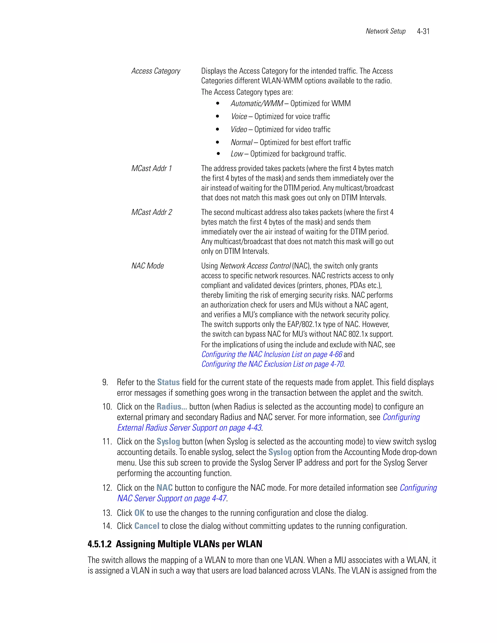 Network Setup   4-31



             Access Category       Displays the Access Category for the intended traffic. The Access
                                   Categories different WLAN-WMM options available to the radio.
                                   The Access Category types are:
                                        • Automatic/WMM – Optimized for WMM
                                       •     Voice – Optimized for voice traffic
                                       •     Video – Optimized for video traffic
                                       •     Normal – Optimized for best effort traffic
                                       •     Low – Optimized for background traffic.
             MCast Addr 1          The address provided takes packets (where the first 4 bytes match
                                   the first 4 bytes of the mask) and sends them immediately over the
                                   air instead of waiting for the DTIM period. Any multicast/broadcast
                                   that does not match this mask goes out only on DTIM Intervals.
             MCast Addr 2          The second multicast address also takes packets (where the first 4
                                   bytes match the first 4 bytes of the mask) and sends them
                                   immediately over the air instead of waiting for the DTIM period.
                                   Any multicast/broadcast that does not match this mask will go out
                                   only on DTIM Intervals.
             NAC Mode              Using Network Access Control (NAC), the switch only grants
                                   access to specific network resources. NAC restricts access to only
                                   compliant and validated devices (printers, phones, PDAs etc.),
                                   thereby limiting the risk of emerging security risks. NAC performs
                                   an authorization check for users and MUs without a NAC agent,
                                   and verifies a MU’s compliance with the network security policy.
                                   The switch supports only the EAP/802.1x type of NAC. However,
                                   the switch can bypass NAC for MU’s without NAC 802.1x support.
                                   For the implications of using the include and exclude with NAC, see
                                   Configuring the NAC Inclusion List on page 4-66 and
                                   Configuring the NAC Exclusion List on page 4-70.

    9. Refer to the Status field for the current state of the requests made from applet. This field displays
       error messages if something goes wrong in the transaction between the applet and the switch.
    10. Click on the Radius... button (when Radius is selected as the accounting mode) to configure an
        external primary and secondary Radius and NAC server. For more information, see Configuring
        External Radius Server Support on page 4-43.
    11. Click on the Syslog button (when Syslog is selected as the accounting mode) to view switch syslog
        accounting details. To enable syslog, select the Syslog option from the Accounting Mode drop-down
        menu. Use this sub screen to provide the Syslog Server IP address and port for the Syslog Server
        performing the accounting function.
    12. Click on the NAC button to configure the NAC mode. For more detailed information see Configuring
        NAC Server Support on page 4-47.
    13. Click OK to use the changes to the running configuration and close the dialog.
    14. Click Cancel to close the dialog without committing updates to the running configuration.

4.5.1.2 Assigning Multiple VLANs per WLAN
The switch allows the mapping of a WLAN to more than one VLAN. When a MU associates with a WLAN, it
is assigned a VLAN in such a way that users are load balanced across VLANs. The VLAN is assigned from the
 