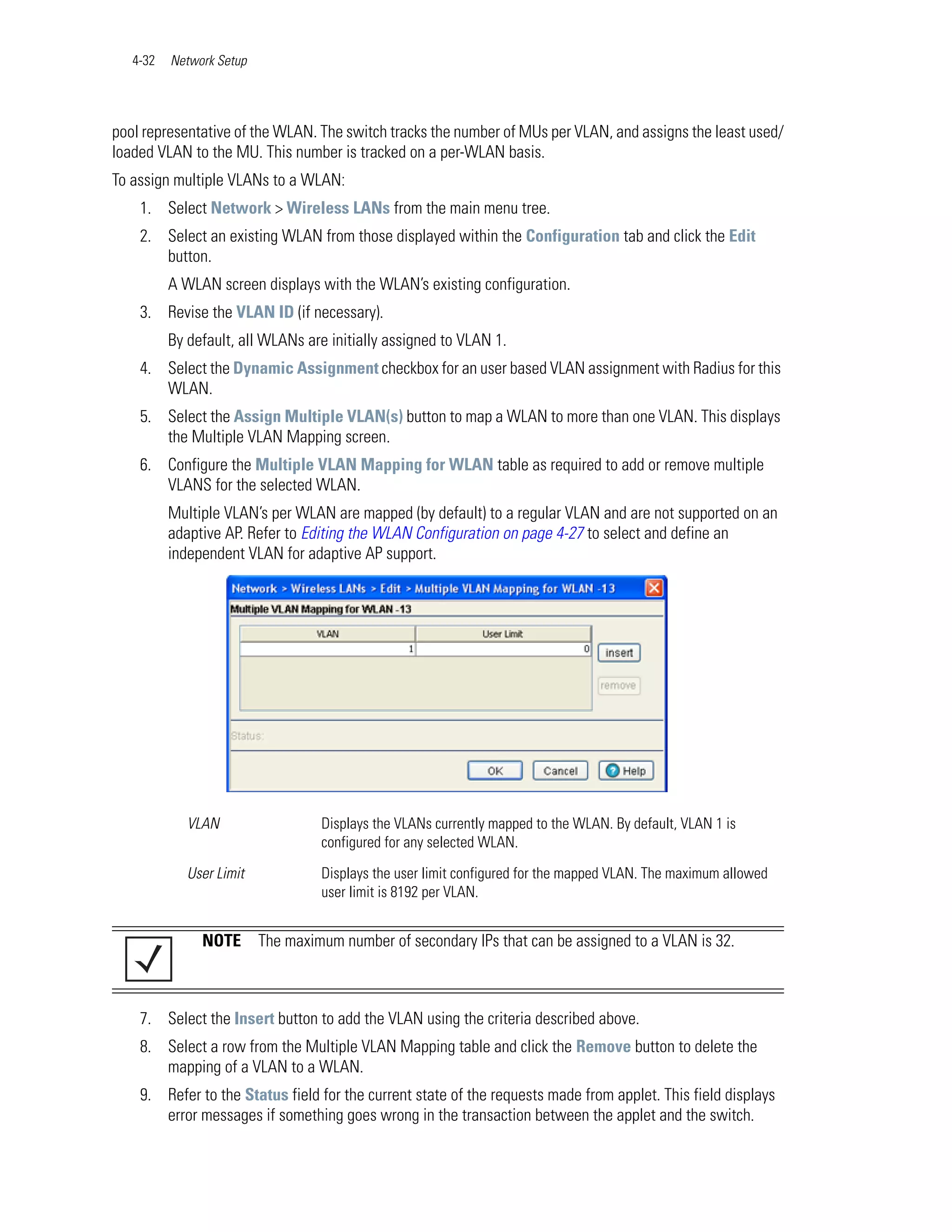 4-32   Network Setup




pool representative of the WLAN. The switch tracks the number of MUs per VLAN, and assigns the least used/
loaded VLAN to the MU. This number is tracked on a per-WLAN basis.
To assign multiple VLANs to a WLAN:
    1. Select Network > Wireless LANs from the main menu tree.
    2. Select an existing WLAN from those displayed within the Configuration tab and click the Edit
       button.
          A WLAN screen displays with the WLAN’s existing configuration.
    3. Revise the VLAN ID (if necessary).
          By default, all WLANs are initially assigned to VLAN 1.
    4. Select the Dynamic Assignment checkbox for an user based VLAN assignment with Radius for this
       WLAN.
    5. Select the Assign Multiple VLAN(s) button to map a WLAN to more than one VLAN. This displays
       the Multiple VLAN Mapping screen.
    6. Configure the Multiple VLAN Mapping for WLAN table as required to add or remove multiple
       VLANS for the selected WLAN.
          Multiple VLAN’s per WLAN are mapped (by default) to a regular VLAN and are not supported on an
          adaptive AP. Refer to Editing the WLAN Configuration on page 4-27 to select and define an
          independent VLAN for adaptive AP support.




             VLAN                  Displays the VLANs currently mapped to the WLAN. By default, VLAN 1 is
                                   configured for any selected WLAN.

             User Limit            Displays the user limit configured for the mapped VLAN. The maximum allowed
                                   user limit is 8192 per VLAN.


               NOTE       The maximum number of secondary IPs that can be assigned to a VLAN is 32.



    7. Select the Insert button to add the VLAN using the criteria described above.
    8. Select a row from the Multiple VLAN Mapping table and click the Remove button to delete the
       mapping of a VLAN to a WLAN.
    9. Refer to the Status field for the current state of the requests made from applet. This field displays
       error messages if something goes wrong in the transaction between the applet and the switch.
 