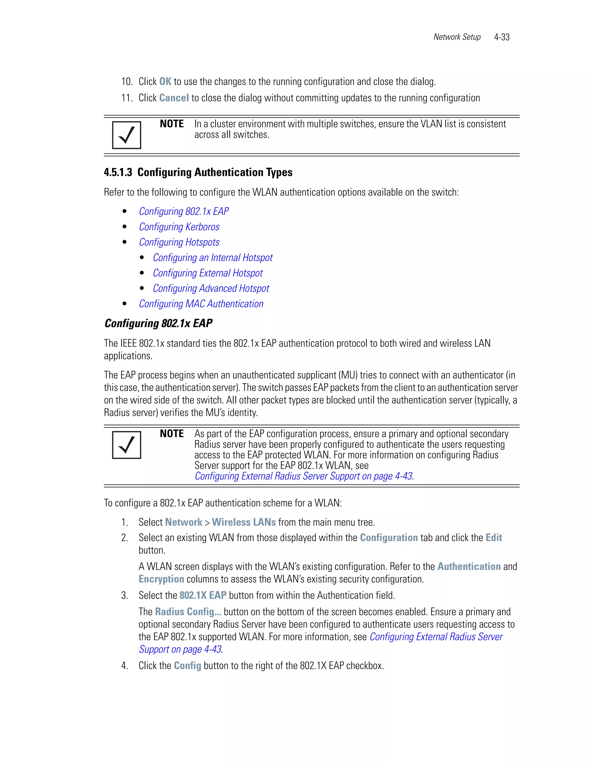 Network Setup    4-33



    10. Click OK to use the changes to the running configuration and close the dialog.
    11. Click Cancel to close the dialog without committing updates to the running configuration

               NOTE     In a cluster environment with multiple switches, ensure the VLAN list is consistent
                        across all switches.


4.5.1.3 Configuring Authentication Types
Refer to the following to configure the WLAN authentication options available on the switch:
    •    Configuring 802.1x EAP
    •    Configuring Kerboros
    •    Configuring Hotspots
         • Configuring an Internal Hotspot
         • Configuring External Hotspot
         • Configuring Advanced Hotspot
    •    Configuring MAC Authentication
Configuring 802.1x EAP
The IEEE 802.1x standard ties the 802.1x EAP authentication protocol to both wired and wireless LAN
applications.
The EAP process begins when an unauthenticated supplicant (MU) tries to connect with an authenticator (in
this case, the authentication server). The switch passes EAP packets from the client to an authentication server
on the wired side of the switch. All other packet types are blocked until the authentication server (typically, a
Radius server) verifies the MU’s identity.
               NOTE     As part of the EAP configuration process, ensure a primary and optional secondary
                        Radius server have been properly configured to authenticate the users requesting
                        access to the EAP protected WLAN. For more information on configuring Radius
                        Server support for the EAP 802.1x WLAN, see
                        Configuring External Radius Server Support on page 4-43.

To configure a 802.1x EAP authentication scheme for a WLAN:
    1. Select Network > Wireless LANs from the main menu tree.
    2. Select an existing WLAN from those displayed within the Configuration tab and click the Edit
       button.
         A WLAN screen displays with the WLAN’s existing configuration. Refer to the Authentication and
         Encryption columns to assess the WLAN’s existing security configuration.
    3. Select the 802.1X EAP button from within the Authentication field.
         The Radius Config... button on the bottom of the screen becomes enabled. Ensure a primary and
         optional secondary Radius Server have been configured to authenticate users requesting access to
         the EAP 802.1x supported WLAN. For more information, see Configuring External Radius Server
         Support on page 4-43.
    4. Click the Config button to the right of the 802.1X EAP checkbox.
 