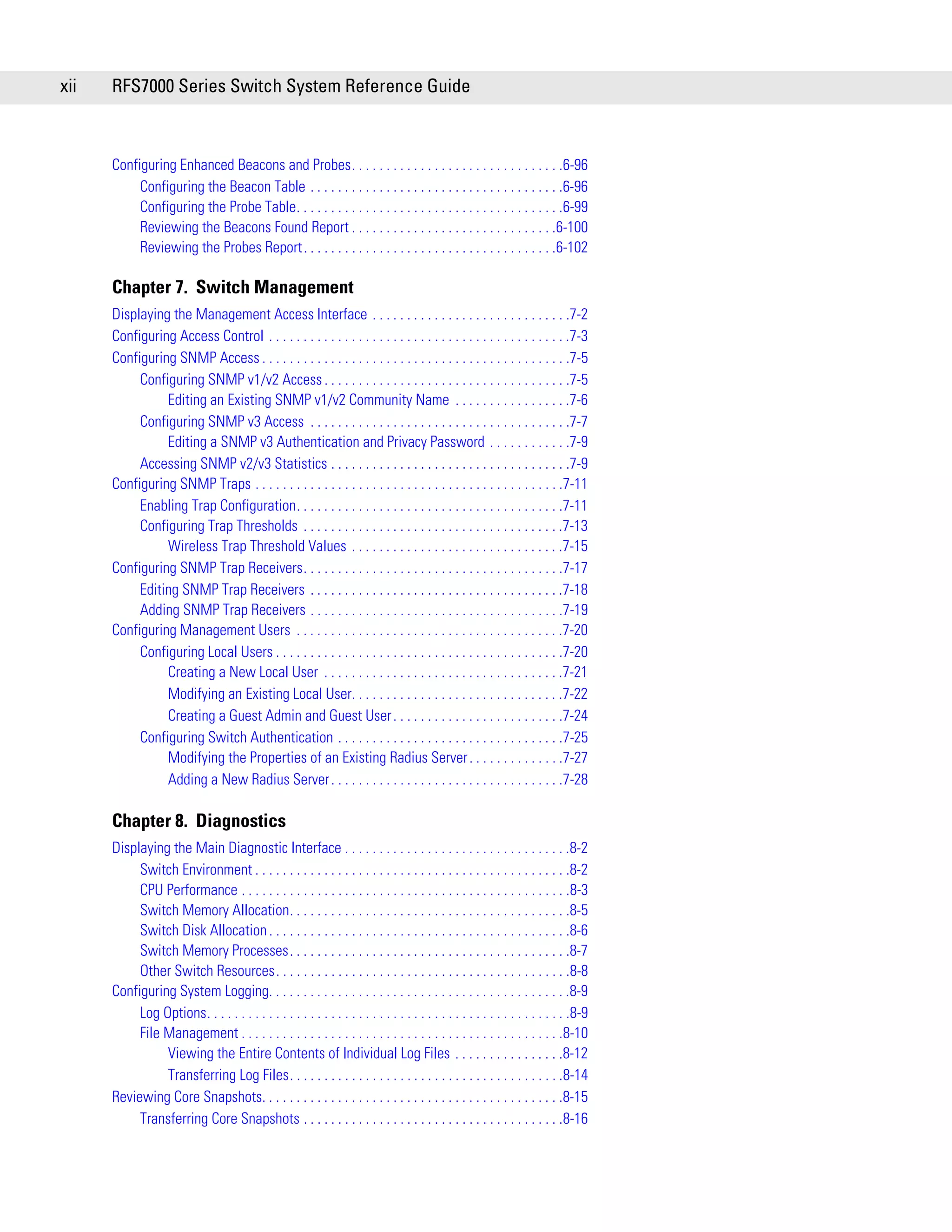 xii   RFS7000 Series Switch System Reference Guide



      Configuring Enhanced Beacons and Probes. . . . . . . . . . . . . . . . . . . . . . . . . . . . . . .6-96
           Configuring the Beacon Table . . . . . . . . . . . . . . . . . . . . . . . . . . . . . . . . . . . . .6-96
           Configuring the Probe Table. . . . . . . . . . . . . . . . . . . . . . . . . . . . . . . . . . . . . . .6-99
           Reviewing the Beacons Found Report . . . . . . . . . . . . . . . . . . . . . . . . . . . . . .6-100
           Reviewing the Probes Report. . . . . . . . . . . . . . . . . . . . . . . . . . . . . . . . . . . . .6-102

      Chapter 7. Switch Management
      Displaying the Management Access Interface . . . . . . . . . . . . . . . . . . . . . . . . . . . . .7-2
      Configuring Access Control . . . . . . . . . . . . . . . . . . . . . . . . . . . . . . . . . . . . . . . . . . . .7-3
      Configuring SNMP Access . . . . . . . . . . . . . . . . . . . . . . . . . . . . . . . . . . . . . . . . . . . . .7-5
           Configuring SNMP v1/v2 Access . . . . . . . . . . . . . . . . . . . . . . . . . . . . . . . . . . . .7-5
                Editing an Existing SNMP v1/v2 Community Name . . . . . . . . . . . . . . . . .7-6
           Configuring SNMP v3 Access . . . . . . . . . . . . . . . . . . . . . . . . . . . . . . . . . . . . . .7-7
                Editing a SNMP v3 Authentication and Privacy Password . . . . . . . . . . . .7-9
           Accessing SNMP v2/v3 Statistics . . . . . . . . . . . . . . . . . . . . . . . . . . . . . . . . . . .7-9
      Configuring SNMP Traps . . . . . . . . . . . . . . . . . . . . . . . . . . . . . . . . . . . . . . . . . . . . .7-11
           Enabling Trap Configuration. . . . . . . . . . . . . . . . . . . . . . . . . . . . . . . . . . . . . . .7-11
           Configuring Trap Thresholds . . . . . . . . . . . . . . . . . . . . . . . . . . . . . . . . . . . . . .7-13
                Wireless Trap Threshold Values . . . . . . . . . . . . . . . . . . . . . . . . . . . . . . .7-15
      Configuring SNMP Trap Receivers. . . . . . . . . . . . . . . . . . . . . . . . . . . . . . . . . . . . . .7-17
           Editing SNMP Trap Receivers . . . . . . . . . . . . . . . . . . . . . . . . . . . . . . . . . . . . .7-18
           Adding SNMP Trap Receivers . . . . . . . . . . . . . . . . . . . . . . . . . . . . . . . . . . . . .7-19
      Configuring Management Users . . . . . . . . . . . . . . . . . . . . . . . . . . . . . . . . . . . . . . .7-20
           Configuring Local Users . . . . . . . . . . . . . . . . . . . . . . . . . . . . . . . . . . . . . . . . . .7-20
                Creating a New Local User . . . . . . . . . . . . . . . . . . . . . . . . . . . . . . . . . . .7-21
                Modifying an Existing Local User. . . . . . . . . . . . . . . . . . . . . . . . . . . . . . .7-22
                Creating a Guest Admin and Guest User . . . . . . . . . . . . . . . . . . . . . . . . .7-24
           Configuring Switch Authentication . . . . . . . . . . . . . . . . . . . . . . . . . . . . . . . . .7-25
                Modifying the Properties of an Existing Radius Server . . . . . . . . . . . . . .7-27
                Adding a New Radius Server . . . . . . . . . . . . . . . . . . . . . . . . . . . . . . . . . .7-28

      Chapter 8. Diagnostics
      Displaying the Main Diagnostic Interface . . . . . . . . . . . . . . . . . . . . . . . . . . . . . . . . .8-2
           Switch Environment . . . . . . . . . . . . . . . . . . . . . . . . . . . . . . . . . . . . . . . . . . . . . .8-2
           CPU Performance . . . . . . . . . . . . . . . . . . . . . . . . . . . . . . . . . . . . . . . . . . . . . . . .8-3
           Switch Memory Allocation. . . . . . . . . . . . . . . . . . . . . . . . . . . . . . . . . . . . . . . . .8-5
           Switch Disk Allocation . . . . . . . . . . . . . . . . . . . . . . . . . . . . . . . . . . . . . . . . . . . .8-6
           Switch Memory Processes. . . . . . . . . . . . . . . . . . . . . . . . . . . . . . . . . . . . . . . . .8-7
           Other Switch Resources. . . . . . . . . . . . . . . . . . . . . . . . . . . . . . . . . . . . . . . . . . .8-8
      Configuring System Logging. . . . . . . . . . . . . . . . . . . . . . . . . . . . . . . . . . . . . . . . . . . .8-9
           Log Options. . . . . . . . . . . . . . . . . . . . . . . . . . . . . . . . . . . . . . . . . . . . . . . . . . . . .8-9
           File Management . . . . . . . . . . . . . . . . . . . . . . . . . . . . . . . . . . . . . . . . . . . . . . .8-10
                Viewing the Entire Contents of Individual Log Files . . . . . . . . . . . . . . . .8-12
                Transferring Log Files. . . . . . . . . . . . . . . . . . . . . . . . . . . . . . . . . . . . . . . .8-14
      Reviewing Core Snapshots. . . . . . . . . . . . . . . . . . . . . . . . . . . . . . . . . . . . . . . . . . . .8-15
           Transferring Core Snapshots . . . . . . . . . . . . . . . . . . . . . . . . . . . . . . . . . . . . . .8-16
 