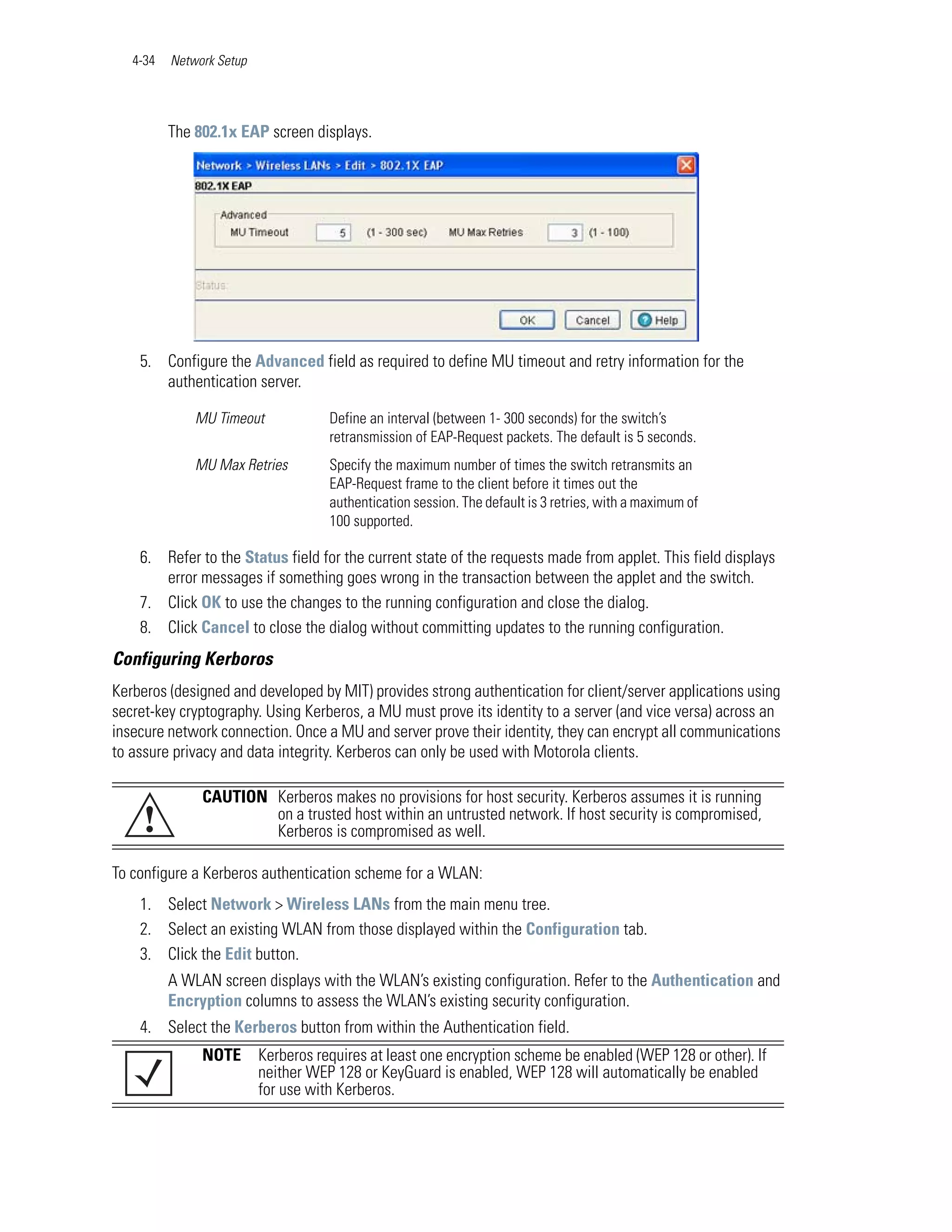 4-34   Network Setup




          The 802.1x EAP screen displays.




    5. Configure the Advanced field as required to define MU timeout and retry information for the
       authentication server.

              MU Timeout             Define an interval (between 1- 300 seconds) for the switch’s
                                     retransmission of EAP-Request packets. The default is 5 seconds.
              MU Max Retries         Specify the maximum number of times the switch retransmits an
                                     EAP-Request frame to the client before it times out the
                                     authentication session. The default is 3 retries, with a maximum of
                                     100 supported.

    6. Refer to the Status field for the current state of the requests made from applet. This field displays
       error messages if something goes wrong in the transaction between the applet and the switch.
    7. Click OK to use the changes to the running configuration and close the dialog.
    8. Click Cancel to close the dialog without committing updates to the running configuration.
Configuring Kerboros
Kerberos (designed and developed by MIT) provides strong authentication for client/server applications using
secret-key cryptography. Using Kerberos, a MU must prove its identity to a server (and vice versa) across an
insecure network connection. Once a MU and server prove their identity, they can encrypt all communications
to assure privacy and data integrity. Kerberos can only be used with Motorola clients.

               CAUTION Kerberos makes no provisions for host security. Kerberos assumes it is running
     !                 on a trusted host within an untrusted network. If host security is compromised,
                       Kerberos is compromised as well.

To configure a Kerberos authentication scheme for a WLAN:
    1. Select Network > Wireless LANs from the main menu tree.
    2. Select an existing WLAN from those displayed within the Configuration tab.
    3. Click the Edit button.
          A WLAN screen displays with the WLAN’s existing configuration. Refer to the Authentication and
          Encryption columns to assess the WLAN’s existing security configuration.
    4. Select the Kerberos button from within the Authentication field.
               NOTE       Kerberos requires at least one encryption scheme be enabled (WEP 128 or other). If
                          neither WEP 128 or KeyGuard is enabled, WEP 128 will automatically be enabled
                          for use with Kerberos.
 
