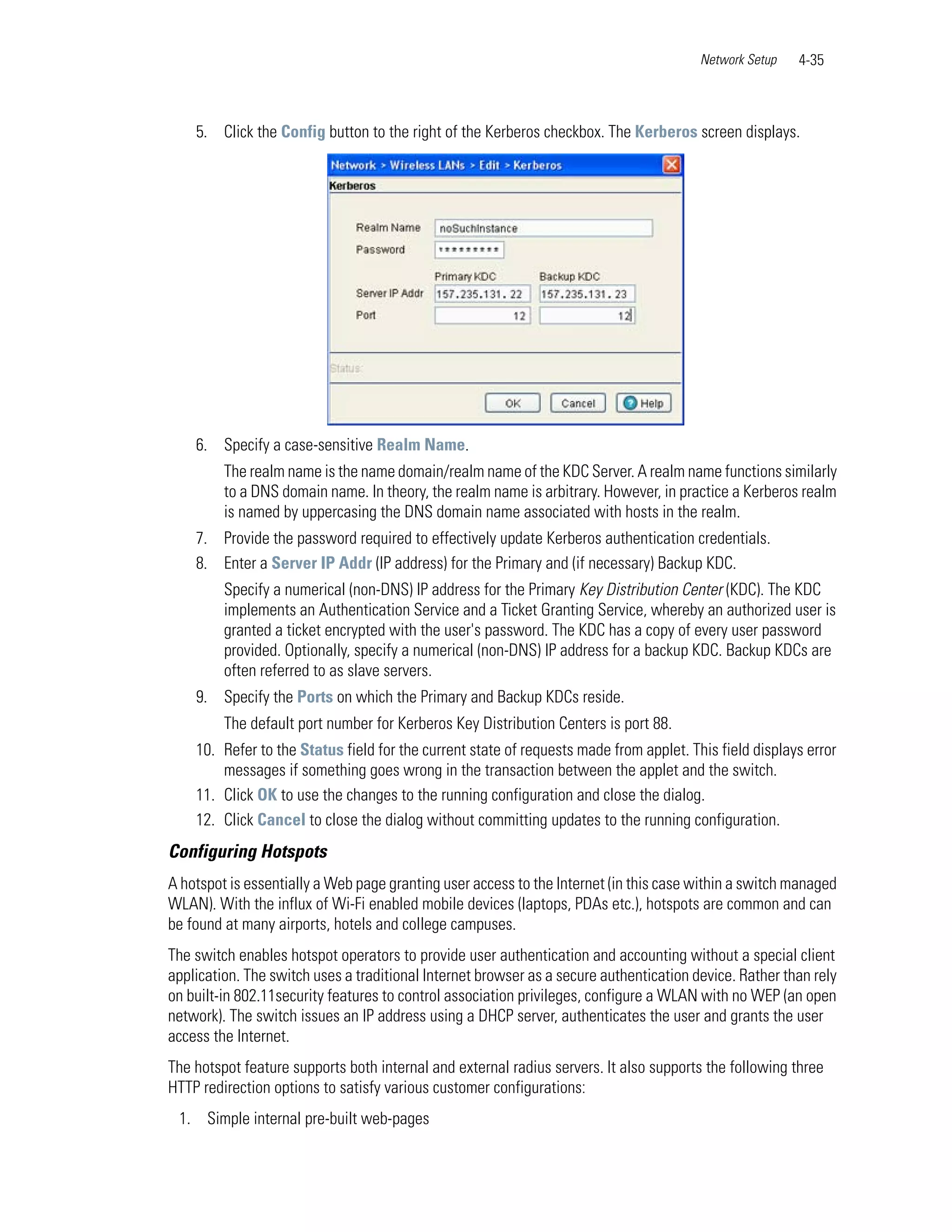 Network Setup   4-35



    5. Click the Config button to the right of the Kerberos checkbox. The Kerberos screen displays.




    6. Specify a case-sensitive Realm Name.
         The realm name is the name domain/realm name of the KDC Server. A realm name functions similarly
         to a DNS domain name. In theory, the realm name is arbitrary. However, in practice a Kerberos realm
         is named by uppercasing the DNS domain name associated with hosts in the realm.
    7. Provide the password required to effectively update Kerberos authentication credentials.
    8. Enter a Server IP Addr (IP address) for the Primary and (if necessary) Backup KDC.
         Specify a numerical (non-DNS) IP address for the Primary Key Distribution Center (KDC). The KDC
         implements an Authentication Service and a Ticket Granting Service, whereby an authorized user is
         granted a ticket encrypted with the user's password. The KDC has a copy of every user password
         provided. Optionally, specify a numerical (non-DNS) IP address for a backup KDC. Backup KDCs are
         often referred to as slave servers.
    9. Specify the Ports on which the Primary and Backup KDCs reside.
         The default port number for Kerberos Key Distribution Centers is port 88.
    10. Refer to the Status field for the current state of requests made from applet. This field displays error
        messages if something goes wrong in the transaction between the applet and the switch.
    11. Click OK to use the changes to the running configuration and close the dialog.
    12. Click Cancel to close the dialog without committing updates to the running configuration.
Configuring Hotspots
A hotspot is essentially a Web page granting user access to the Internet (in this case within a switch managed
WLAN). With the influx of Wi-Fi enabled mobile devices (laptops, PDAs etc.), hotspots are common and can
be found at many airports, hotels and college campuses.
The switch enables hotspot operators to provide user authentication and accounting without a special client
application. The switch uses a traditional Internet browser as a secure authentication device. Rather than rely
on built-in 802.11security features to control association privileges, configure a WLAN with no WEP (an open
network). The switch issues an IP address using a DHCP server, authenticates the user and grants the user
access the Internet.
The hotspot feature supports both internal and external radius servers. It also supports the following three
HTTP redirection options to satisfy various customer configurations:
 1. Simple internal pre-built web-pages
 