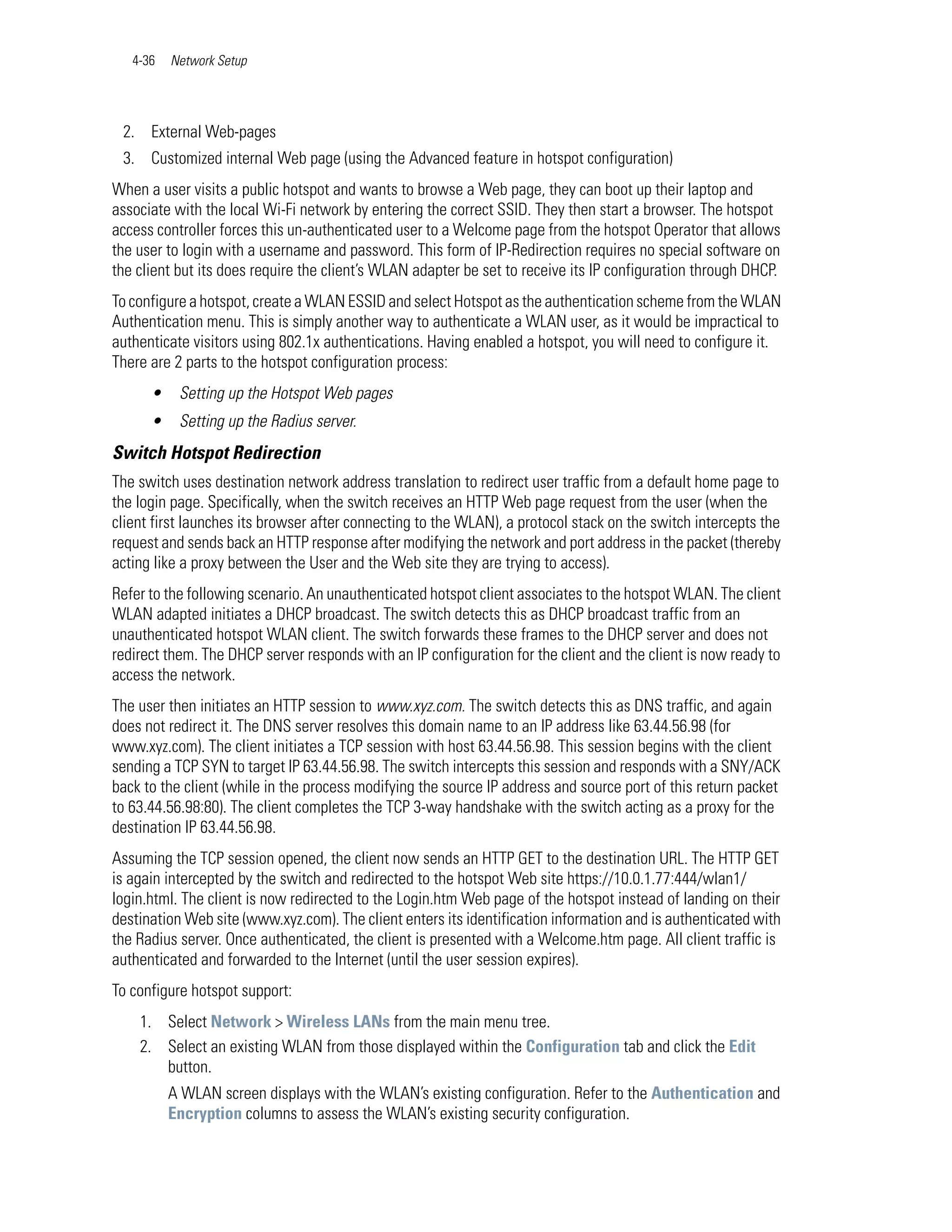 4-36   Network Setup




 2. External Web-pages
 3. Customized internal Web page (using the Advanced feature in hotspot configuration)
When a user visits a public hotspot and wants to browse a Web page, they can boot up their laptop and
associate with the local Wi-Fi network by entering the correct SSID. They then start a browser. The hotspot
access controller forces this un-authenticated user to a Welcome page from the hotspot Operator that allows
the user to login with a username and password. This form of IP-Redirection requires no special software on
the client but its does require the client’s WLAN adapter be set to receive its IP configuration through DHCP.
To configure a hotspot, create a WLAN ESSID and select Hotspot as the authentication scheme from the WLAN
Authentication menu. This is simply another way to authenticate a WLAN user, as it would be impractical to
authenticate visitors using 802.1x authentications. Having enabled a hotspot, you will need to configure it.
There are 2 parts to the hotspot configuration process:
      •    Setting up the Hotspot Web pages
      •    Setting up the Radius server.
Switch Hotspot Redirection
The switch uses destination network address translation to redirect user traffic from a default home page to
the login page. Specifically, when the switch receives an HTTP Web page request from the user (when the
client first launches its browser after connecting to the WLAN), a protocol stack on the switch intercepts the
request and sends back an HTTP response after modifying the network and port address in the packet (thereby
acting like a proxy between the User and the Web site they are trying to access).
Refer to the following scenario. An unauthenticated hotspot client associates to the hotspot WLAN. The client
WLAN adapted initiates a DHCP broadcast. The switch detects this as DHCP broadcast traffic from an
unauthenticated hotspot WLAN client. The switch forwards these frames to the DHCP server and does not
redirect them. The DHCP server responds with an IP configuration for the client and the client is now ready to
access the network.
The user then initiates an HTTP session to www.xyz.com. The switch detects this as DNS traffic, and again
does not redirect it. The DNS server resolves this domain name to an IP address like 63.44.56.98 (for
www.xyz.com). The client initiates a TCP session with host 63.44.56.98. This session begins with the client
sending a TCP SYN to target IP 63.44.56.98. The switch intercepts this session and responds with a SNY/ACK
back to the client (while in the process modifying the source IP address and source port of this return packet
to 63.44.56.98:80). The client completes the TCP 3-way handshake with the switch acting as a proxy for the
destination IP 63.44.56.98.
Assuming the TCP session opened, the client now sends an HTTP GET to the destination URL. The HTTP GET
is again intercepted by the switch and redirected to the hotspot Web site https://10.0.1.77:444/wlan1/
login.html. The client is now redirected to the Login.htm Web page of the hotspot instead of landing on their
destination Web site (www.xyz.com). The client enters its identification information and is authenticated with
the Radius server. Once authenticated, the client is presented with a Welcome.htm page. All client traffic is
authenticated and forwarded to the Internet (until the user session expires).
To configure hotspot support:
    1. Select Network > Wireless LANs from the main menu tree.
    2. Select an existing WLAN from those displayed within the Configuration tab and click the Edit
       button.
          A WLAN screen displays with the WLAN’s existing configuration. Refer to the Authentication and
          Encryption columns to assess the WLAN’s existing security configuration.
 