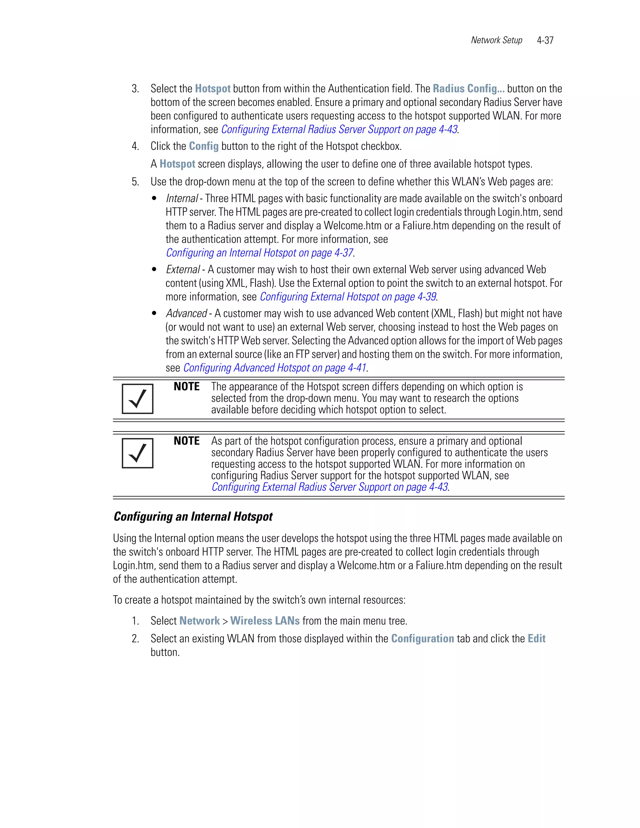 Network Setup    4-37



    3. Select the Hotspot button from within the Authentication field. The Radius Config... button on the
       bottom of the screen becomes enabled. Ensure a primary and optional secondary Radius Server have
       been configured to authenticate users requesting access to the hotspot supported WLAN. For more
       information, see Configuring External Radius Server Support on page 4-43.
    4. Click the Config button to the right of the Hotspot checkbox.
        A Hotspot screen displays, allowing the user to define one of three available hotspot types.
    5. Use the drop-down menu at the top of the screen to define whether this WLAN’s Web pages are:
       • Internal - Three HTML pages with basic functionality are made available on the switch's onboard
          HTTP server. The HTML pages are pre-created to collect login credentials through Login.htm, send
          them to a Radius server and display a Welcome.htm or a Faliure.htm depending on the result of
          the authentication attempt. For more information, see
          Configuring an Internal Hotspot on page 4-37.
       • External - A customer may wish to host their own external Web server using advanced Web
          content (using XML, Flash). Use the External option to point the switch to an external hotspot. For
          more information, see Configuring External Hotspot on page 4-39.
       • Advanced - A customer may wish to use advanced Web content (XML, Flash) but might not have
          (or would not want to use) an external Web server, choosing instead to host the Web pages on
          the switch's HTTP Web server. Selecting the Advanced option allows for the import of Web pages
          from an external source (like an FTP server) and hosting them on the switch. For more information,
          see Configuring Advanced Hotspot on page 4-41.
              NOTE     The appearance of the Hotspot screen differs depending on which option is
                       selected from the drop-down menu. You may want to research the options
                       available before deciding which hotspot option to select.

              NOTE     As part of the hotspot configuration process, ensure a primary and optional
                       secondary Radius Server have been properly configured to authenticate the users
                       requesting access to the hotspot supported WLAN. For more information on
                       configuring Radius Server support for the hotspot supported WLAN, see
                       Configuring External Radius Server Support on page 4-43.

Configuring an Internal Hotspot
Using the Internal option means the user develops the hotspot using the three HTML pages made available on
the switch's onboard HTTP server. The HTML pages are pre-created to collect login credentials through
Login.htm, send them to a Radius server and display a Welcome.htm or a Faliure.htm depending on the result
of the authentication attempt.
To create a hotspot maintained by the switch’s own internal resources:
    1. Select Network > Wireless LANs from the main menu tree.
    2. Select an existing WLAN from those displayed within the Configuration tab and click the Edit
       button.
 