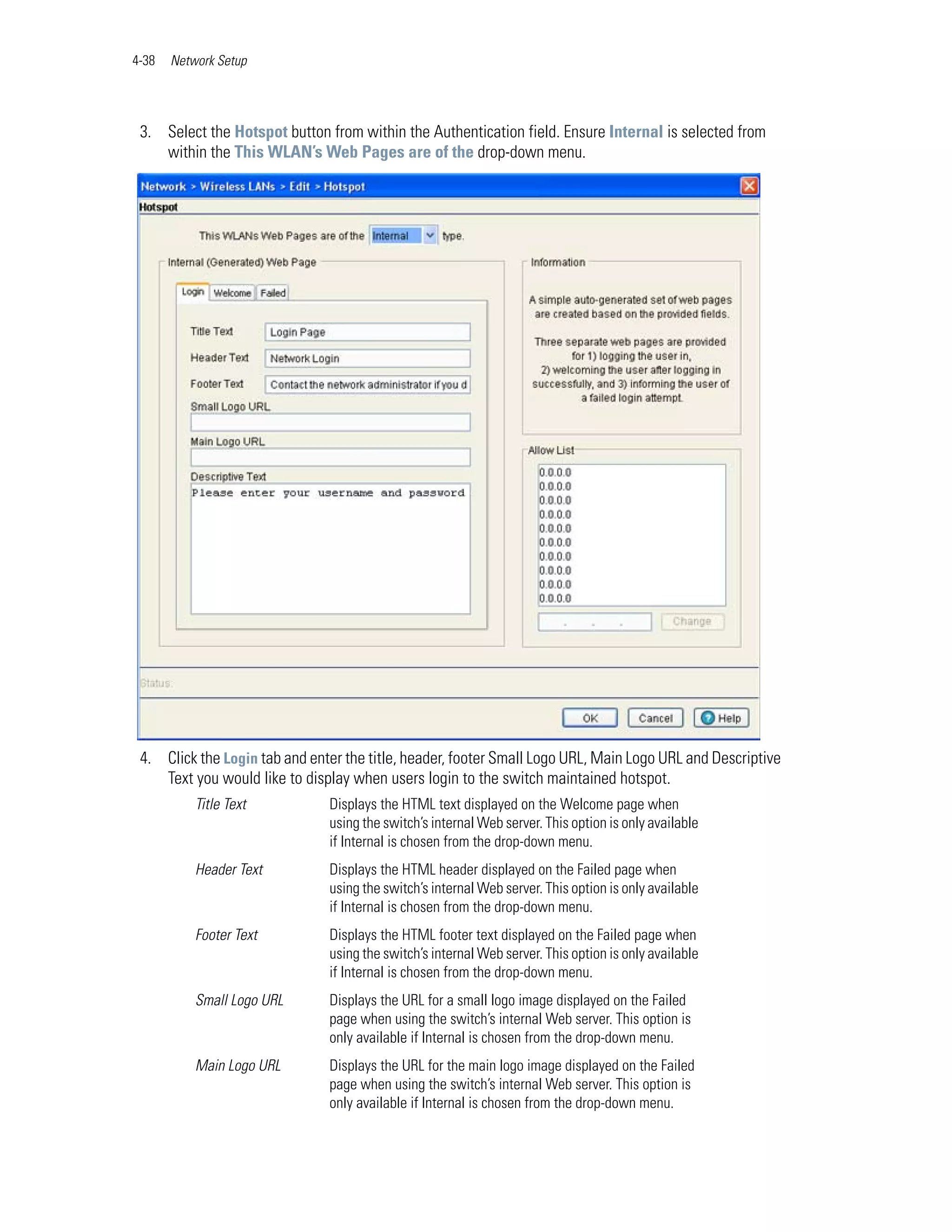 4-38   Network Setup




 3. Select the Hotspot button from within the Authentication field. Ensure Internal is selected from
    within the This WLAN’s Web Pages are of the drop-down menu.




 4. Click the Login tab and enter the title, header, footer Small Logo URL, Main Logo URL and Descriptive
    Text you would like to display when users login to the switch maintained hotspot.
           Title Text          Displays the HTML text displayed on the Welcome page when
                               using the switch’s internal Web server. This option is only available
                               if Internal is chosen from the drop-down menu.
           Header Text         Displays the HTML header displayed on the Failed page when
                               using the switch’s internal Web server. This option is only available
                               if Internal is chosen from the drop-down menu.
           Footer Text         Displays the HTML footer text displayed on the Failed page when
                               using the switch’s internal Web server. This option is only available
                               if Internal is chosen from the drop-down menu.
           Small Logo URL      Displays the URL for a small logo image displayed on the Failed
                               page when using the switch’s internal Web server. This option is
                               only available if Internal is chosen from the drop-down menu.
           Main Logo URL       Displays the URL for the main logo image displayed on the Failed
                               page when using the switch’s internal Web server. This option is
                               only available if Internal is chosen from the drop-down menu.
 