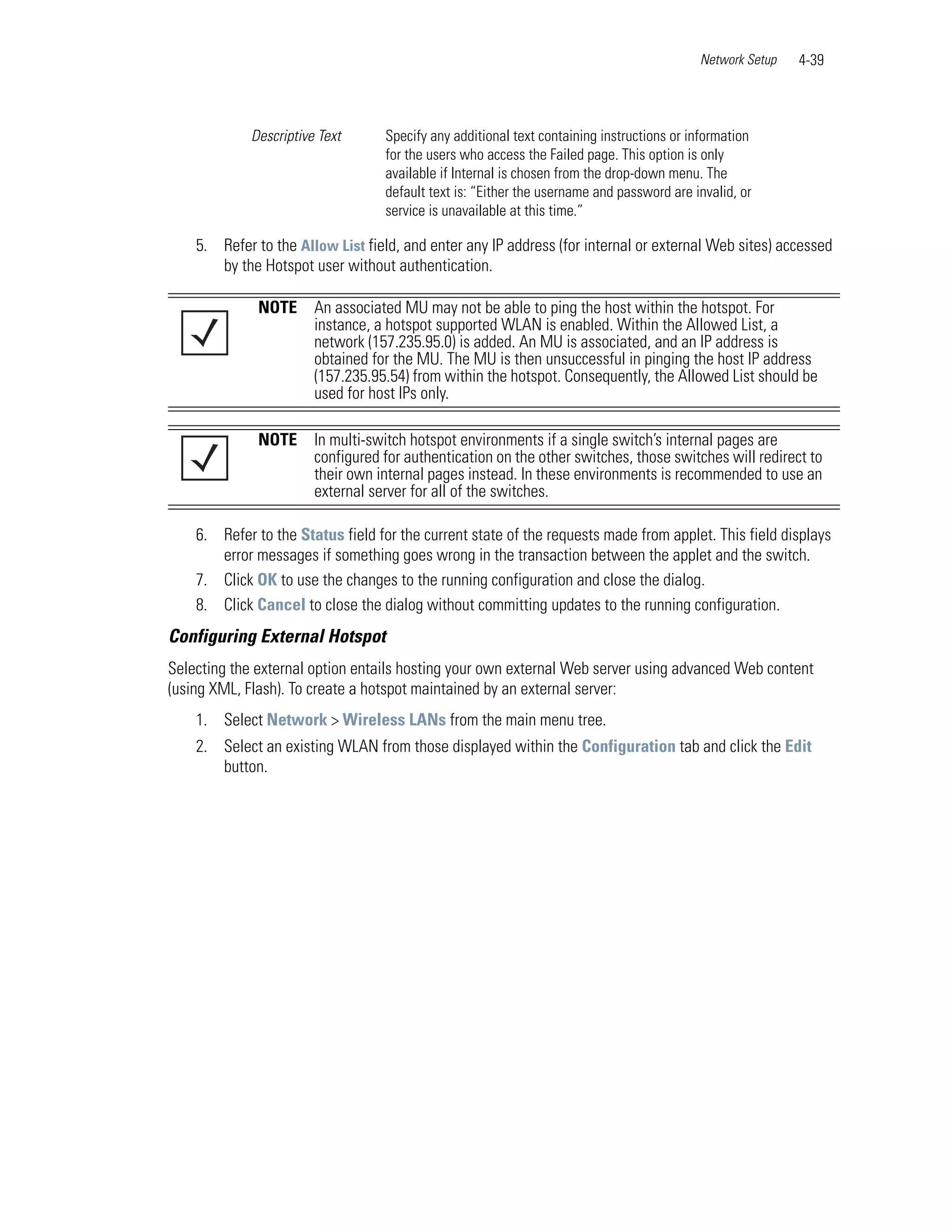 Network Setup   4-39



             Descriptive Text      Specify any additional text containing instructions or information
                                   for the users who access the Failed page. This option is only
                                   available if Internal is chosen from the drop-down menu. The
                                   default text is: “Either the username and password are invalid, or
                                   service is unavailable at this time.”

    5. Refer to the Allow List field, and enter any IP address (for internal or external Web sites) accessed
       by the Hotspot user without authentication.

              NOTE      An associated MU may not be able to ping the host within the hotspot. For
                        instance, a hotspot supported WLAN is enabled. Within the Allowed List, a
                        network (157.235.95.0) is added. An MU is associated, and an IP address is
                        obtained for the MU. The MU is then unsuccessful in pinging the host IP address
                        (157.235.95.54) from within the hotspot. Consequently, the Allowed List should be
                        used for host IPs only.

              NOTE      In multi-switch hotspot environments if a single switch’s internal pages are
                        configured for authentication on the other switches, those switches will redirect to
                        their own internal pages instead. In these environments is recommended to use an
                        external server for all of the switches.

    6. Refer to the Status field for the current state of the requests made from applet. This field displays
       error messages if something goes wrong in the transaction between the applet and the switch.
    7. Click OK to use the changes to the running configuration and close the dialog.
    8. Click Cancel to close the dialog without committing updates to the running configuration.
Configuring External Hotspot
Selecting the external option entails hosting your own external Web server using advanced Web content
(using XML, Flash). To create a hotspot maintained by an external server:
    1. Select Network > Wireless LANs from the main menu tree.
    2. Select an existing WLAN from those displayed within the Configuration tab and click the Edit
       button.
 