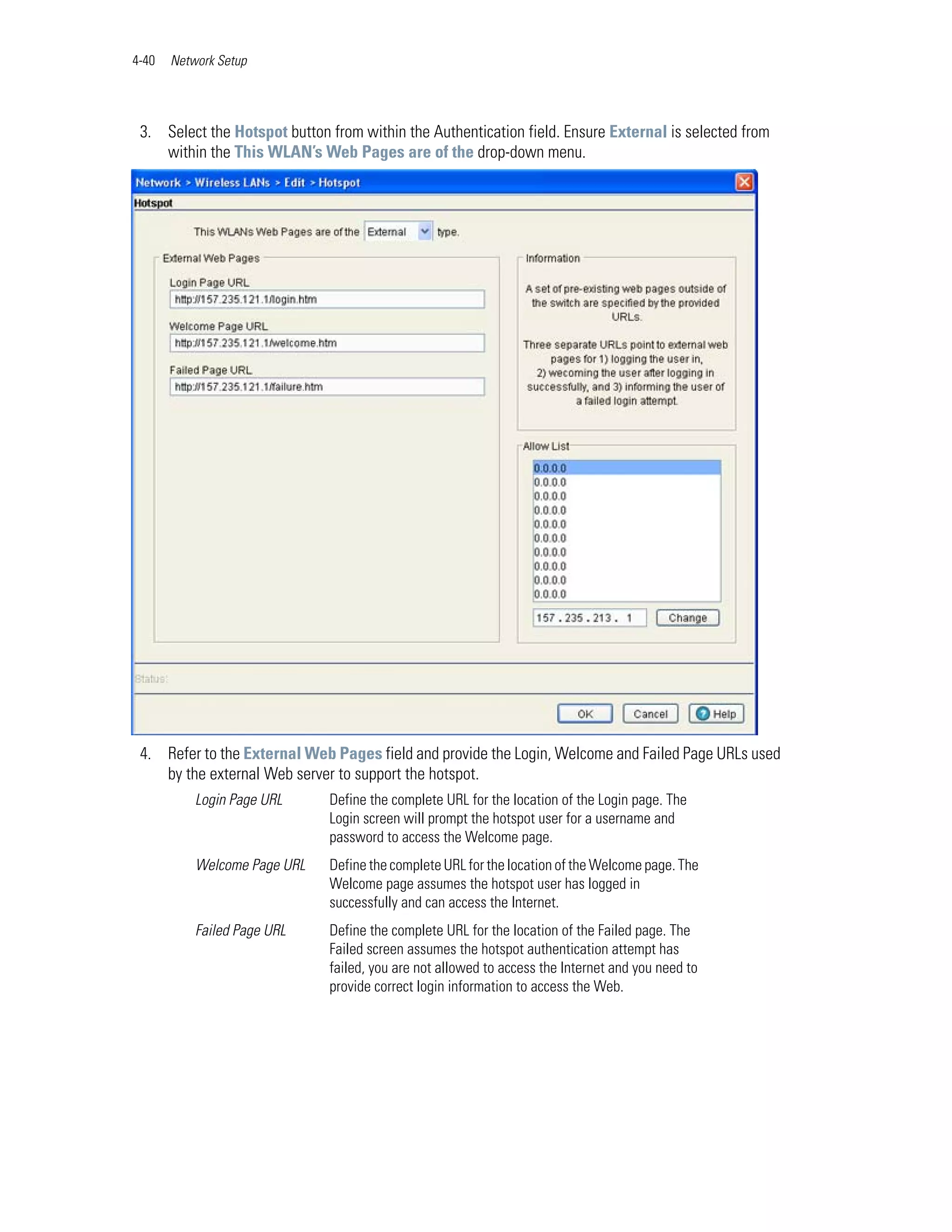 4-40   Network Setup




 3. Select the Hotspot button from within the Authentication field. Ensure External is selected from
    within the This WLAN’s Web Pages are of the drop-down menu.




 4. Refer to the External Web Pages field and provide the Login, Welcome and Failed Page URLs used
    by the external Web server to support the hotspot.
           Login Page URL     Define the complete URL for the location of the Login page. The
                              Login screen will prompt the hotspot user for a username and
                              password to access the Welcome page.
           Welcome Page URL   Define the complete URL for the location of the Welcome page. The
                              Welcome page assumes the hotspot user has logged in
                              successfully and can access the Internet.
           Failed Page URL    Define the complete URL for the location of the Failed page. The
                              Failed screen assumes the hotspot authentication attempt has
                              failed, you are not allowed to access the Internet and you need to
                              provide correct login information to access the Web.
 