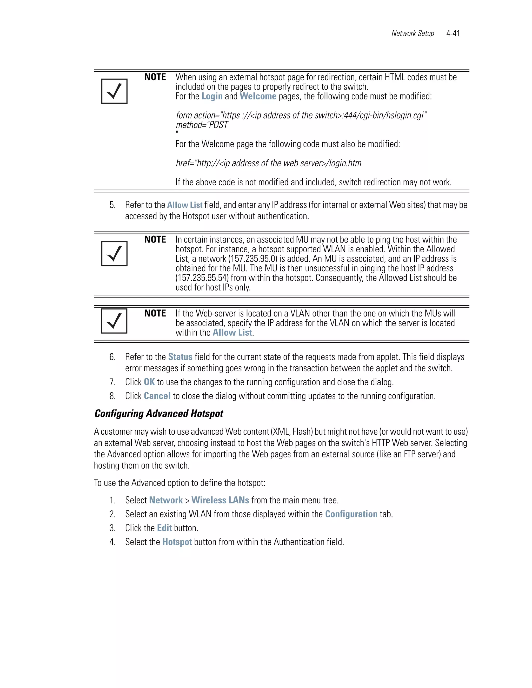 Network Setup   4-41




              NOTE     When using an external hotspot page for redirection, certain HTML codes must be
                       included on the pages to properly redirect to the switch.
                       For the Login and Welcome pages, the following code must be modified:

                       form action="https ://<ip address of the switch>:444/cgi-bin/hslogin.cgi"
                       method="POST
                       "
                       For the Welcome page the following code must also be modified:

                       href="http://<ip address of the web server>/login.htm
                       If the above code is not modified and included, switch redirection may not work.

    5. Refer to the Allow List field, and enter any IP address (for internal or external Web sites) that may be
       accessed by the Hotspot user without authentication.

              NOTE     In certain instances, an associated MU may not be able to ping the host within the
                       hotspot. For instance, a hotspot supported WLAN is enabled. Within the Allowed
                       List, a network (157.235.95.0) is added. An MU is associated, and an IP address is
                       obtained for the MU. The MU is then unsuccessful in pinging the host IP address
                       (157.235.95.54) from within the hotspot. Consequently, the Allowed List should be
                       used for host IPs only.

              NOTE     If the Web-server is located on a VLAN other than the one on which the MUs will
                       be associated, specify the IP address for the VLAN on which the server is located
                       within the Allow List.

    6. Refer to the Status field for the current state of the requests made from applet. This field displays
       error messages if something goes wrong in the transaction between the applet and the switch.
    7. Click OK to use the changes to the running configuration and close the dialog.
    8. Click Cancel to close the dialog without committing updates to the running configuration.
Configuring Advanced Hotspot
A customer may wish to use advanced Web content (XML, Flash) but might not have (or would not want to use)
an external Web server, choosing instead to host the Web pages on the switch's HTTP Web server. Selecting
the Advanced option allows for importing the Web pages from an external source (like an FTP server) and
hosting them on the switch.
To use the Advanced option to define the hotspot:
    1.   Select Network > Wireless LANs from the main menu tree.
    2.   Select an existing WLAN from those displayed within the Configuration tab.
    3.   Click the Edit button.
    4.   Select the Hotspot button from within the Authentication field.
 