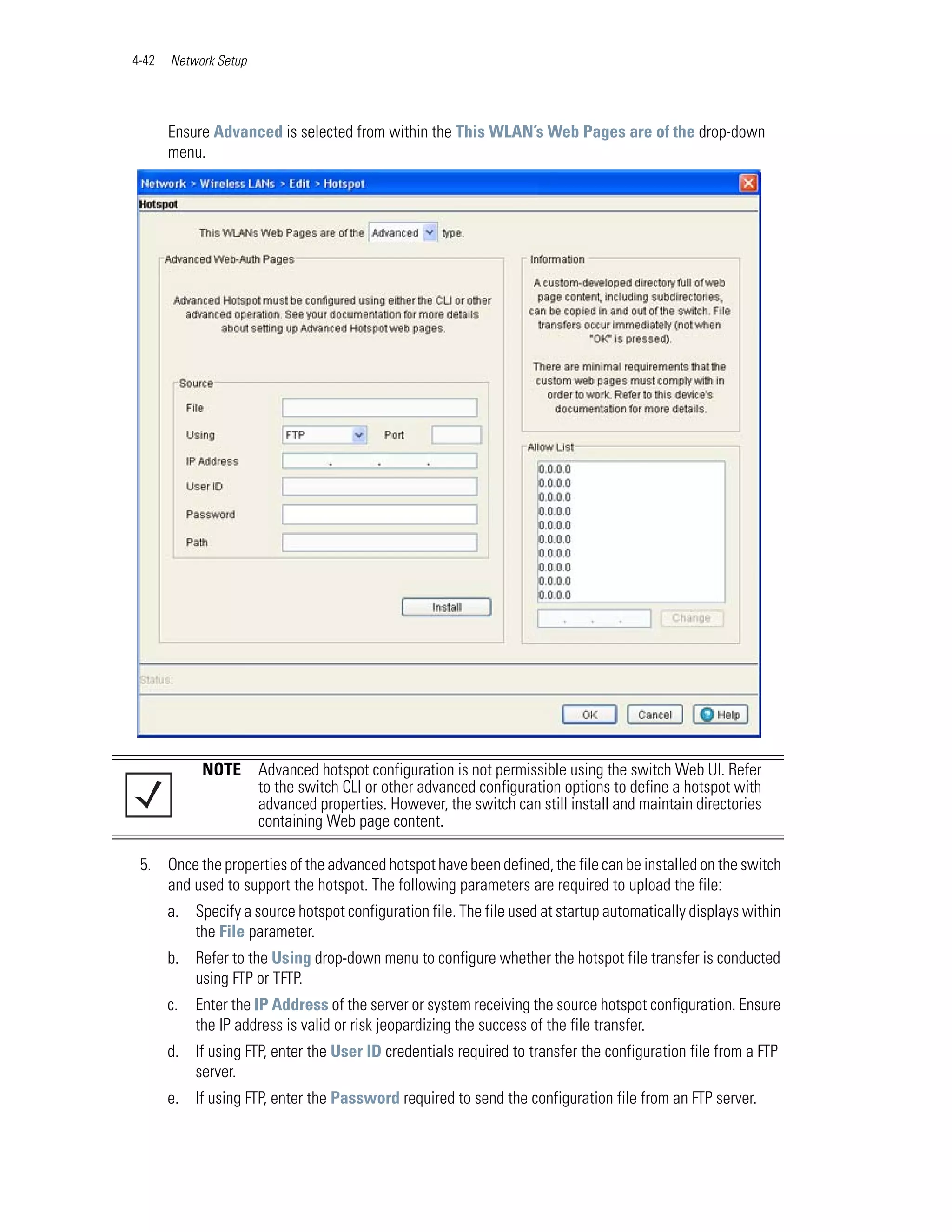 4-42   Network Setup




       Ensure Advanced is selected from within the This WLAN’s Web Pages are of the drop-down
       menu.




             NOTE      Advanced hotspot configuration is not permissible using the switch Web UI. Refer
                       to the switch CLI or other advanced configuration options to define a hotspot with
                       advanced properties. However, the switch can still install and maintain directories
                       containing Web page content.

 5. Once the properties of the advanced hotspot have been defined, the file can be installed on the switch
    and used to support the hotspot. The following parameters are required to upload the file:
       a. Specify a source hotspot configuration file. The file used at startup automatically displays within
          the File parameter.
       b. Refer to the Using drop-down menu to configure whether the hotspot file transfer is conducted
          using FTP or TFTP.
       c.   Enter the IP Address of the server or system receiving the source hotspot configuration. Ensure
            the IP address is valid or risk jeopardizing the success of the file transfer.
       d. If using FTP, enter the User ID credentials required to transfer the configuration file from a FTP
          server.
       e. If using FTP, enter the Password required to send the configuration file from an FTP server.
 