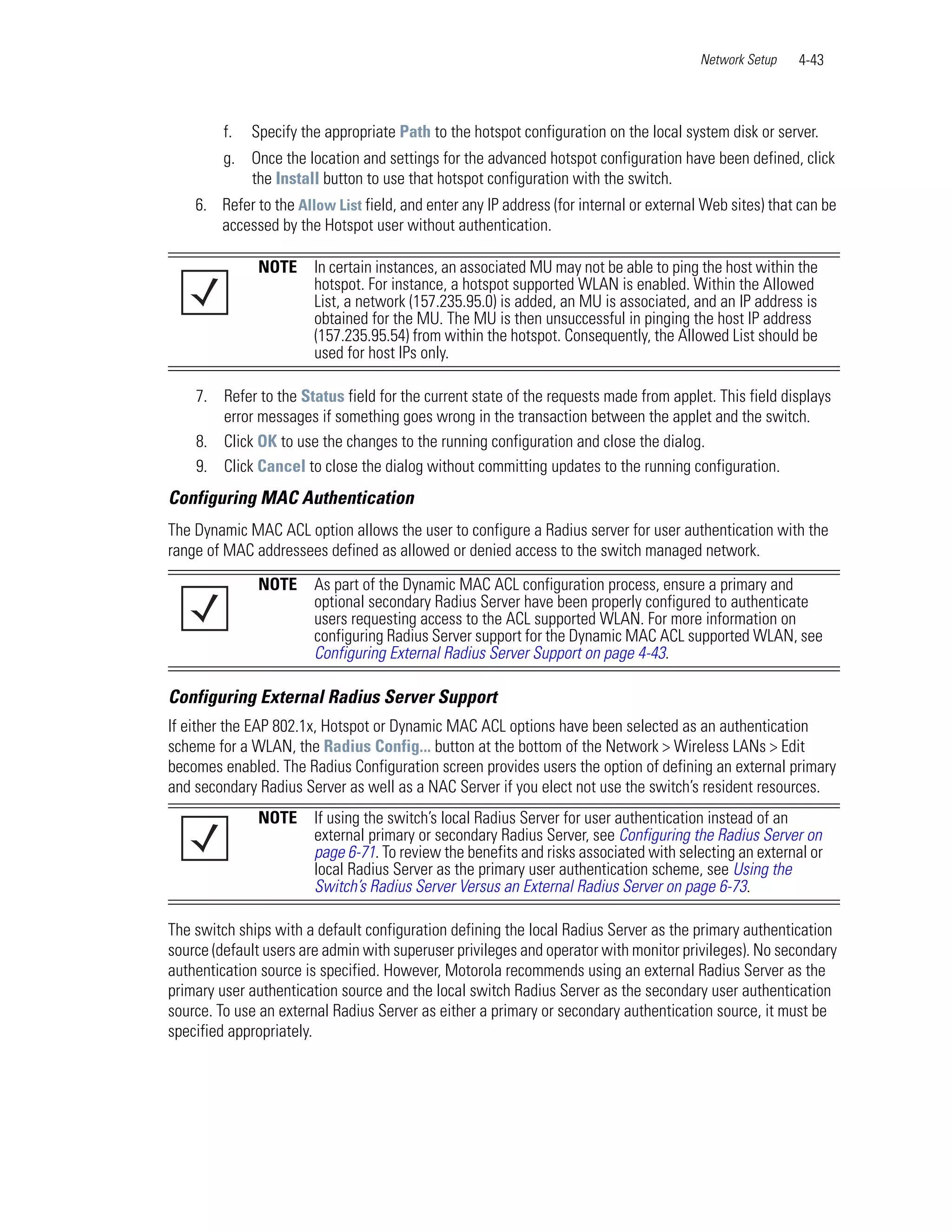 Network Setup   4-43



         f.   Specify the appropriate Path to the hotspot configuration on the local system disk or server.
         g. Once the location and settings for the advanced hotspot configuration have been defined, click
            the Install button to use that hotspot configuration with the switch.
    6. Refer to the Allow List field, and enter any IP address (for internal or external Web sites) that can be
       accessed by the Hotspot user without authentication.

               NOTE     In certain instances, an associated MU may not be able to ping the host within the
                        hotspot. For instance, a hotspot supported WLAN is enabled. Within the Allowed
                        List, a network (157.235.95.0) is added, an MU is associated, and an IP address is
                        obtained for the MU. The MU is then unsuccessful in pinging the host IP address
                        (157.235.95.54) from within the hotspot. Consequently, the Allowed List should be
                        used for host IPs only.

    7. Refer to the Status field for the current state of the requests made from applet. This field displays
       error messages if something goes wrong in the transaction between the applet and the switch.
    8. Click OK to use the changes to the running configuration and close the dialog.
    9. Click Cancel to close the dialog without committing updates to the running configuration.
Configuring MAC Authentication
The Dynamic MAC ACL option allows the user to configure a Radius server for user authentication with the
range of MAC addressees defined as allowed or denied access to the switch managed network.

               NOTE     As part of the Dynamic MAC ACL configuration process, ensure a primary and
                        optional secondary Radius Server have been properly configured to authenticate
                        users requesting access to the ACL supported WLAN. For more information on
                        configuring Radius Server support for the Dynamic MAC ACL supported WLAN, see
                        Configuring External Radius Server Support on page 4-43.

Configuring External Radius Server Support
If either the EAP 802.1x, Hotspot or Dynamic MAC ACL options have been selected as an authentication
scheme for a WLAN, the Radius Config... button at the bottom of the Network > Wireless LANs > Edit
becomes enabled. The Radius Configuration screen provides users the option of defining an external primary
and secondary Radius Server as well as a NAC Server if you elect not use the switch’s resident resources.
               NOTE     If using the switch’s local Radius Server for user authentication instead of an
                        external primary or secondary Radius Server, see Configuring the Radius Server on
                        page 6-71. To review the benefits and risks associated with selecting an external or
                        local Radius Server as the primary user authentication scheme, see Using the
                        Switch’s Radius Server Versus an External Radius Server on page 6-73.

The switch ships with a default configuration defining the local Radius Server as the primary authentication
source (default users are admin with superuser privileges and operator with monitor privileges). No secondary
authentication source is specified. However, Motorola recommends using an external Radius Server as the
primary user authentication source and the local switch Radius Server as the secondary user authentication
source. To use an external Radius Server as either a primary or secondary authentication source, it must be
specified appropriately.
 