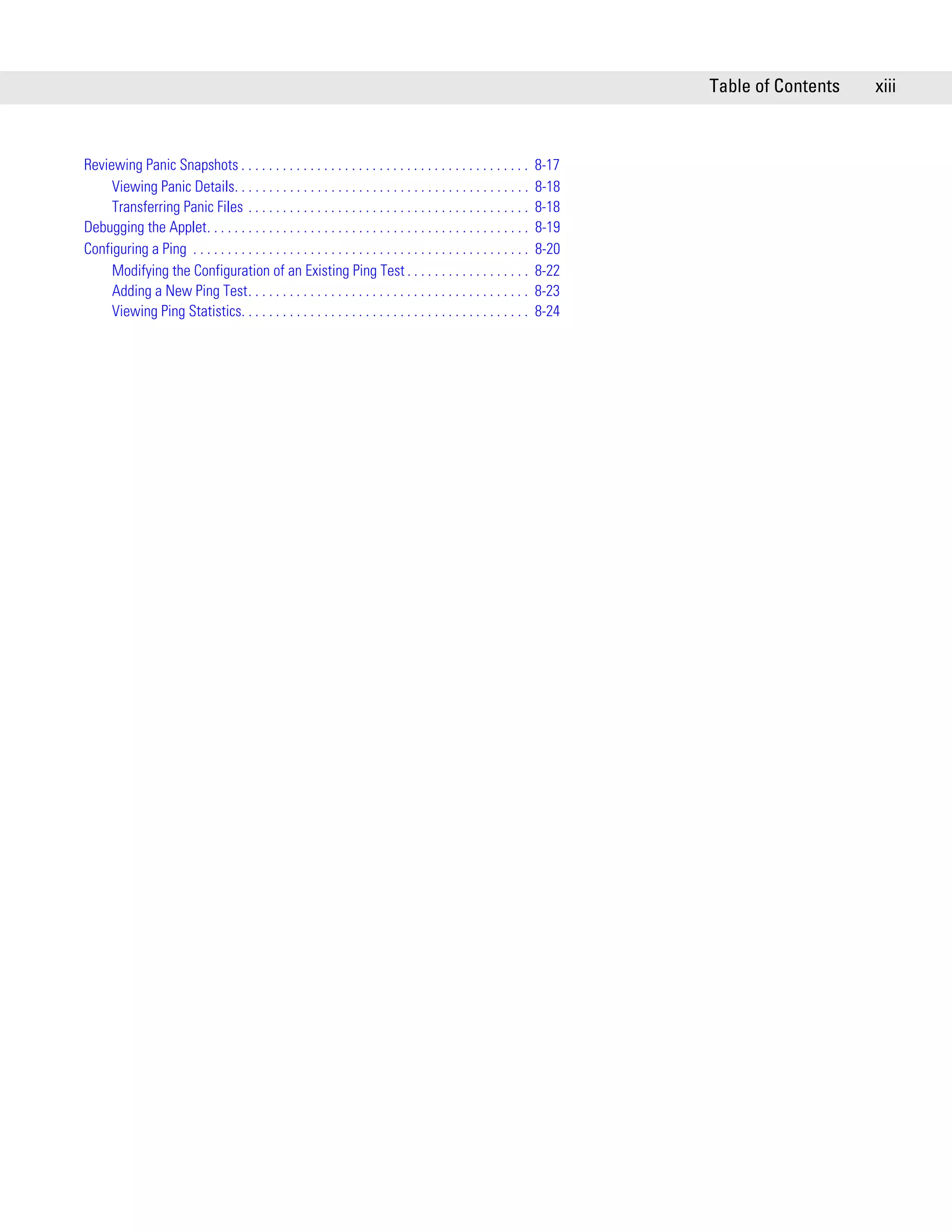 Table of Contents   xiii



Reviewing Panic Snapshots . . . . . . . . . . . . . . . . . . . . . . . . . . . . . . . . . . . . . . . . . .          8-17
     Viewing Panic Details. . . . . . . . . . . . . . . . . . . . . . . . . . . . . . . . . . . . . . . . . . .        8-18
     Transferring Panic Files . . . . . . . . . . . . . . . . . . . . . . . . . . . . . . . . . . . . . . . . .        8-18
Debugging the Applet. . . . . . . . . . . . . . . . . . . . . . . . . . . . . . . . . . . . . . . . . . . . . . .      8-19
Configuring a Ping . . . . . . . . . . . . . . . . . . . . . . . . . . . . . . . . . . . . . . . . . . . . . . . . .   8-20
     Modifying the Configuration of an Existing Ping Test . . . . . . . . . . . . . . . . . .                          8-22
     Adding a New Ping Test. . . . . . . . . . . . . . . . . . . . . . . . . . . . . . . . . . . . . . . . .           8-23
     Viewing Ping Statistics. . . . . . . . . . . . . . . . . . . . . . . . . . . . . . . . . . . . . . . . . .        8-24
 