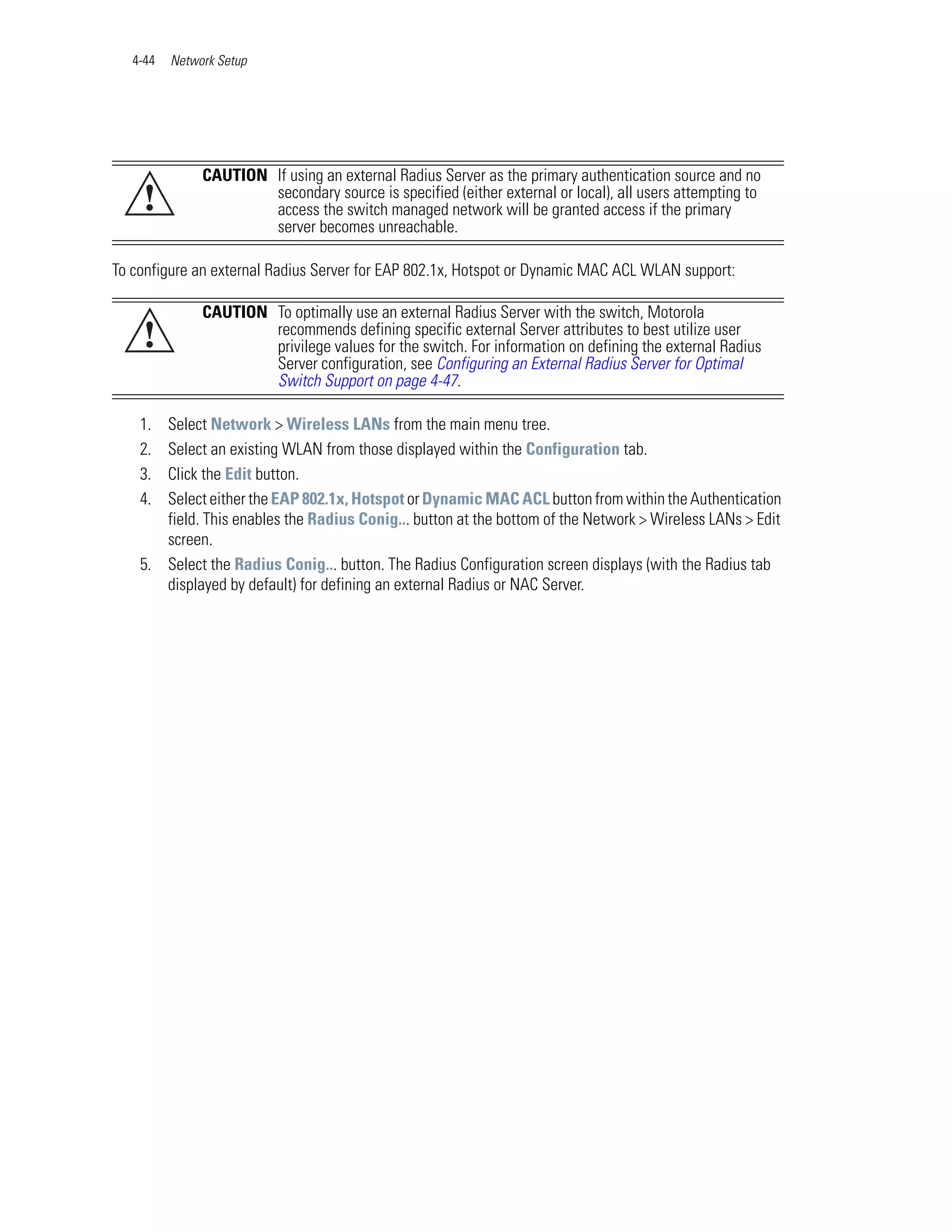 4-44   Network Setup




               CAUTION If using an external Radius Server as the primary authentication source and no
    !                  secondary source is specified (either external or local), all users attempting to
                       access the switch managed network will be granted access if the primary
                       server becomes unreachable.

To configure an external Radius Server for EAP 802.1x, Hotspot or Dynamic MAC ACL WLAN support:

               CAUTION To optimally use an external Radius Server with the switch, Motorola
    !                  recommends defining specific external Server attributes to best utilize user
                       privilege values for the switch. For information on defining the external Radius
                       Server configuration, see Configuring an External Radius Server for Optimal
                       Switch Support on page 4-47.

    1. Select Network > Wireless LANs from the main menu tree.
    2. Select an existing WLAN from those displayed within the Configuration tab.
    3. Click the Edit button.
    4. Select either the EAP 802.1x, Hotspot or Dynamic MAC ACL button from within the Authentication
       field. This enables the Radius Conig... button at the bottom of the Network > Wireless LANs > Edit
       screen.
    5. Select the Radius Conig... button. The Radius Configuration screen displays (with the Radius tab
       displayed by default) for defining an external Radius or NAC Server.
 