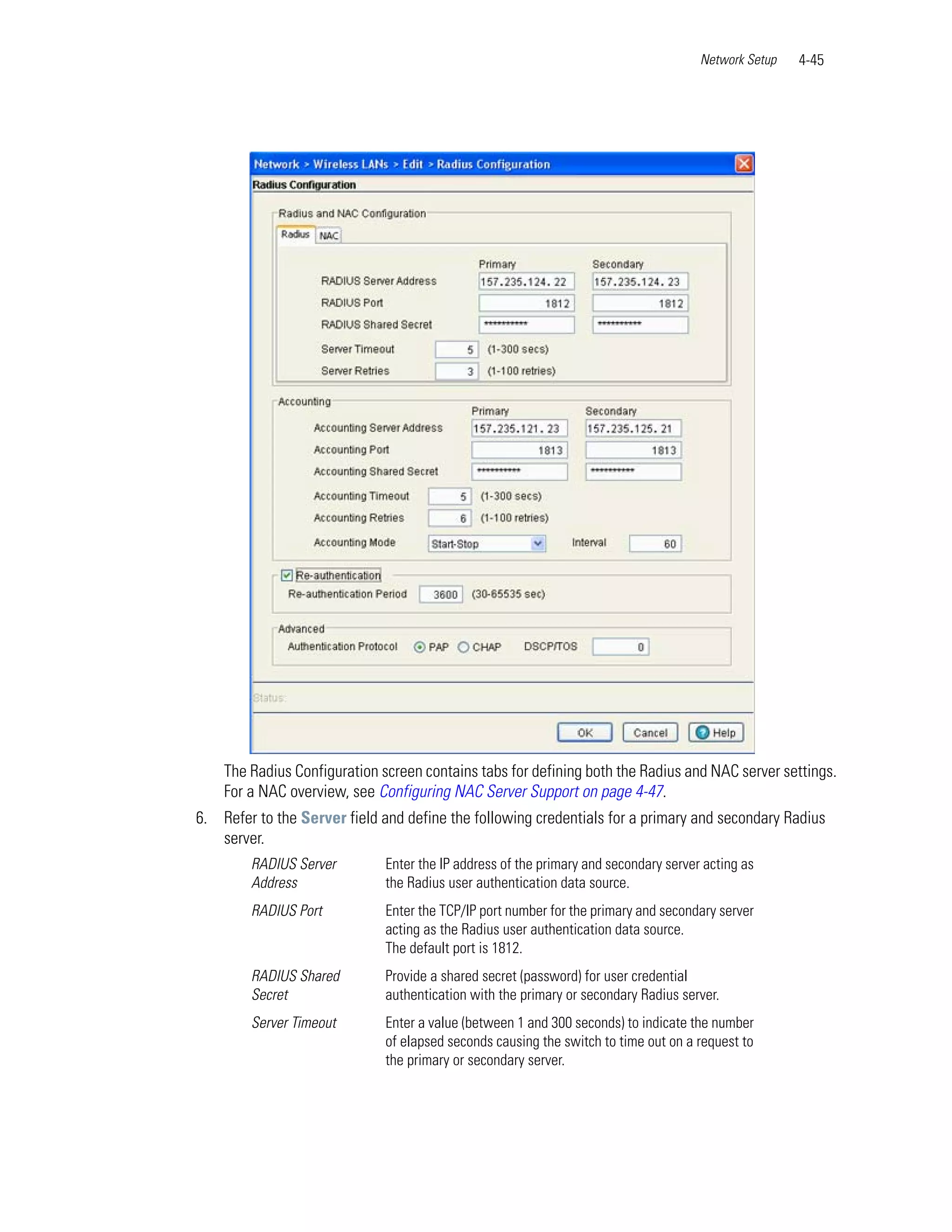 Network Setup   4-45




    The Radius Configuration screen contains tabs for defining both the Radius and NAC server settings.
    For a NAC overview, see Configuring NAC Server Support on page 4-47.
6. Refer to the Server field and define the following credentials for a primary and secondary Radius
   server.
        RADIUS Server         Enter the IP address of the primary and secondary server acting as
        Address               the Radius user authentication data source.
        RADIUS Port           Enter the TCP/IP port number for the primary and secondary server
                              acting as the Radius user authentication data source.
                              The default port is 1812.
        RADIUS Shared         Provide a shared secret (password) for user credential
        Secret                authentication with the primary or secondary Radius server.
        Server Timeout        Enter a value (between 1 and 300 seconds) to indicate the number
                              of elapsed seconds causing the switch to time out on a request to
                              the primary or secondary server.
 