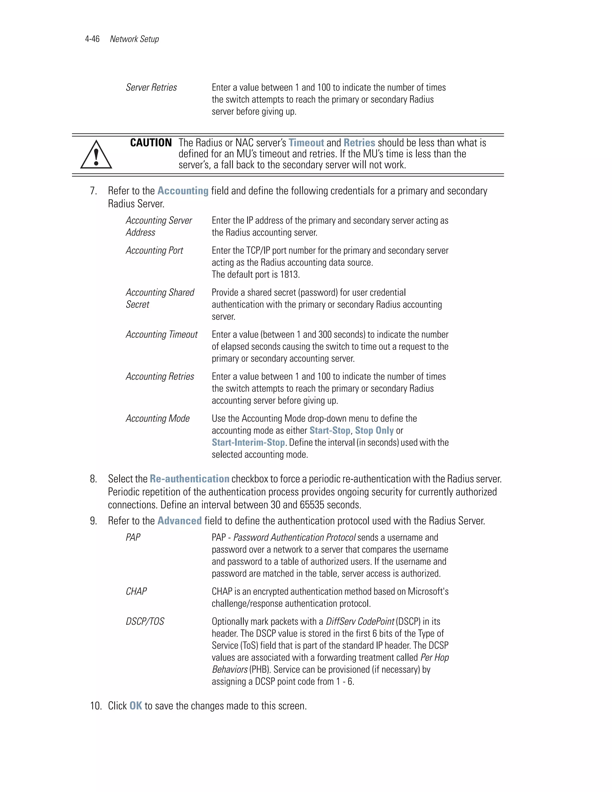 4-46   Network Setup




           Server Retries       Enter a value between 1 and 100 to indicate the number of times
                                the switch attempts to reach the primary or secondary Radius
                                server before giving up.


            CAUTION The Radius or NAC server’s Timeout and Retries should be less than what is
 !                  defined for an MU’s timeout and retries. If the MU’s time is less than the
                    server’s, a fall back to the secondary server will not work.

 7. Refer to the Accounting field and define the following credentials for a primary and secondary
    Radius Server.
           Accounting Server    Enter the IP address of the primary and secondary server acting as
           Address              the Radius accounting server.
           Accounting Port      Enter the TCP/IP port number for the primary and secondary server
                                acting as the Radius accounting data source.
                                The default port is 1813.
           Accounting Shared    Provide a shared secret (password) for user credential
           Secret               authentication with the primary or secondary Radius accounting
                                server.
           Accounting Timeout   Enter a value (between 1 and 300 seconds) to indicate the number
                                of elapsed seconds causing the switch to time out a request to the
                                primary or secondary accounting server.
           Accounting Retries   Enter a value between 1 and 100 to indicate the number of times
                                the switch attempts to reach the primary or secondary Radius
                                accounting server before giving up.
           Accounting Mode      Use the Accounting Mode drop-down menu to define the
                                accounting mode as either Start-Stop, Stop Only or
                                Start-Interim-Stop. Define the interval (in seconds) used with the
                                selected accounting mode.

 8. Select the Re-authentication checkbox to force a periodic re-authentication with the Radius server.
    Periodic repetition of the authentication process provides ongoing security for currently authorized
    connections. Define an interval between 30 and 65535 seconds.
 9. Refer to the Advanced field to define the authentication protocol used with the Radius Server.
           PAP                  PAP - Password Authentication Protocol sends a username and
                                password over a network to a server that compares the username
                                and password to a table of authorized users. If the username and
                                password are matched in the table, server access is authorized.
           CHAP                 CHAP is an encrypted authentication method based on Microsoft's
                                challenge/response authentication protocol.
           DSCP/TOS             Optionally mark packets with a DiffServ CodePoint (DSCP) in its
                                header. The DSCP value is stored in the first 6 bits of the Type of
                                Service (ToS) field that is part of the standard IP header. The DCSP
                                values are associated with a forwarding treatment called Per Hop
                                Behaviors (PHB). Service can be provisioned (if necessary) by
                                assigning a DCSP point code from 1 - 6.

 10. Click OK to save the changes made to this screen.
 
