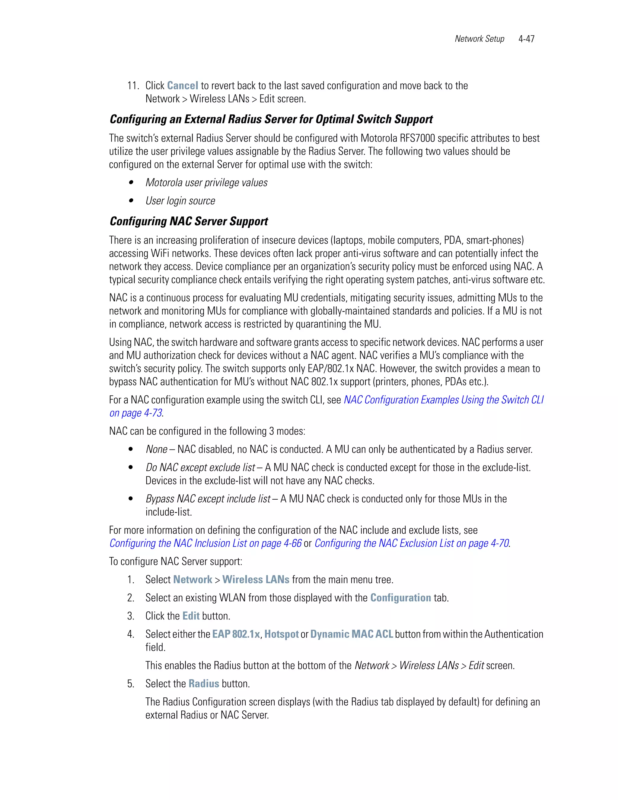Network Setup    4-47



    11. Click Cancel to revert back to the last saved configuration and move back to the
        Network > Wireless LANs > Edit screen.
Configuring an External Radius Server for Optimal Switch Support
The switch’s external Radius Server should be configured with Motorola RFS7000 specific attributes to best
utilize the user privilege values assignable by the Radius Server. The following two values should be
configured on the external Server for optimal use with the switch:
    •    Motorola user privilege values
    •    User login source
Configuring NAC Server Support
There is an increasing proliferation of insecure devices (laptops, mobile computers, PDA, smart-phones)
accessing WiFi networks. These devices often lack proper anti-virus software and can potentially infect the
network they access. Device compliance per an organization’s security policy must be enforced using NAC. A
typical security compliance check entails verifying the right operating system patches, anti-virus software etc.
NAC is a continuous process for evaluating MU credentials, mitigating security issues, admitting MUs to the
network and monitoring MUs for compliance with globally-maintained standards and policies. If a MU is not
in compliance, network access is restricted by quarantining the MU.
Using NAC, the switch hardware and software grants access to specific network devices. NAC performs a user
and MU authorization check for devices without a NAC agent. NAC verifies a MU’s compliance with the
switch’s security policy. The switch supports only EAP/802.1x NAC. However, the switch provides a mean to
bypass NAC authentication for MU’s without NAC 802.1x support (printers, phones, PDAs etc.).
For a NAC configuration example using the switch CLI, see NAC Configuration Examples Using the Switch CLI
on page 4-73.
NAC can be configured in the following 3 modes:
    •    None – NAC disabled, no NAC is conducted. A MU can only be authenticated by a Radius server.
    •    Do NAC except exclude list – A MU NAC check is conducted except for those in the exclude-list.
         Devices in the exclude-list will not have any NAC checks.
    •    Bypass NAC except include list – A MU NAC check is conducted only for those MUs in the
         include-list.
For more information on defining the configuration of the NAC include and exclude lists, see
Configuring the NAC Inclusion List on page 4-66 or Configuring the NAC Exclusion List on page 4-70.
To configure NAC Server support:
    1. Select Network > Wireless LANs from the main menu tree.
    2. Select an existing WLAN from those displayed with the Configuration tab.
    3. Click the Edit button.
    4. Select either the EAP 802.1x, Hotspot or Dynamic MAC ACL button from within the Authentication
       field.
         This enables the Radius button at the bottom of the Network > Wireless LANs > Edit screen.
    5. Select the Radius button.
         The Radius Configuration screen displays (with the Radius tab displayed by default) for defining an
         external Radius or NAC Server.
 