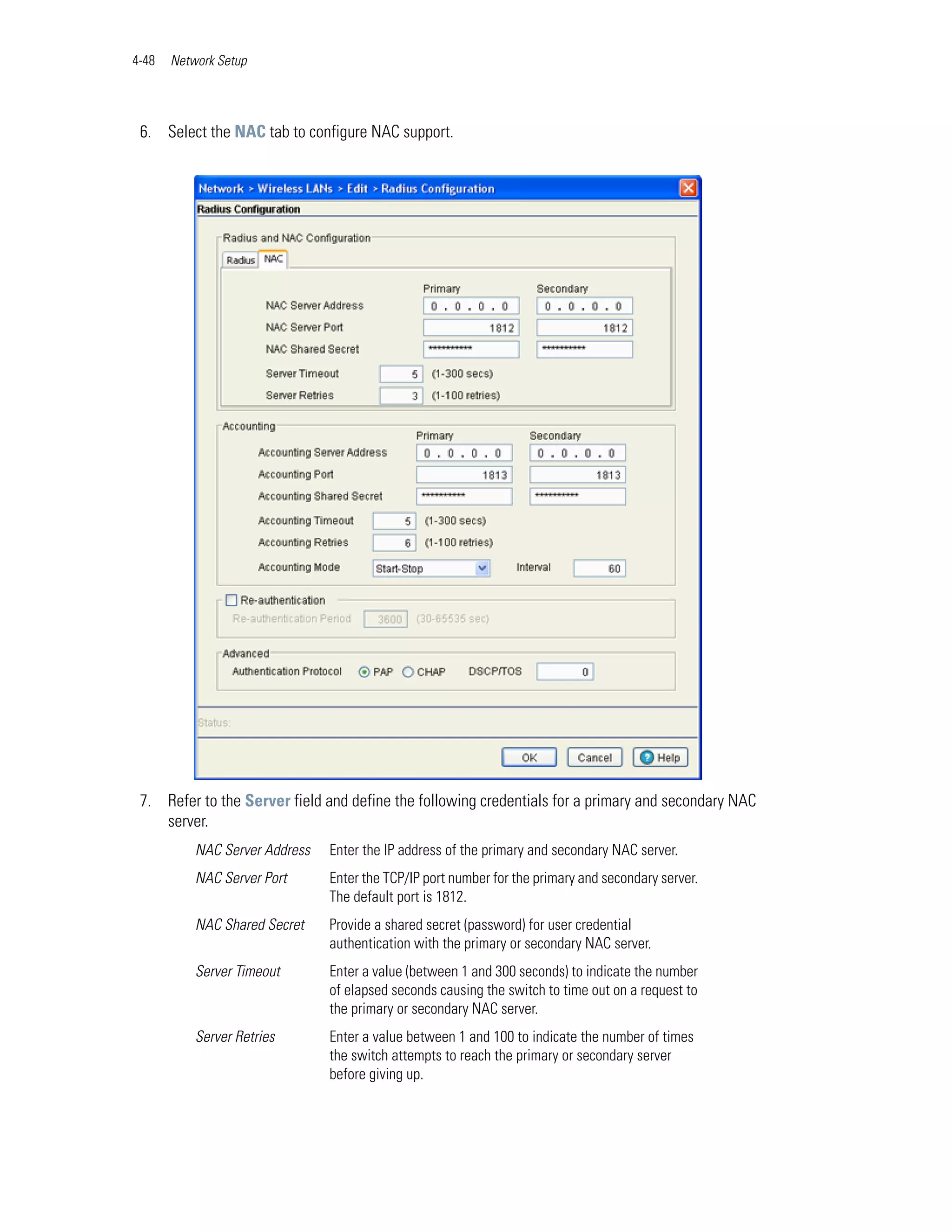 4-48   Network Setup




 6. Select the NAC tab to configure NAC support.




 7. Refer to the Server field and define the following credentials for a primary and secondary NAC
    server.
           NAC Server Address   Enter the IP address of the primary and secondary NAC server.
           NAC Server Port      Enter the TCP/IP port number for the primary and secondary server.
                                The default port is 1812.
           NAC Shared Secret    Provide a shared secret (password) for user credential
                                authentication with the primary or secondary NAC server.
           Server Timeout       Enter a value (between 1 and 300 seconds) to indicate the number
                                of elapsed seconds causing the switch to time out on a request to
                                the primary or secondary NAC server.
           Server Retries       Enter a value between 1 and 100 to indicate the number of times
                                the switch attempts to reach the primary or secondary server
                                before giving up.
 