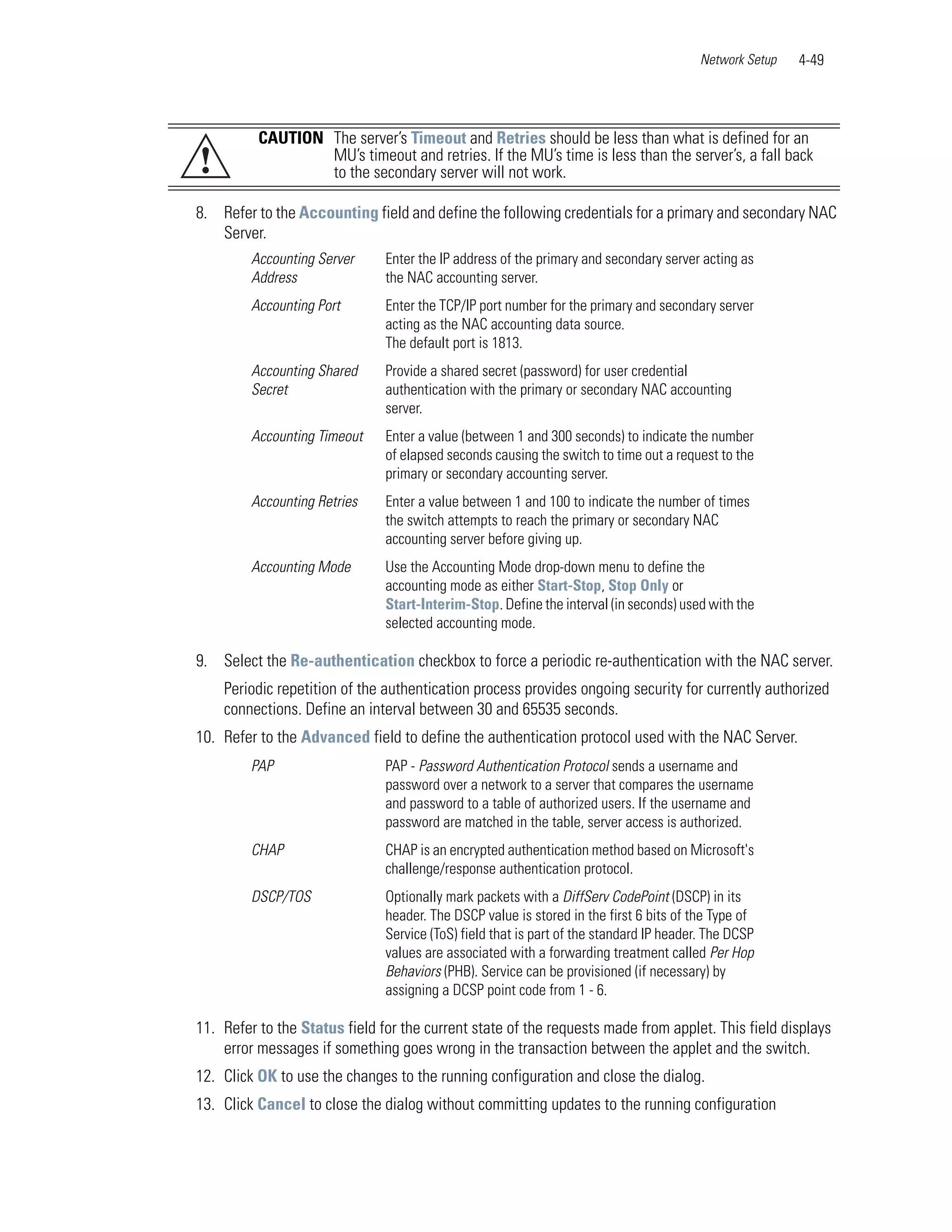 Network Setup   4-49




          CAUTION The server’s Timeout and Retries should be less than what is defined for an
!                 MU’s timeout and retries. If the MU’s time is less than the server’s, a fall back
                  to the secondary server will not work.

8. Refer to the Accounting field and define the following credentials for a primary and secondary NAC
   Server.
         Accounting Server     Enter the IP address of the primary and secondary server acting as
         Address               the NAC accounting server.
         Accounting Port       Enter the TCP/IP port number for the primary and secondary server
                               acting as the NAC accounting data source.
                               The default port is 1813.
         Accounting Shared     Provide a shared secret (password) for user credential
         Secret                authentication with the primary or secondary NAC accounting
                               server.
         Accounting Timeout    Enter a value (between 1 and 300 seconds) to indicate the number
                               of elapsed seconds causing the switch to time out a request to the
                               primary or secondary accounting server.
         Accounting Retries    Enter a value between 1 and 100 to indicate the number of times
                               the switch attempts to reach the primary or secondary NAC
                               accounting server before giving up.
         Accounting Mode       Use the Accounting Mode drop-down menu to define the
                               accounting mode as either Start-Stop, Stop Only or
                               Start-Interim-Stop. Define the interval (in seconds) used with the
                               selected accounting mode.

9. Select the Re-authentication checkbox to force a periodic re-authentication with the NAC server.
    Periodic repetition of the authentication process provides ongoing security for currently authorized
    connections. Define an interval between 30 and 65535 seconds.
10. Refer to the Advanced field to define the authentication protocol used with the NAC Server.
         PAP                   PAP - Password Authentication Protocol sends a username and
                               password over a network to a server that compares the username
                               and password to a table of authorized users. If the username and
                               password are matched in the table, server access is authorized.
         CHAP                  CHAP is an encrypted authentication method based on Microsoft's
                               challenge/response authentication protocol.
         DSCP/TOS              Optionally mark packets with a DiffServ CodePoint (DSCP) in its
                               header. The DSCP value is stored in the first 6 bits of the Type of
                               Service (ToS) field that is part of the standard IP header. The DCSP
                               values are associated with a forwarding treatment called Per Hop
                               Behaviors (PHB). Service can be provisioned (if necessary) by
                               assigning a DCSP point code from 1 - 6.

11. Refer to the Status field for the current state of the requests made from applet. This field displays
    error messages if something goes wrong in the transaction between the applet and the switch.
12. Click OK to use the changes to the running configuration and close the dialog.
13. Click Cancel to close the dialog without committing updates to the running configuration
 