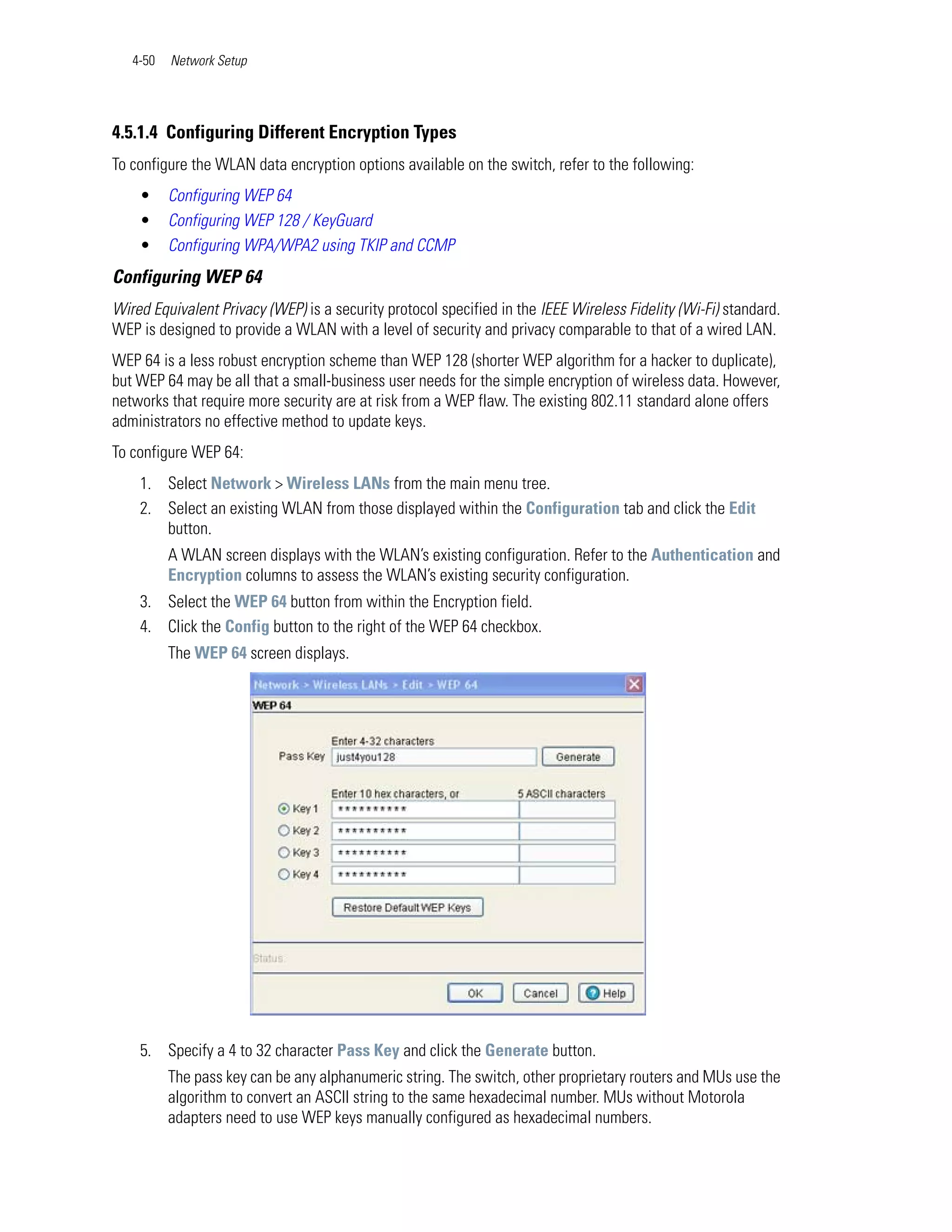 4-50   Network Setup




4.5.1.4 Configuring Different Encryption Types
To configure the WLAN data encryption options available on the switch, refer to the following:
    •     Configuring WEP 64
    •     Configuring WEP 128 / KeyGuard
    •     Configuring WPA/WPA2 using TKIP and CCMP
Configuring WEP 64
Wired Equivalent Privacy (WEP) is a security protocol specified in the IEEE Wireless Fidelity (Wi-Fi) standard.
WEP is designed to provide a WLAN with a level of security and privacy comparable to that of a wired LAN.
WEP 64 is a less robust encryption scheme than WEP 128 (shorter WEP algorithm for a hacker to duplicate),
but WEP 64 may be all that a small-business user needs for the simple encryption of wireless data. However,
networks that require more security are at risk from a WEP flaw. The existing 802.11 standard alone offers
administrators no effective method to update keys.
To configure WEP 64:
    1. Select Network > Wireless LANs from the main menu tree.
    2. Select an existing WLAN from those displayed within the Configuration tab and click the Edit
       button.
          A WLAN screen displays with the WLAN’s existing configuration. Refer to the Authentication and
          Encryption columns to assess the WLAN’s existing security configuration.
    3. Select the WEP 64 button from within the Encryption field.
    4. Click the Config button to the right of the WEP 64 checkbox.
          The WEP 64 screen displays.




    5. Specify a 4 to 32 character Pass Key and click the Generate button.
          The pass key can be any alphanumeric string. The switch, other proprietary routers and MUs use the
          algorithm to convert an ASCII string to the same hexadecimal number. MUs without Motorola
          adapters need to use WEP keys manually configured as hexadecimal numbers.
 