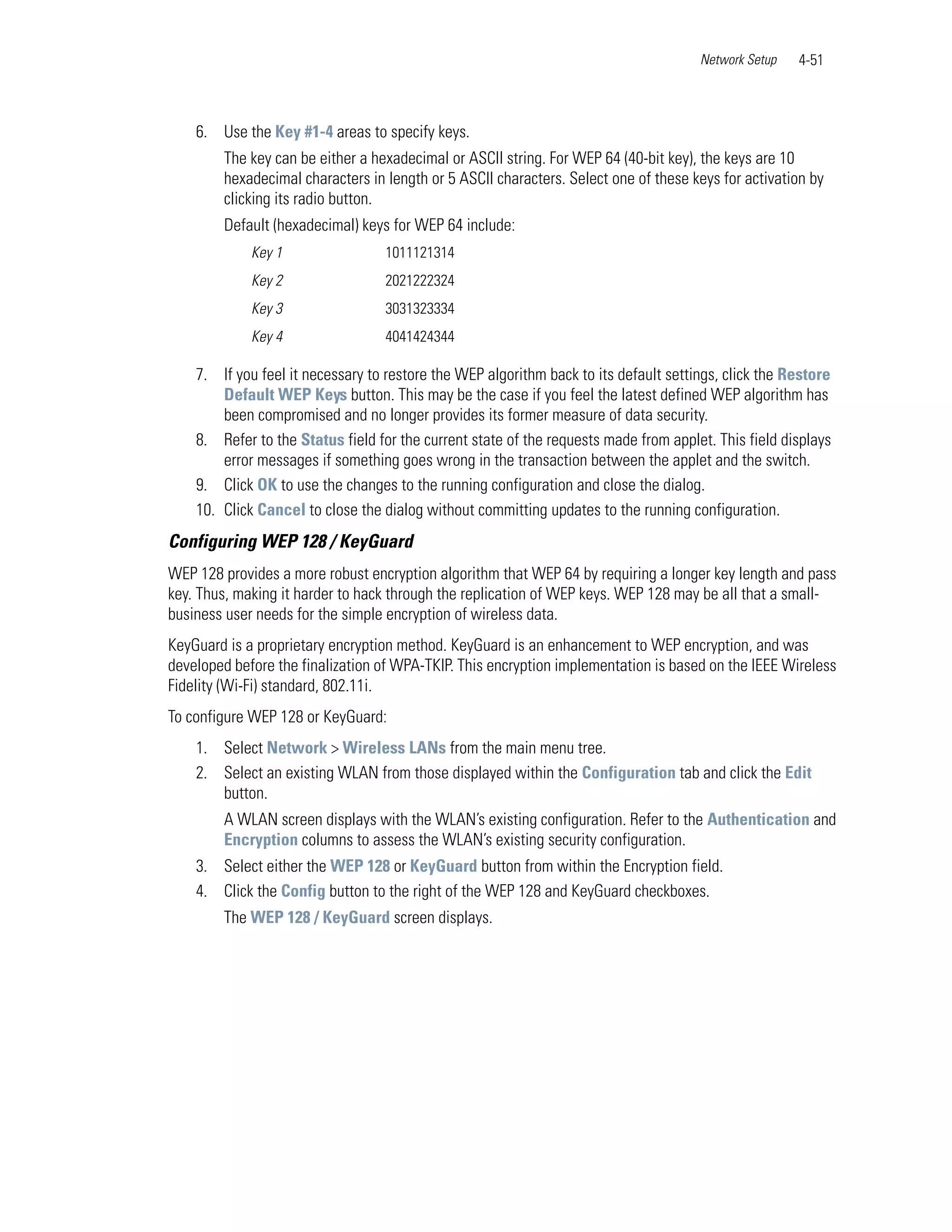 Network Setup   4-51



    6. Use the Key #1-4 areas to specify keys.
        The key can be either a hexadecimal or ASCII string. For WEP 64 (40-bit key), the keys are 10
        hexadecimal characters in length or 5 ASCII characters. Select one of these keys for activation by
        clicking its radio button.
        Default (hexadecimal) keys for WEP 64 include:
             Key 1                 1011121314
             Key 2                 2021222324
             Key 3                 3031323334
             Key 4                 4041424344

    7. If you feel it necessary to restore the WEP algorithm back to its default settings, click the Restore
        Default WEP Keys button. This may be the case if you feel the latest defined WEP algorithm has
        been compromised and no longer provides its former measure of data security.
    8. Refer to the Status field for the current state of the requests made from applet. This field displays
        error messages if something goes wrong in the transaction between the applet and the switch.
    9. Click OK to use the changes to the running configuration and close the dialog.
    10. Click Cancel to close the dialog without committing updates to the running configuration.
Configuring WEP 128 / KeyGuard
WEP 128 provides a more robust encryption algorithm that WEP 64 by requiring a longer key length and pass
key. Thus, making it harder to hack through the replication of WEP keys. WEP 128 may be all that a small-
business user needs for the simple encryption of wireless data.
KeyGuard is a proprietary encryption method. KeyGuard is an enhancement to WEP encryption, and was
developed before the finalization of WPA-TKIP. This encryption implementation is based on the IEEE Wireless
Fidelity (Wi-Fi) standard, 802.11i.
To configure WEP 128 or KeyGuard:
    1. Select Network > Wireless LANs from the main menu tree.
    2. Select an existing WLAN from those displayed within the Configuration tab and click the Edit
       button.
        A WLAN screen displays with the WLAN’s existing configuration. Refer to the Authentication and
        Encryption columns to assess the WLAN’s existing security configuration.
    3. Select either the WEP 128 or KeyGuard button from within the Encryption field.
    4. Click the Config button to the right of the WEP 128 and KeyGuard checkboxes.
        The WEP 128 / KeyGuard screen displays.
 
