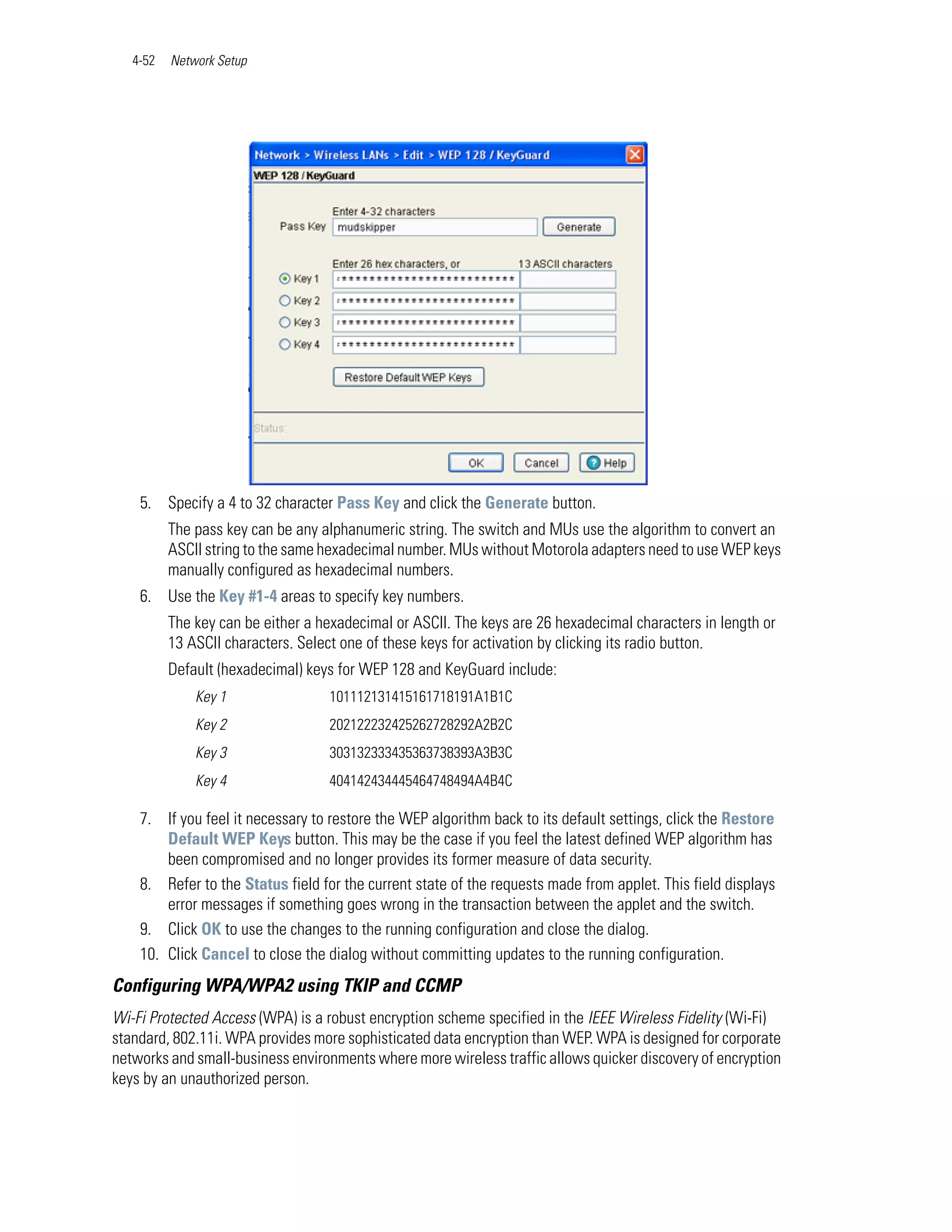 4-52   Network Setup




    5. Specify a 4 to 32 character Pass Key and click the Generate button.
          The pass key can be any alphanumeric string. The switch and MUs use the algorithm to convert an
          ASCII string to the same hexadecimal number. MUs without Motorola adapters need to use WEP keys
          manually configured as hexadecimal numbers.
    6. Use the Key #1-4 areas to specify key numbers.
          The key can be either a hexadecimal or ASCII. The keys are 26 hexadecimal characters in length or
          13 ASCII characters. Select one of these keys for activation by clicking its radio button.
          Default (hexadecimal) keys for WEP 128 and KeyGuard include:
              Key 1                101112131415161718191A1B1C
              Key 2                202122232425262728292A2B2C
              Key 3                303132333435363738393A3B3C
              Key 4                404142434445464748494A4B4C

    7. If you feel it necessary to restore the WEP algorithm back to its default settings, click the Restore
        Default WEP Keys button. This may be the case if you feel the latest defined WEP algorithm has
        been compromised and no longer provides its former measure of data security.
    8. Refer to the Status field for the current state of the requests made from applet. This field displays
        error messages if something goes wrong in the transaction between the applet and the switch.
    9. Click OK to use the changes to the running configuration and close the dialog.
    10. Click Cancel to close the dialog without committing updates to the running configuration.
Configuring WPA/WPA2 using TKIP and CCMP
Wi-Fi Protected Access (WPA) is a robust encryption scheme specified in the IEEE Wireless Fidelity (Wi-Fi)
standard, 802.11i. WPA provides more sophisticated data encryption than WEP. WPA is designed for corporate
networks and small-business environments where more wireless traffic allows quicker discovery of encryption
keys by an unauthorized person.
 