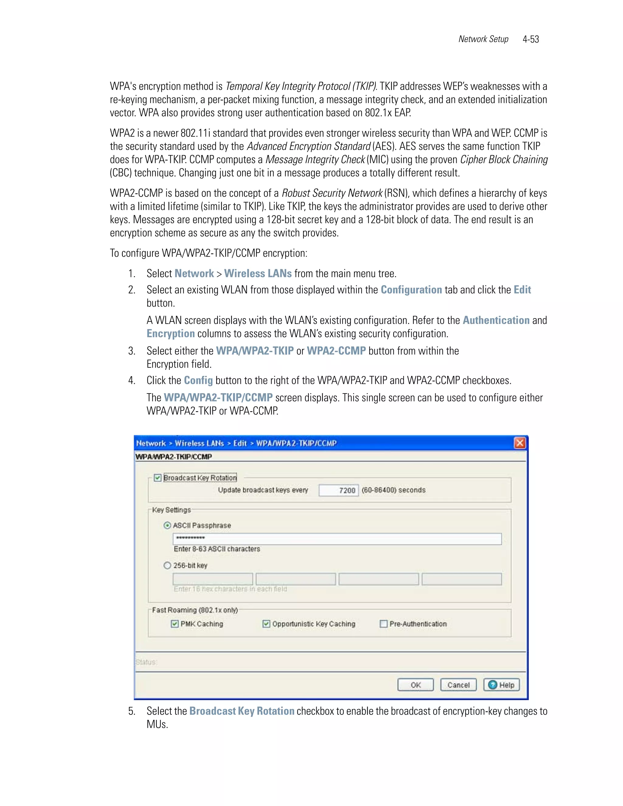Network Setup    4-53



WPA's encryption method is Temporal Key Integrity Protocol (TKIP). TKIP addresses WEP’s weaknesses with a
re-keying mechanism, a per-packet mixing function, a message integrity check, and an extended initialization
vector. WPA also provides strong user authentication based on 802.1x EAP.
WPA2 is a newer 802.11i standard that provides even stronger wireless security than WPA and WEP. CCMP is
the security standard used by the Advanced Encryption Standard (AES). AES serves the same function TKIP
does for WPA-TKIP. CCMP computes a Message Integrity Check (MIC) using the proven Cipher Block Chaining
(CBC) technique. Changing just one bit in a message produces a totally different result.
WPA2-CCMP is based on the concept of a Robust Security Network (RSN), which defines a hierarchy of keys
with a limited lifetime (similar to TKIP). Like TKIP, the keys the administrator provides are used to derive other
keys. Messages are encrypted using a 128-bit secret key and a 128-bit block of data. The end result is an
encryption scheme as secure as any the switch provides.
To configure WPA/WPA2-TKIP/CCMP encryption:
    1. Select Network > Wireless LANs from the main menu tree.
    2. Select an existing WLAN from those displayed within the Configuration tab and click the Edit
       button.
         A WLAN screen displays with the WLAN’s existing configuration. Refer to the Authentication and
         Encryption columns to assess the WLAN’s existing security configuration.
    3. Select either the WPA/WPA2-TKIP or WPA2-CCMP button from within the
       Encryption field.
    4. Click the Config button to the right of the WPA/WPA2-TKIP and WPA2-CCMP checkboxes.
         The WPA/WPA2-TKIP/CCMP screen displays. This single screen can be used to configure either
         WPA/WPA2-TKIP or WPA-CCMP.




    5. Select the Broadcast Key Rotation checkbox to enable the broadcast of encryption-key changes to
       MUs.
 