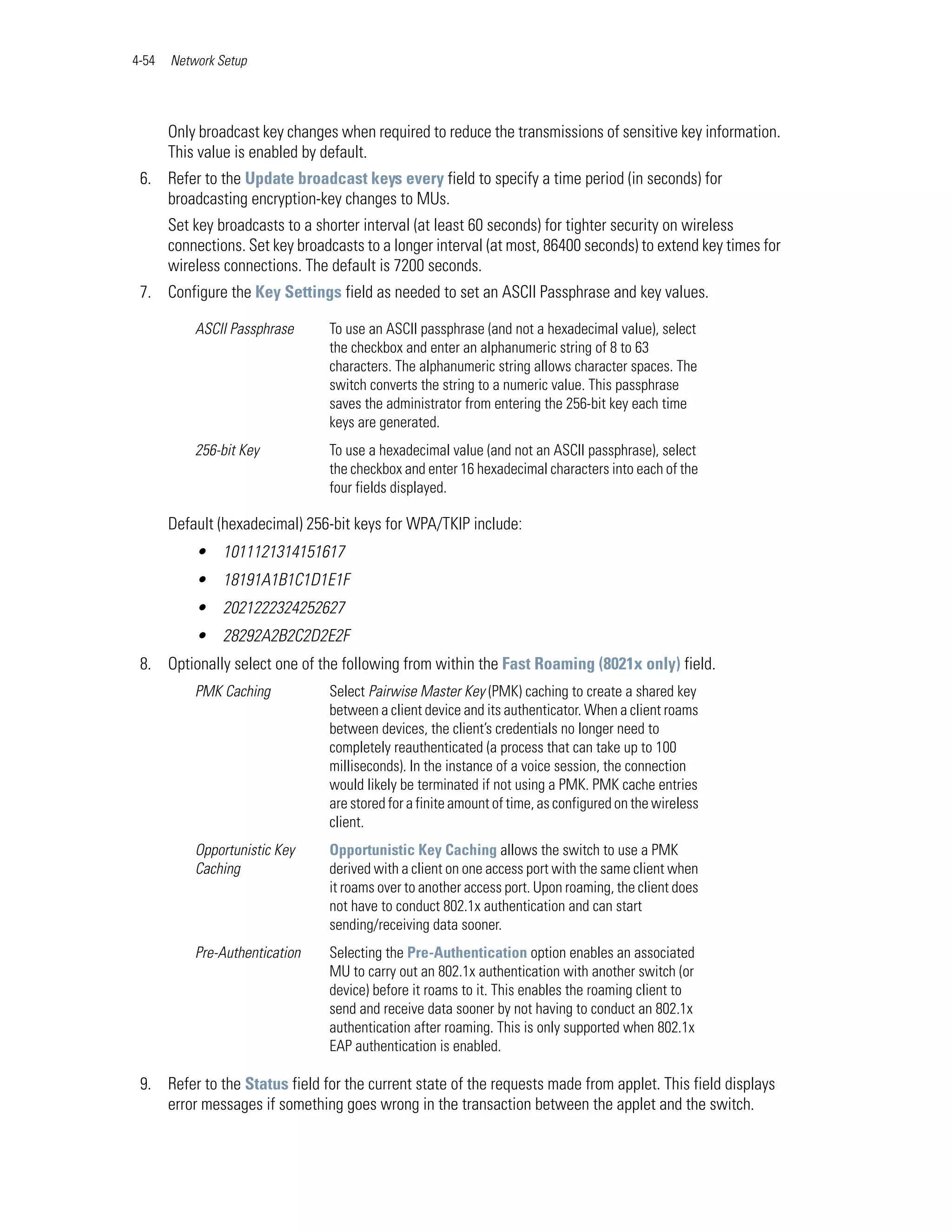 4-54   Network Setup




       Only broadcast key changes when required to reduce the transmissions of sensitive key information.
       This value is enabled by default.
 6. Refer to the Update broadcast keys every field to specify a time period (in seconds) for
    broadcasting encryption-key changes to MUs.
       Set key broadcasts to a shorter interval (at least 60 seconds) for tighter security on wireless
       connections. Set key broadcasts to a longer interval (at most, 86400 seconds) to extend key times for
       wireless connections. The default is 7200 seconds.
 7. Configure the Key Settings field as needed to set an ASCII Passphrase and key values.

           ASCII Passphrase      To use an ASCII passphrase (and not a hexadecimal value), select
                                 the checkbox and enter an alphanumeric string of 8 to 63
                                 characters. The alphanumeric string allows character spaces. The
                                 switch converts the string to a numeric value. This passphrase
                                 saves the administrator from entering the 256-bit key each time
                                 keys are generated.
           256-bit Key           To use a hexadecimal value (and not an ASCII passphrase), select
                                 the checkbox and enter 16 hexadecimal characters into each of the
                                 four fields displayed.

       Default (hexadecimal) 256-bit keys for WPA/TKIP include:
           • 1011121314151617
           • 18191A1B1C1D1E1F
           • 2021222324252627
           • 28292A2B2C2D2E2F
 8. Optionally select one of the following from within the Fast Roaming (8021x only) field.
           PMK Caching           Select Pairwise Master Key (PMK) caching to create a shared key
                                 between a client device and its authenticator. When a client roams
                                 between devices, the client’s credentials no longer need to
                                 completely reauthenticated (a process that can take up to 100
                                 milliseconds). In the instance of a voice session, the connection
                                 would likely be terminated if not using a PMK. PMK cache entries
                                 are stored for a finite amount of time, as configured on the wireless
                                 client.
           Opportunistic Key     Opportunistic Key Caching allows the switch to use a PMK
           Caching               derived with a client on one access port with the same client when
                                 it roams over to another access port. Upon roaming, the client does
                                 not have to conduct 802.1x authentication and can start
                                 sending/receiving data sooner.
           Pre-Authentication    Selecting the Pre-Authentication option enables an associated
                                 MU to carry out an 802.1x authentication with another switch (or
                                 device) before it roams to it. This enables the roaming client to
                                 send and receive data sooner by not having to conduct an 802.1x
                                 authentication after roaming. This is only supported when 802.1x
                                 EAP authentication is enabled.

 9. Refer to the Status field for the current state of the requests made from applet. This field displays
    error messages if something goes wrong in the transaction between the applet and the switch.
 