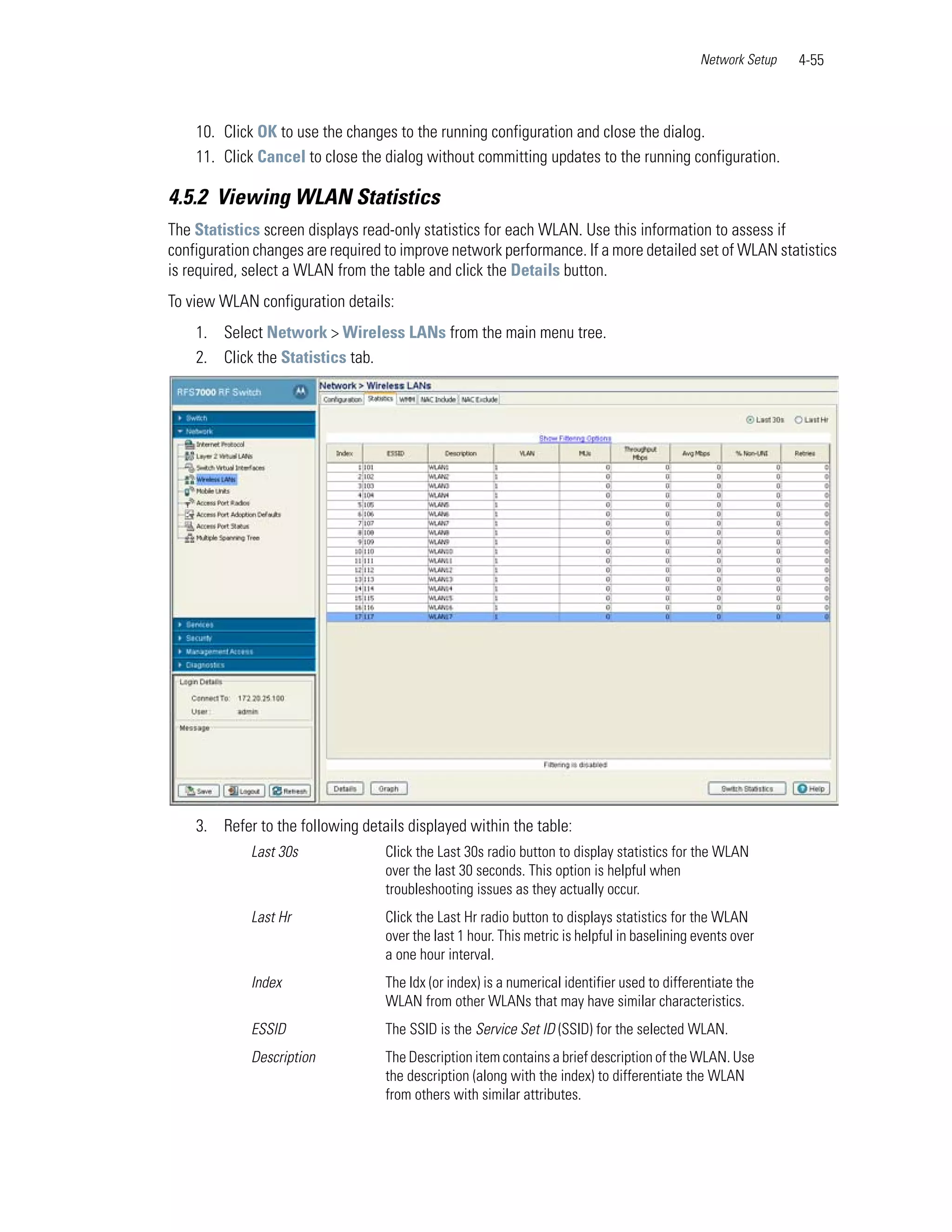 Network Setup   4-55



    10. Click OK to use the changes to the running configuration and close the dialog.
    11. Click Cancel to close the dialog without committing updates to the running configuration.

4.5.2 Viewing WLAN Statistics
The Statistics screen displays read-only statistics for each WLAN. Use this information to assess if
configuration changes are required to improve network performance. If a more detailed set of WLAN statistics
is required, select a WLAN from the table and click the Details button.
To view WLAN configuration details:
    1. Select Network > Wireless LANs from the main menu tree.
    2. Click the Statistics tab.




    3. Refer to the following details displayed within the table:
             Last 30s              Click the Last 30s radio button to display statistics for the WLAN
                                   over the last 30 seconds. This option is helpful when
                                   troubleshooting issues as they actually occur.
             Last Hr               Click the Last Hr radio button to displays statistics for the WLAN
                                   over the last 1 hour. This metric is helpful in baselining events over
                                   a one hour interval.
             Index                 The Idx (or index) is a numerical identifier used to differentiate the
                                   WLAN from other WLANs that may have similar characteristics.
             ESSID                 The SSID is the Service Set ID (SSID) for the selected WLAN.
             Description           The Description item contains a brief description of the WLAN. Use
                                   the description (along with the index) to differentiate the WLAN
                                   from others with similar attributes.
 