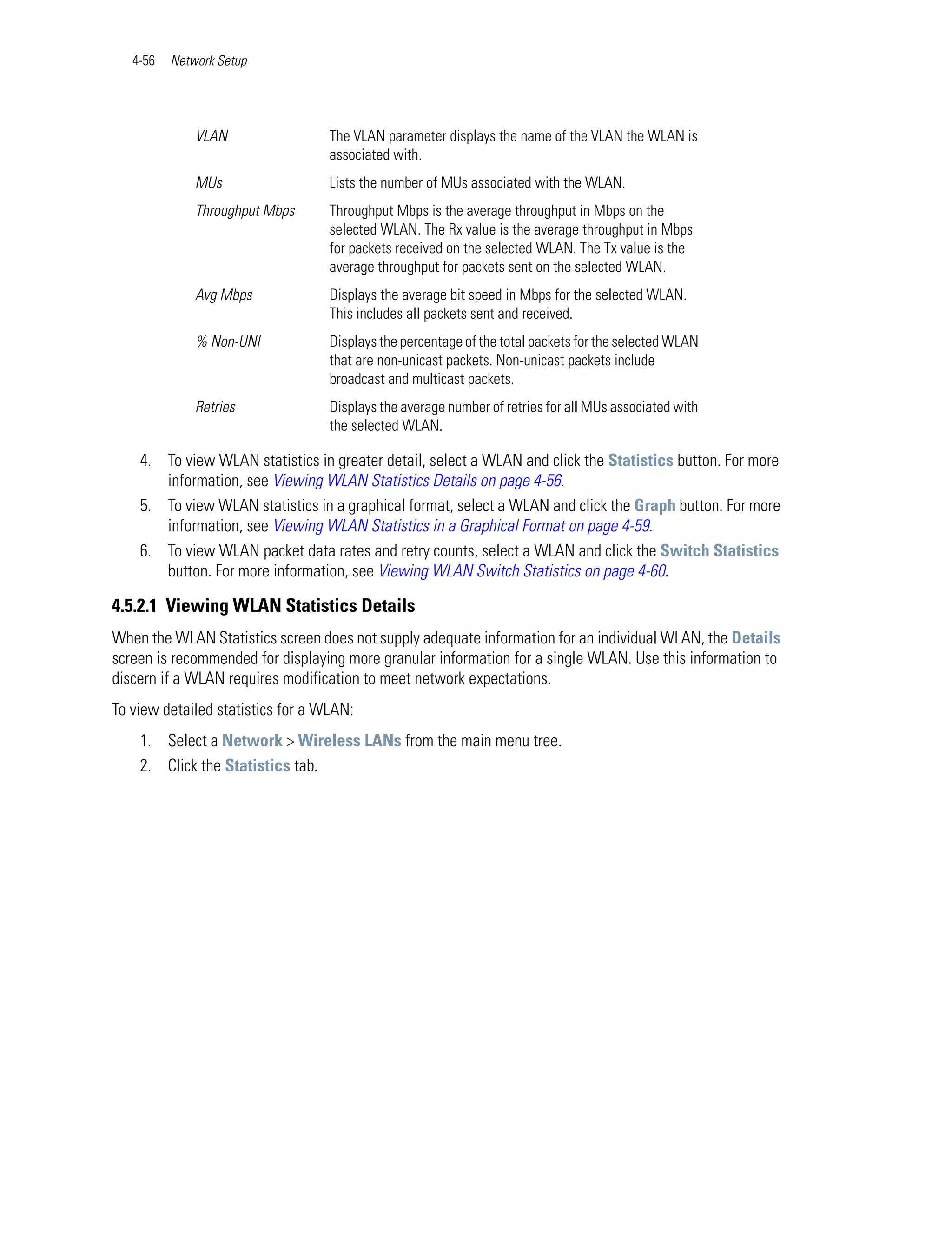4-56   Network Setup




              VLAN                 The VLAN parameter displays the name of the VLAN the WLAN is
                                   associated with.
              MUs                  Lists the number of MUs associated with the WLAN.
              Throughput Mbps      Throughput Mbps is the average throughput in Mbps on the
                                   selected WLAN. The Rx value is the average throughput in Mbps
                                   for packets received on the selected WLAN. The Tx value is the
                                   average throughput for packets sent on the selected WLAN.
              Avg Mbps             Displays the average bit speed in Mbps for the selected WLAN.
                                   This includes all packets sent and received.
              % Non-UNI            Displays the percentage of the total packets for the selected WLAN
                                   that are non-unicast packets. Non-unicast packets include
                                   broadcast and multicast packets.
              Retries              Displays the average number of retries for all MUs associated with
                                   the selected WLAN.

    4. To view WLAN statistics in greater detail, select a WLAN and click the Statistics button. For more
       information, see Viewing WLAN Statistics Details on page 4-56.
    5. To view WLAN statistics in a graphical format, select a WLAN and click the Graph button. For more
       information, see Viewing WLAN Statistics in a Graphical Format on page 4-59.
    6. To view WLAN packet data rates and retry counts, select a WLAN and click the Switch Statistics
       button. For more information, see Viewing WLAN Switch Statistics on page 4-60.

4.5.2.1 Viewing WLAN Statistics Details
When the WLAN Statistics screen does not supply adequate information for an individual WLAN, the Details
screen is recommended for displaying more granular information for a single WLAN. Use this information to
discern if a WLAN requires modification to meet network expectations.
To view detailed statistics for a WLAN:
    1. Select a Network > Wireless LANs from the main menu tree.
    2. Click the Statistics tab.
 