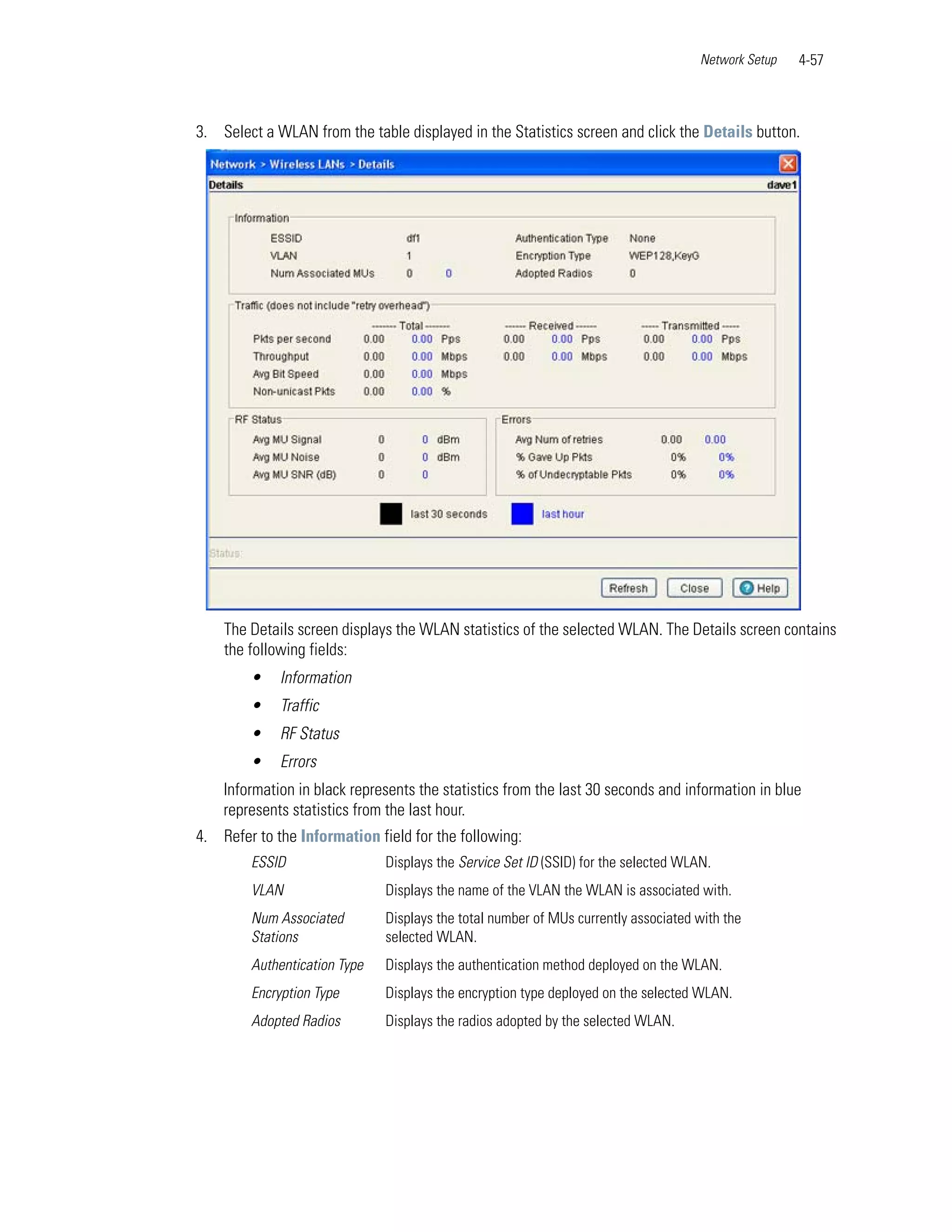 Network Setup   4-57



3. Select a WLAN from the table displayed in the Statistics screen and click the Details button.




    The Details screen displays the WLAN statistics of the selected WLAN. The Details screen contains
    the following fields:
        •    Information
        •    Traffic
        •    RF Status
        •    Errors
    Information in black represents the statistics from the last 30 seconds and information in blue
    represents statistics from the last hour.
4. Refer to the Information field for the following:
        ESSID                 Displays the Service Set ID (SSID) for the selected WLAN.
        VLAN                  Displays the name of the VLAN the WLAN is associated with.
        Num Associated        Displays the total number of MUs currently associated with the
        Stations              selected WLAN.
        Authentication Type   Displays the authentication method deployed on the WLAN.
        Encryption Type       Displays the encryption type deployed on the selected WLAN.
        Adopted Radios        Displays the radios adopted by the selected WLAN.
 