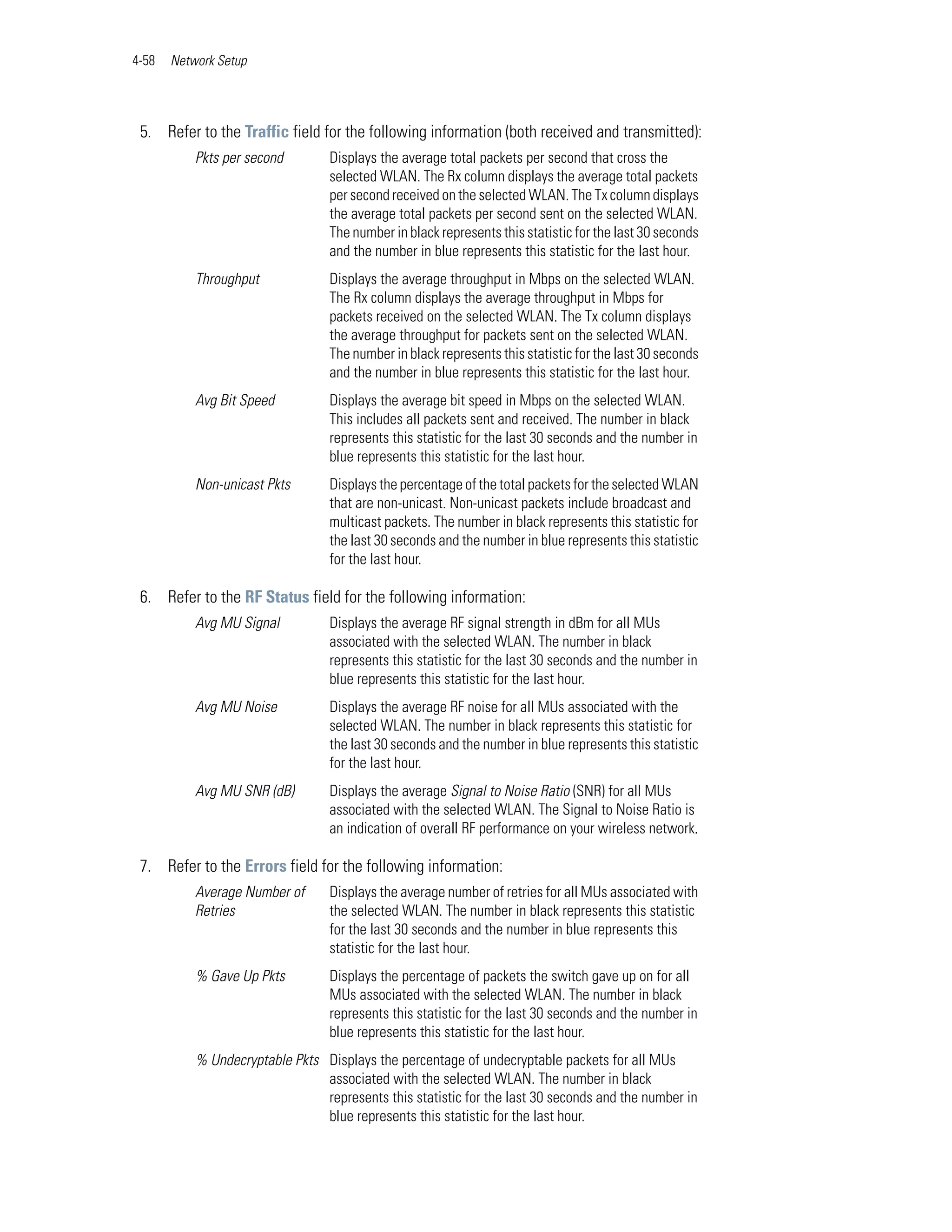 4-58   Network Setup




 5. Refer to the Traffic field for the following information (both received and transmitted):
           Pkts per second        Displays the average total packets per second that cross the
                                  selected WLAN. The Rx column displays the average total packets
                                  per second received on the selected WLAN. The Tx column displays
                                  the average total packets per second sent on the selected WLAN.
                                  The number in black represents this statistic for the last 30 seconds
                                  and the number in blue represents this statistic for the last hour.
           Throughput             Displays the average throughput in Mbps on the selected WLAN.
                                  The Rx column displays the average throughput in Mbps for
                                  packets received on the selected WLAN. The Tx column displays
                                  the average throughput for packets sent on the selected WLAN.
                                  The number in black represents this statistic for the last 30 seconds
                                  and the number in blue represents this statistic for the last hour.
           Avg Bit Speed          Displays the average bit speed in Mbps on the selected WLAN.
                                  This includes all packets sent and received. The number in black
                                  represents this statistic for the last 30 seconds and the number in
                                  blue represents this statistic for the last hour.
           Non-unicast Pkts       Displays the percentage of the total packets for the selected WLAN
                                  that are non-unicast. Non-unicast packets include broadcast and
                                  multicast packets. The number in black represents this statistic for
                                  the last 30 seconds and the number in blue represents this statistic
                                  for the last hour.

 6. Refer to the RF Status field for the following information:
           Avg MU Signal          Displays the average RF signal strength in dBm for all MUs
                                  associated with the selected WLAN. The number in black
                                  represents this statistic for the last 30 seconds and the number in
                                  blue represents this statistic for the last hour.
           Avg MU Noise           Displays the average RF noise for all MUs associated with the
                                  selected WLAN. The number in black represents this statistic for
                                  the last 30 seconds and the number in blue represents this statistic
                                  for the last hour.
           Avg MU SNR (dB)        Displays the average Signal to Noise Ratio (SNR) for all MUs
                                  associated with the selected WLAN. The Signal to Noise Ratio is
                                  an indication of overall RF performance on your wireless network.

 7. Refer to the Errors field for the following information:
           Average Number of      Displays the average number of retries for all MUs associated with
           Retries                the selected WLAN. The number in black represents this statistic
                                  for the last 30 seconds and the number in blue represents this
                                  statistic for the last hour.
           % Gave Up Pkts         Displays the percentage of packets the switch gave up on for all
                                  MUs associated with the selected WLAN. The number in black
                                  represents this statistic for the last 30 seconds and the number in
                                  blue represents this statistic for the last hour.
           % Undecryptable Pkts Displays the percentage of undecryptable packets for all MUs
                                associated with the selected WLAN. The number in black
                                represents this statistic for the last 30 seconds and the number in
                                blue represents this statistic for the last hour.
 