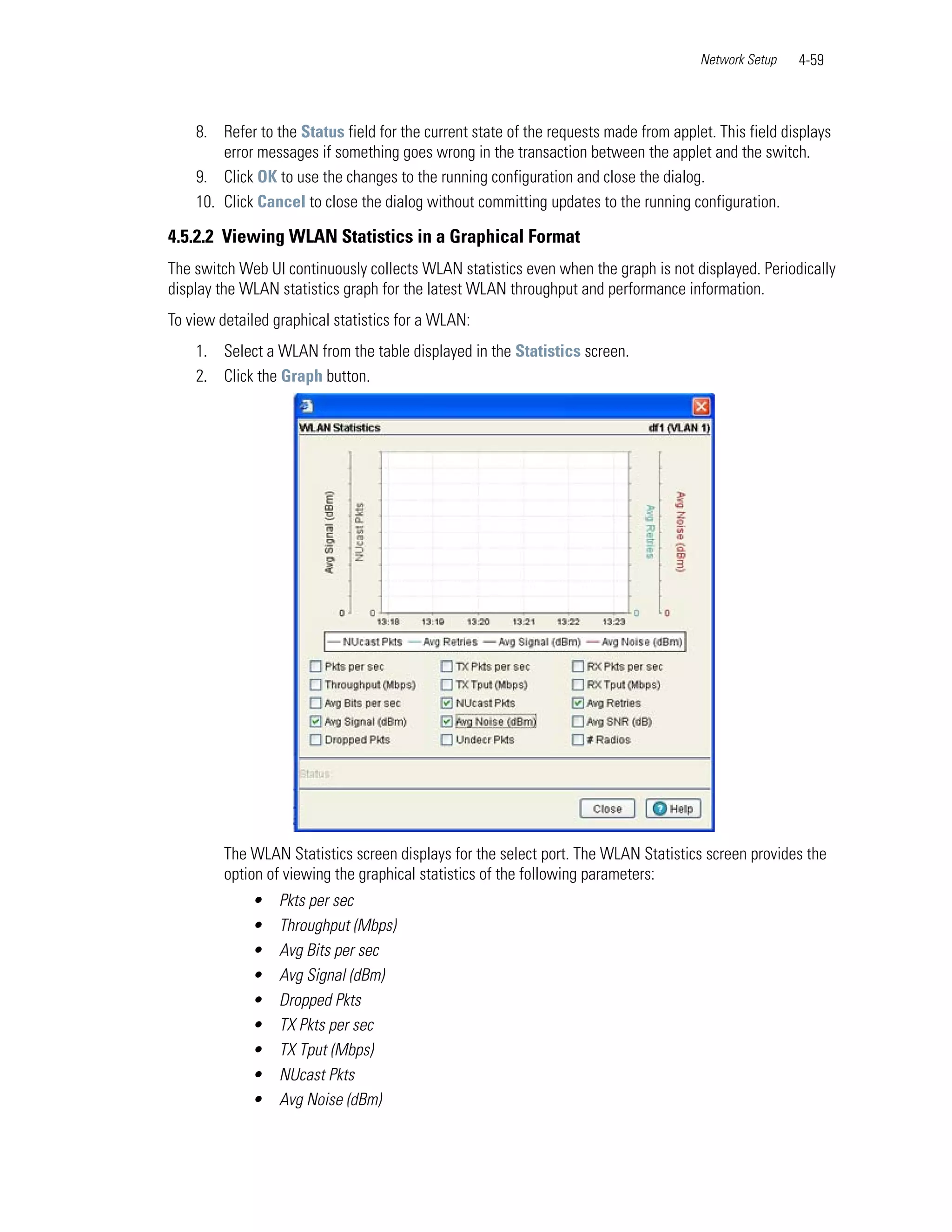 Network Setup   4-59



    8. Refer to the Status field for the current state of the requests made from applet. This field displays
        error messages if something goes wrong in the transaction between the applet and the switch.
    9. Click OK to use the changes to the running configuration and close the dialog.
    10. Click Cancel to close the dialog without committing updates to the running configuration.

4.5.2.2 Viewing WLAN Statistics in a Graphical Format
The switch Web UI continuously collects WLAN statistics even when the graph is not displayed. Periodically
display the WLAN statistics graph for the latest WLAN throughput and performance information.
To view detailed graphical statistics for a WLAN:
    1. Select a WLAN from the table displayed in the Statistics screen.
    2. Click the Graph button.




         The WLAN Statistics screen displays for the select port. The WLAN Statistics screen provides the
         option of viewing the graphical statistics of the following parameters:
             •    Pkts per sec
             •    Throughput (Mbps)
             •    Avg Bits per sec
             •    Avg Signal (dBm)
             •    Dropped Pkts
             •    TX Pkts per sec
             •    TX Tput (Mbps)
             •    NUcast Pkts
             •    Avg Noise (dBm)
 