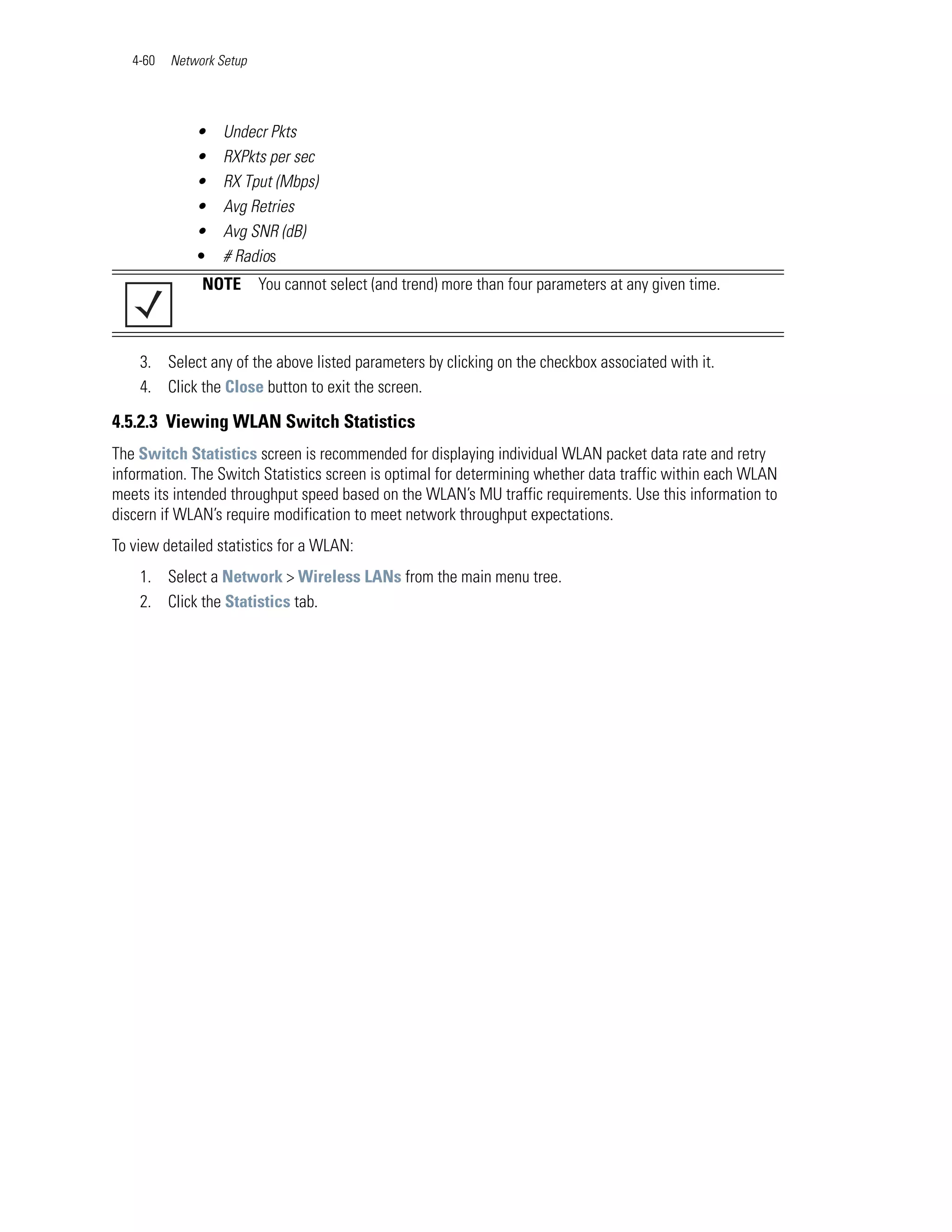 4-60   Network Setup




              •    Undecr Pkts
              •    RXPkts per sec
              •    RX Tput (Mbps)
              •    Avg Retries
              •    Avg SNR (dB)
              •    # Radios
               NOTE       You cannot select (and trend) more than four parameters at any given time.



    3. Select any of the above listed parameters by clicking on the checkbox associated with it.
    4. Click the Close button to exit the screen.

4.5.2.3 Viewing WLAN Switch Statistics
The Switch Statistics screen is recommended for displaying individual WLAN packet data rate and retry
information. The Switch Statistics screen is optimal for determining whether data traffic within each WLAN
meets its intended throughput speed based on the WLAN’s MU traffic requirements. Use this information to
discern if WLAN’s require modification to meet network throughput expectations.
To view detailed statistics for a WLAN:
    1. Select a Network > Wireless LANs from the main menu tree.
    2. Click the Statistics tab.
 