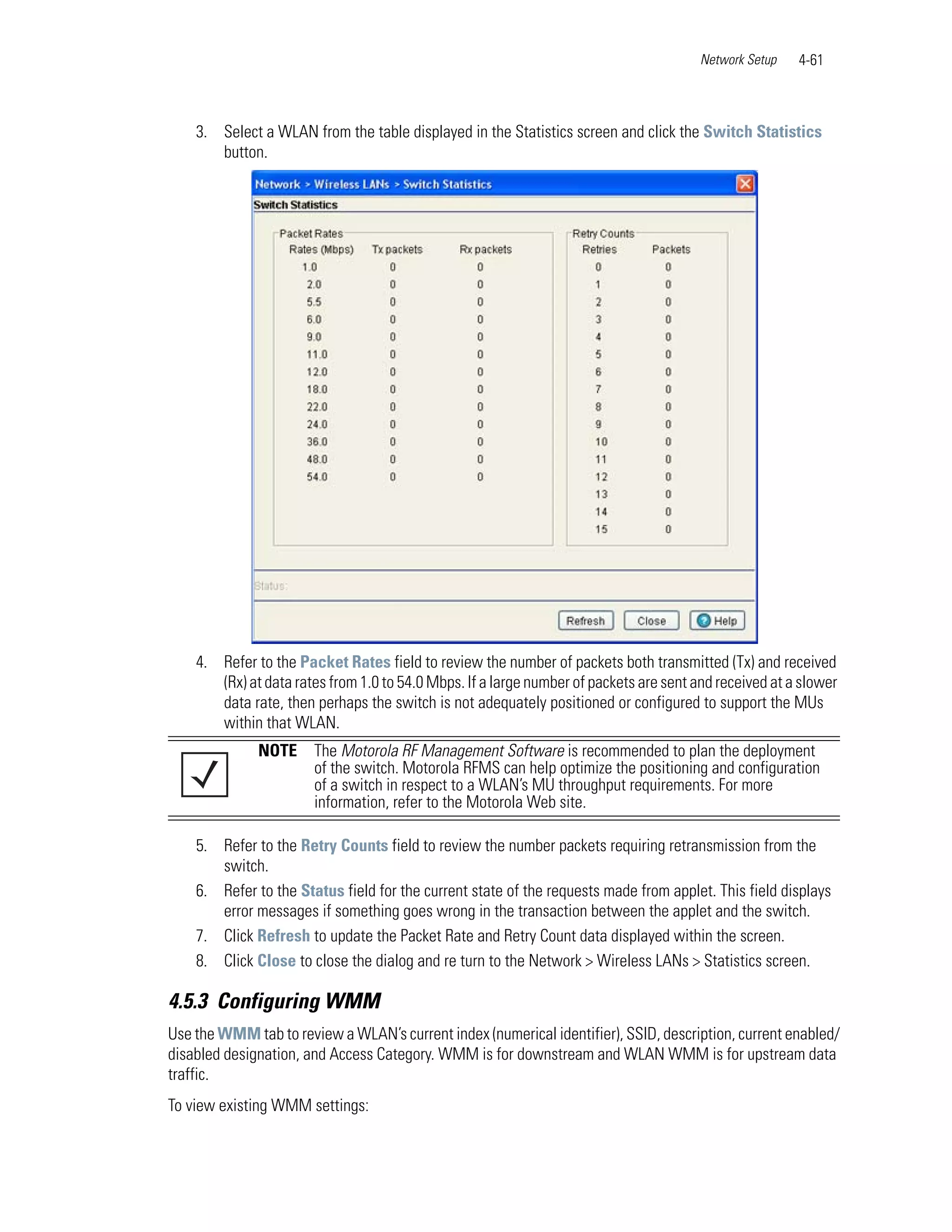 Network Setup   4-61



    3. Select a WLAN from the table displayed in the Statistics screen and click the Switch Statistics
       button.




    4. Refer to the Packet Rates field to review the number of packets both transmitted (Tx) and received
       (Rx) at data rates from 1.0 to 54.0 Mbps. If a large number of packets are sent and received at a slower
       data rate, then perhaps the switch is not adequately positioned or configured to support the MUs
       within that WLAN.
              NOTE     The Motorola RF Management Software is recommended to plan the deployment
                       of the switch. Motorola RFMS can help optimize the positioning and configuration
                       of a switch in respect to a WLAN’s MU throughput requirements. For more
                       information, refer to the Motorola Web site.

    5. Refer to the Retry Counts field to review the number packets requiring retransmission from the
       switch.
    6. Refer to the Status field for the current state of the requests made from applet. This field displays
       error messages if something goes wrong in the transaction between the applet and the switch.
    7. Click Refresh to update the Packet Rate and Retry Count data displayed within the screen.
    8. Click Close to close the dialog and re turn to the Network > Wireless LANs > Statistics screen.

4.5.3 Configuring WMM
Use the WMM tab to review a WLAN’s current index (numerical identifier), SSID, description, current enabled/
disabled designation, and Access Category. WMM is for downstream and WLAN WMM is for upstream data
traffic.
To view existing WMM settings:
 